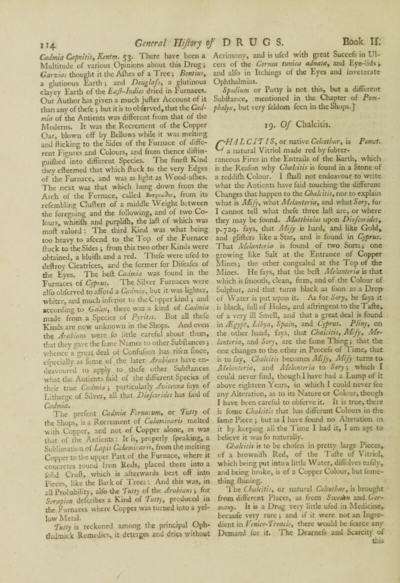 Cadmia Capnitis, Kentm. 53. There have been a Multitude of various Opinions about this Drug ; Garzias thought it the Allies of a Tree ; Bantius, a glutinous Earth ; and Douglafs, a glutinous clayey Earth of the Eaf-Indies dried in Furnaces. Our Author has given a much jufter Account of it than any of thefe ; but it is to obferved,that the Cad¬ mia of the Antients was different from that of the Moderns. It was the Recrement of the Copper Oar, blown off by Bellows while it was melting and flicking to the Sides of the Furnace of diffe¬ rent Figures and Colours, and from thence diftin- guifhed into different Species. 'I he fined Kind they efteemed that which ftuck to the very Edges of the Furnace, and was as light as Wood-afhes. The next was that which hung down from the Arch of the Furnace, called Bot^^V, from its refembling Clufters of a middle Weight between the foregoing and the following, and of two Co¬ lours, whitifh and purplifh, the laft of which was moft valued : The third Kind was what being too heavy to afcend to the Top of the Furnace duck to the Sides ; from this two other Kinds were obtained, a bluifh and a red. Thefe were ufed to deftroy Cicatrices, and the former for Difeafes of the Eyes. The beft Cadmia was found in the Furnaces of Cyprus. The Silver Furnaces were alfo obferved to afford a Cadmia, but it was lighter, ■whiter, and much inferior to the Copper kind ; and according to Galen, there was a kind of Cadmia made from a Species of Pyrites. But all thefe Kinds are now unknown in the Shops. And even the Arabians were fo little careful about them, that they gave the fame Names to other Subftances ; whence a great deal of Confufion has nfen flnee, efpecially as fume of the later Arabians^ have en¬ deavoured to apply to thefe other ouoftances what the Antients faid of the different Species of their true Cadmia ; particularly Avicenna fays of Litharge of Silver, all that Diofcorides has faid of Cadmia. The prefent Cadmia Fcrnacum, or Putty of the Shops, is a Recrement of Calaminaris melted with Copper, and not of Copper alone, as was that of the Antients : It is, properly fpeaking, a Sublimation of Lapis Calaminaris, from the melting Copper to the upper Part of the Furnace, where it concretes round Iron Rods, placed there into a folid Cruft, which is afterwards beat off into Pieces, like the Bark of Trees : And this was, in all Probability, alfo the Putty of the Arabians ; for Scrapion deferibes a Kind of Putty, produced in the Furnaces where Copper was turned into a yel¬ low Metal. Putty is reckoned among the principal Oph- thalmick Remedies, it deterges and dries without Acrimony, and b ufed with great Succefs in Ul¬ cers of the Cornea tunica adnata, and Eye-lids and alfo in Itchings of the Eyes and inveterate Ophthalmias. Spodium or Putty is not this, but a different Subftance, mentioned in the Chapter of Pom- pholyx, but very feldom feen in tire Shops.} 19. Of Chalcitis. WL/Z C IP IS, or native Colcothar, is pomet. a natural Vitriol made red by fubter- rancous Fires in the Entrails of the Earth, which is the Reafon why Chalcitis is found in a Stone of a reddifti Colour. I fhall not endeavour to write what the Antients have faid touching the different Changes that happen to the Chalcitis, nor to explain what is Mify, what Melanteria, and what Sory, for I cannot tell what thefe three laft arc, or where they may be found. Matthiolus upon Diofcorides, p.729. fays, that Mify is hard, and like Gold, and glifters like a Star, and is found in Cyprus. That Melanteria is found of two Sorts; one growing like Salt at the Entrance of Copper Mines; the other congealed at the Top of the Mines. He fays, that the beft Melanteria is that which is fmooth, clean, firm, and of the Colour of Sulphur, and that turns black as foon as a Drop of Water is put upon it. As for Sory, he fays it is black, full of Holes, and aftringent to theTafte, of a very ill Smell, and that a great deal is found in Ægypt, Libya, Spain, and Cyprus. Pliny, on the other hand, fays, that Chalcitis, Mify, Me¬ lanteria, and Sory, are the fame Thing ; that the one changes to the other in Procefs of Time, that is to fay, Chalcitis becomes Mijy, Mify turns ta Melanteria, and Melanteria to Sory ; which I could never find, though I have had a Lump of it above eighteen Years, in which I could never fee any Alteration, as to its Nature or Colour, though I have been careful to obferve it. It is true, there is fome Chalcitis that has different Colours in the fame Piece ; but as I have found no Alteration in it by keeping all the Time I had it, I am apt to believe it was fo naturally. Clcalcitis is to be chofen in pretty large Pieces, of à brownifh Red, of the Tafte of Vitriol, which being put into a little Water, diffolvcs eafily, and being broke, is of a Copper Colour, but fome- thing fhining. The Chalcitis, or natural Colcothar, is brought front different Places, as from Sweden and Ger¬ many. It is a Drug very little ufed in Medicine, becaufe very rare ; and if it were not an Ingre¬ dient in Venice-Preacle, there would be fcarce any Demand for it. The Dearnefs and Scarcity of thL