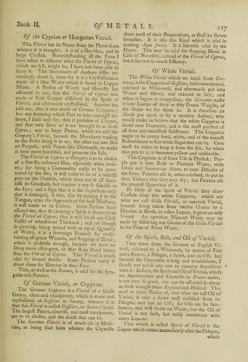 Of the Cyprian or Hungarian Vitriol. This Vitriol has its Name from the Places from whence it is brought ; it is of a Sky-blue, and in large Cry fiais. Notwithflanding all the Pains I have taken to difcover what the Vitriol of Cyprus, which we fell, might be, I have not been able to learn it. 1 he Sentiments of Authors differ ex¬ ceedingly about it, fome fay it is a Cryflallization made of a blue Water which is found in Copper Mines. A Perfon of Worth and Honefty has affirmed to me, that the Vitriol of Cyprus was made of Rofe Copper diffolved in the Spirit of Vitriol, and afterwards cryflallized. Another has told me, that it was made of German Copperas; but not knowing which Part to take amongfl the three, I fhall only fay, that it partakes of Copper, and that two Sorts of it are brought to us from Cyprus-,, one in large Pieces, which we'call the Company's Vitriol, becaufe the Merchants trading to the Indies bring it to us ; the other cut into Bits Purpofe, with Points like Diamonds, to make it look more beautiful, and promote the Sale. The Viti tol of Cyprus or Hungary is to be chofen of a fine fky-coloured Blue, efpecially when brok¬ en ; for being a Commodity eafily to be pene¬ trated by the Air, it will come to be of a whitifh grey on the Outfide, which does not at all dimi- nifh its Goodnefs, but renders it not fo faleable to the Eye; and a Sign that it is the Superficies only that is damaged, is this, that by putting it to the Tongue, upon the Approach of the leaf! Moiflure, it will come to its Colour. Some Perfons have allured me, that fo piercing a Spirit is drawn from the Vitriol of Cyprus, that it will break any Glafs Veffel of whatfoever Thicknefs ; and yet though fo piercing, being mixed with an equal Quantity of Water, it is a fovereign Remedy for confo- fidating all green Wounds, and flopping of Blood ; which is probable enough, becaufe we have no Drug more aftringent, or that flops Blood better than the / itriol of Cyprus. This Vitriol is much ufed by feveral Artifls. Some Perfons carry it about them for Blotches in their Face. This, as well as the Roman, is ufed for the fym- pathetick Powder. ; Of German Vitriol, or Copperas. The German Copperas is *. Vitriol of a bluifh Green, clear and tranfparent, which is made and cryflallized at Gojfelar in Saxony, whence it is that this P itriol is called Gojfelar, or Saxon Vitriol. The largeft Pieces, cleareft, and mofl tranfparent, are to be chofen, and the driefl that can be. . The German Vitriol is of much ufe in Medi¬ cine, as being that from whence the Chymifls draw mofl of their Preparations, as fhall be fhewn hereafter. It is alfo this Kind which is ufed in making Aqua fortis. It is likewife ufed by the Dyers. 7 his may be ufed for flopping Blood in Cafe of Neceffity, inflead of the Vitriol of Cyprus, but it has not fo much Efficacy. Of White Vitriol. The TVbite Vitriol which we fetch from Ger¬ many, is the Copperas of Gojfelar, beforementioned, calcined to Whitenefs, and afterwards put into Water and filtred, and reduced to Salt; and when it begins to coaggulate, the Germans make it into Lumps of forty or fifty Pound Weight, of the Shape we fee them in. It is therefore an Abufe put upon us by a modern Author, who would make us believe that the white Copperas is found near Fountains, and is the mofl purified of all from any metallick Subfiance. This Copperas ought to be pretty hard, white, and of the nearell Refemblance to fine white Sugar that can be. Care muff be taken to keep it from the Air, for when that gets to it, it becomes yellow and unfaleable. 'Phis Copperas is of fome Ufe in Phyfxck : Peo¬ ple put it into Rofe or Plantain Water, with Orice and Succotrine Aloes, to cure Difeafes of the Eyes. Painters ufe it, when calcined, to put in their Colours that they may dry; but Farriers ufe the greatefl Quantities of it. By Help of the Spirit of Vitriol they draw Cryflals from this white Copperas, which are what we call G ilia Vitrioli, or emetick Vitriol, becaufe being taken from twelve Grains to a Diachm in Broth, or other Liquor, it gives an eafy \ omit. An aperitive Mineral Water may be made by diffolving ten Grains of this G ilia Vitrioli in ten Pints of River Water. Of the Spirit, Salt, and Oil of Vitriol. I hey draw from the German or Englijh Vi— trio], calcined to a W hitenefs, by means of Fire- and a Retort, a Phlegm, a Spirit, and an Oil; but becaufe the Operation is long and troublefome, I fhould not advife any one to concern themfelves * with it. Befides, the Spirit and Oil of Vitriol, which» we Apothecaries and Chymifls in France make, is not near fo good, por can be afforded fo cheap as thofe brought from England and Holland. This mufl be taken Notice of, that what we call Oil of Vitriol, is only a Spirit well rectified from its Phlegm, and not an Oil ; for Oils are fat Sub- flances, and will fwim on Water, but the Oil of V itriol is not fuch, but eafily intermixes with w-atry Liquors. That which is called- Spirit of Vitriol is the Liquor which comes immediately after the Phlegm*. which.