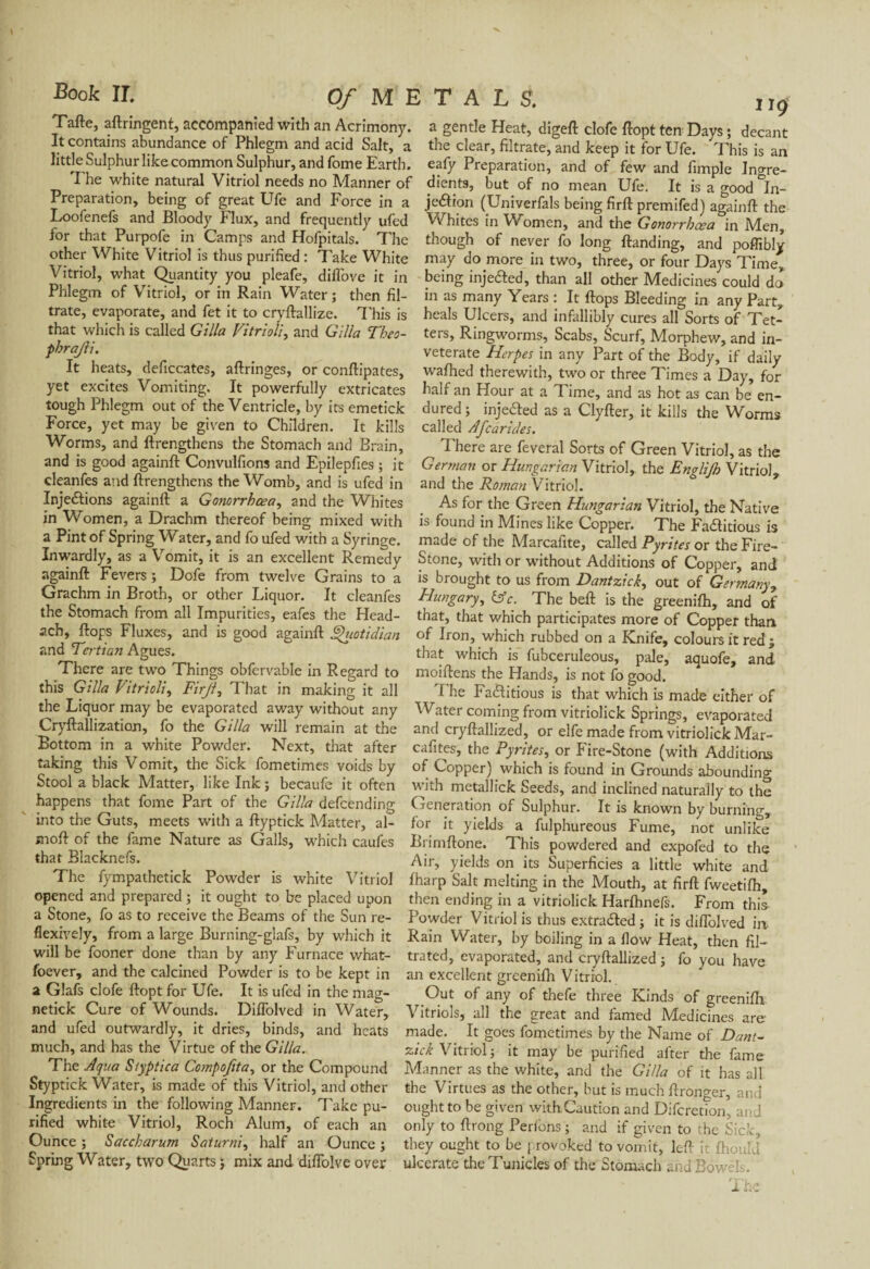 Tafte, aftringent, accompanied with an Acrimony. It contains abundance of Phlegm and acid Salt, a little Sulphur like common Sulphur, and fome Earth. T he white natural Vitriol needs no Manner of Preparation, being of great Ufe and Force in a Loofenefs and Bloody Flux, and frequently ufed for that Purpofe in Camps and Hofpitals. The other White Vitriol is thus purified : Take White Vitriol, what Quantity you pleafe, diffove it in Phlegm of Vitriol, or in Rain Water ; then fil¬ trate, evaporate, and fet it to cryftallize. This is that which is called G ilia Vitriolic and G ilia Theo- phrajli. It heats, deficcates, aftringes, or conftipates, yet excites Vomiting. It powerfully extricates tough Phlegm out of the Ventricle, by its emetick Force, yet may be given to Children. It kills Worms, and ftrengthens the Stomach and Brain, and is good againft Convulfions and Epilepfies ; it cleanfes and ftrengthens the Womb, and is ufed in InjeCtions againft a Gonorrhoea, and the Whites in Women, a Drachm thereof being mixed with a Pint of Spring Water, and fo ufed with a Syringe. Inwardly, as a Vomit, it is an excellent Remedy againft Fevers ; Dofe from twelve Grains to a Grachm in Broth, or other Liquor. It cleanfes the Stomach from all Impurities, eafes the Head- ach, flops Fluxes, and is good againft Quotidian and Tertian Agues. There are two Things obfcrvable in Regard to this G ilia Vitriolic Firji, That in making it all the Liquor may be evaporated away without any Cryftallizatian, fo the G ilia will remain at the Bottom in a white Powder. Next, that after taking this Vomit, the Sick fometimes voids by Stool a black Matter, like Ink ; becaufe it often happens that fome Part of the Gilla defcending into the Guts, meets with a ftyptick Matter, al- moft of the fame Nature as Galls, which caufes that Blacknefs. The fympathetick Powder is white Vitriol opened and prepared ; it ought to be placed upon a Stone, fo as to receive the Beams of the Sun re- flexively, from a large Burning-glafs, by which it will be fooner done than by any Furnace what- foever, and the calcined Powder is to be kept in a Glafs clofe ftopt for Ufe. It is ufed in the mag- netick Cure of Wounds. Diflolved in Water, and ufed outwardly, it dries, binds, and heats much, and has the Virtue of the Gilla. The Aqua S/yptica Compoftta, or the Compound Styptick Water, is made of this Vitriol, and other Ingredients in the following Manner. Take pu¬ rified white Vitriol, Roch Alum, of each an Ounce ; Saccharum Saturni, half an Ounce ; Spring Water, two Quarts ; mix and diflolve over a gentle Heat, digeft clofe ftopt ten Days ; decant the clear, filtrate, and keep it for Ufe. This is an eafy Preparation, and of few and fimple Ingre¬ dients, but of no mean Ufe. It is a good 'in¬ jection (Univerfals being firft premifed) againft the Whites in Women, and the Gonorrhcea in Men, though of never fo long ftanding, and poffibly may do more in two, three, or four Days Time, being injeCted, than all other Medicines could do in as many Years : It Hops Bleeding in any Part, heals Ulcers, and infallibly cures all Sorts of Tet¬ ters, Ringworms, Scabs, Scurf, Morphew, and in¬ veterate Herpes in any Part of the Body, if daily wafhed therewith, two or three Times a Day, for half an Hour at a Time, and as hot as can be en¬ dured; injeCted as a Clyfter, it kills the Worms called Afcarides. There are feveral Sorts of Green Vitriol, as the German or Hungarian Vitriol, the Englijh Vitriol, and the Roman Vitriol. As for the Green Hungarian Vitriol, the Native is found in Mines like Copper. The Factitious is made of the Marcafite, called Pyrites or the Fire- Stone, with or without Additions of Copper, and is brought to us from Dantzick, out of Germany, Hungary, &c. The belt is the greenilh, and of that, that which participates more of Copper than of Iron, which rubbed on a Knife, colours it red ; that which is fubceruleous, pale, aquofe, and moiftens the Hands, is not fo good. The Factitious is that which is made either of Water coming from vitriolick Springs, evaporated and cryftallized, or elfe made from vitriolick Mar- cafites, the Pyrites, or Fire-Stone (with Additions of Copper) which is found in Grounds abounding with metallick Seeds, and inclined naturally to the Generation of Sulphur. It is known by burning, for it yields a fulphureous Fume, not unlike Brimftone. This powdered and expofed to the Air, yields on its Superficies a little white and lharp Salt melting in the Mouth, at firft fweetilh, then ending in a vitriolick Harlhnefs. From this Powder Vitriol is thus extracted ; it is diflolved ia Rain Water, by boiling in a flow Heat, then fil¬ trated, evaporated, and cryftallized ; fo you have an excellent greenilh Vitriol. Out of any of thefe three Kinds of greenilh Vitriols, all the great and famed Medicines are- made. It goes fometimes by the Name of Dant¬ zick Vitriol; it may be purified after the fame Manner as the white, and the Gilla of it has all the Virtues as the other, but is much ftronger, and ought to be given with.Caution and Difcretion, and only to ftrong Perlons ; and if given to the Sick, they ought to be provoked to vomit, left ir jfhould ulcerate theTunicles of the Stomach and Bowels.