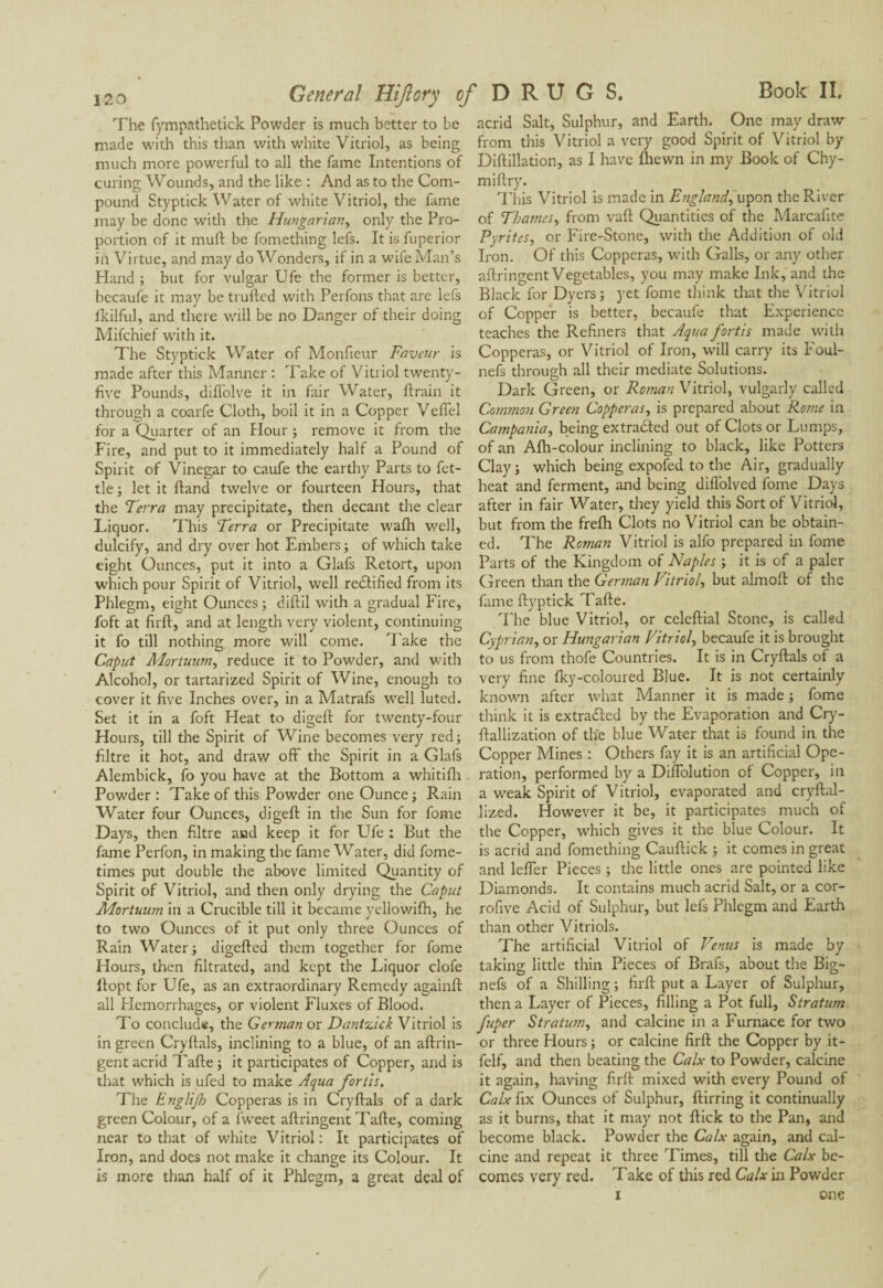 The fympathetick Powder is much better to be made with this than with white Vitriol, as being much more powerful to all the fame Intentions of curing Wounds, and the like : And as to the Com¬ pound Styptick Water of white Vitriol, the fame may be done with the Hungarian, only the Pro¬ portion of it muft be fomething lefs. It is fuperior in Virtue, and may do Wonders, if in a wife Man’s Hand ; but for vulgar Ufe the former is better, becaufe it may be trufted with Perfons that are lefs ikilful, and there will be no Danger of their doing Mifchief with it. The Styptick Water of Monfieur Faveur is made after this Manner : Take of Vitriol twenty- five Pounds, difiolve it in fair Water, ftrain it through a coarfe Cloth, boil it in a Copper Veflel for a Quarter of an Hour ; remove it from the Fire, and put to it immediately half a Pound of Spirit of Vinegar to caufe the earthy Parts to fet¬ tle ; let it Hand twelve or fourteen Hours, that the Terra may precipitate, then decant the clear Liquor. This Terra or Precipitate wafti well, dulcify, and dry over hot Embers ; of which take eight Ounces, put it into a Glafs Retort, upon which pour Spirit of Vitriol, well rectified from its Phlegm, eight Ounces; diftil with a gradual Fire, foft at firft, and at length very violent, continuing it fo till nothing more will come. Take the Caput Morturon, reduce it to Powder, and with Alcohol, or tartarized Spirit of Wine, enough to cover it five Inches over, in a Matrafs well luted. Set it in a foft Heat to digeft for twenty-four Hours, till the Spirit of Wine becomes very red ; filtre it hot, and draw off the Spirit in a Glafs Alembick, fo you have at the Bottom a whitifh Powder : Take of this Powder one Ounce ; Rain Water four Ounces, digeft in the Sun for fome Days, then filtre and keep it for Ufe : But the fame Perfon, in making the fame Water, did fome- times put double the above limited Quantity of Spirit of Vitriol, and then only drying the Caput Mortuum in a Crucible till it became yellowifh, he to two Ounces of it put only three Ounces of Rain Water; digefted them together for fome Hours, then filtrated, and kept the Liquor clofe ftopt for Ufe, as an extraordinary Remedy againft all Hemorrhages, or violent Fluxes of Blood. To conclude, the German or Dantzick Vitriol is in green Cryftals, inclining to a blue, of an aftrin- gent acrid Tafte ; it participates of Copper, and is that which is ufed to make Aqua for lis. The Eng/ijh Copperas is in Cryftals of a dark green Colour, of a fweet aftringent Tafte, coming near to that of white Vitriol : It participates of Iron, and does not make it change its Colour. It is more than half of it Phlegm, a great deal of acrid Salt, Sulphur, and Earth. One may draw from this Vitriol a very good Spirit of Vitriol by Diftillation, as I have fhewn in my Book of Chy- miftry. This Vitriol is made in England, upon the River of Thames, from vaft Quantities of the Marcafite Pyrites, or Fire-Stone, with the Addition of old Iron. Of this Copperas, with Galls, or any other aftringent Vegetables, you may make Ink, and the Black for Dyers; yet fome think that the Vitriol of Copper is better, becaufe that Experience teaches the Refiners that Aqua fortis made with Copperas, or Vitriol of Iron, will carry its Foul- nefs through all their mediate Solutions. Dark Green, or Roman Vitriol, vulgarly called Common Green Copperas, is prepared about Rome in Campania, being extracted out of Clots or Lumps, of an Afh-colour inclining to black, like Potters Clay; which being expofed to the Air, gradually heat and ferment, and being diffolved fome Days after in fair Water, they yield this Sort of Vitriol, but from the frefti Clots no Vitriol can be obtain¬ ed. The Roman Vitriol is alfo prepared in fome Parts of the Kingdom of Naples ; it is of a paler Green than the German Vitriol, but almoft of the fame ftyptick Tafte. The blue Vitriol, or celeftial Stone, is called Cyprian, or Hungarian Vitriol, becaufe it is brought to us from thofe Countries. It is in Cryftals of a very fine fky-coloured Blue. It is not certainly known after what Manner it is made ; fome think it is extradited by the Evaporation and Cry- ftallization of the blue Water that is found in the Copper Mines : Others fay it is an artificial Ope¬ ration, performed by a DifTolution ol Copper, in a weak Spirit of Vitriol, evaporated and cryftal- lized. However it be, it participates much of the Copper, which gives it the blue Colour. It is acrid and fomething Cauftick ; it comes in great and lefler Pieces ; the little ones are pointed like Diamonds. It contains much acrid Salt, or a cor- rofive Acid of Sulphur, but lefs Phlegm and Earth than other Vitriols. The artificial Vitriol of Venus is made by taking little thin Pieces of Brafs, about the Big- nefs of a Shilling ; firft put a Layer of Sulphur, then a Layer of Pieces, filling a Pot full, Stratum fuper Stratum, and calcine in a Furnace for two or three Hours ; or calcine firft the Copper by it- felf, and then beating the Calx to Powder, calcine it again, having firft mixed with every Pound of Calx fix Ounces of Sulphur, ftirring it continually as it burns, that it may not ftick to the Pan, and become black. Powder the Calx again, and cal¬ cine and repeat it three Times, till the Calx be¬ comes very red. Take of this red Calx in Powder