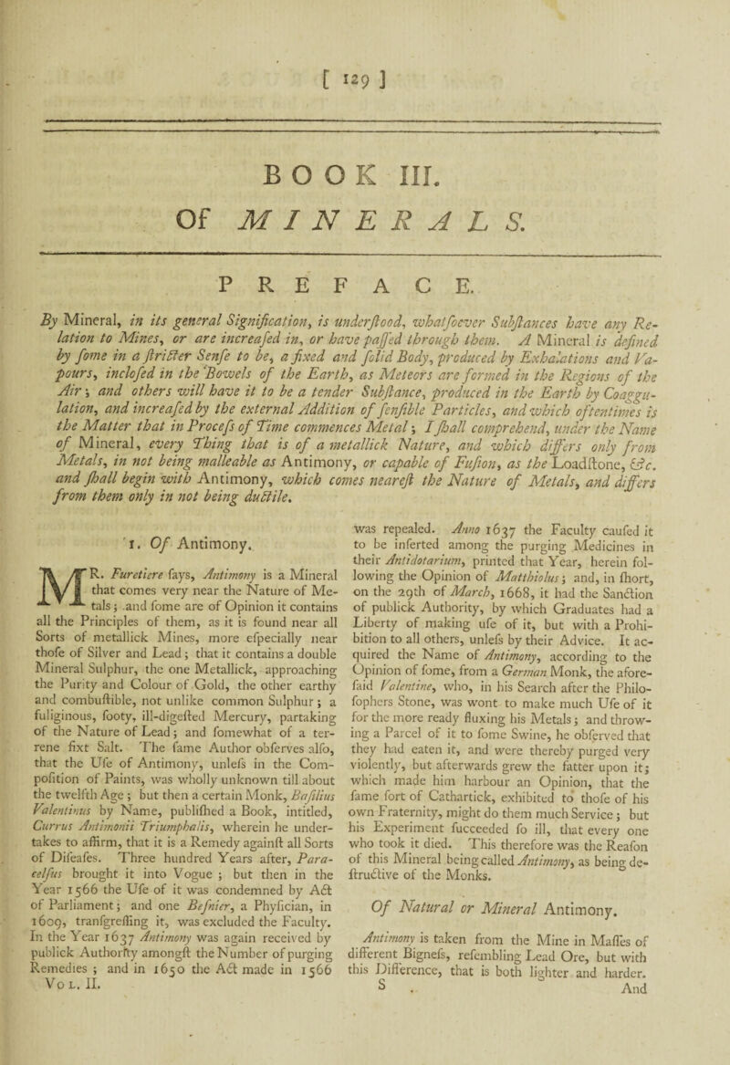 BOOK III. Of MINERALS. PREFACE. By Mineral, in its general Signification, is underfiood, whatfocvcr Subfiances have am Re¬ lation to Mines, or are increafed in, or have paffed through them. A Mineral is defined by fiome in a fir Hier Senfe to be, a fixed and folid Body, produced by Exhalations and Va¬ pours, inclofed in the Bowels of the Earth, as Meteors are formed in the Regions of the Air -, and others will have it to be a tender Subfiance, produced in the Earth by Coagu¬ lation, and increafed by the external Addition of fenfible Particles, and which oftentimes is the Matter that in Procefs of Rime commences Metal -, I fhall comprehend, under the Name of Mineral, every Thing that is of a metallick Nature, and which differs only from Metals, in not being malleable as Antimony, or capable of Fufion, as the Loadftone, iâc. and fhall begin with Antimony, which comes nearefi the Nature of Metals, and differs from them only in not being dutdile. 1. Of Antimony. MR. Furetiere fays. Antimony is a Mineral that comes very near the Nature of Me¬ tals ; .and fome are of Opinion it contains all the Principles of them, as it is found near all Sorts of metallick Mines, more efpecially near thofe of Silver and Lead ; that it contains a double Mineral Sulphur, the one Metallick, approaching the Purity and Colour of Gold, the other earthy and combuftible, not unlike common Sulphur ; a fuliginous, footy, ill-digefted Mercury, partaking of the Nature of Lead ; and fomewhat of a ter¬ rene fixt Salt. The fame Author obferves alfo, that the Ufe of Antimony, unlefs in the Com- pofition of Paints, was wholly unknown till about the twelfth Age ; but then a certain Monk, Bafilius Valentinus by Name, publilhed a Book, intitled, Currus Antimonii Triumphaiis, wherein he under¬ takes to affirm, that it is a Remedy againft all Sorts of Difeafes. Three hundred Years after, Para- celfus brought it into Vogue ; but then in the Year 1566 the Ufe of it was condemned by Aft ot Parliament ; and one Befnier, a Phyfician, in 1609, tranfgreffing it, was excluded the Faculty. In the Year 1637 Antimony was again received by publick Authority amongft the Number of purging Remedies ; and in 1650 the Aft made in 1566 VOL, II. was repealed. Anno 1637 the Faculty caufed it to be inferted among the purging Medicines in their Anlidotarium, printed that Year, herein fol¬ lowing the Opinion of Mattbiolus ; and, in fhort, on the 29th of March, 1668, it had the Sanftion of publick Authority, by which Graduates had a Liberty of making ufe of it, but with a Prohi¬ bition to all others, unlefs by their Advice. It ac¬ quired the Name of Antimony, according to the Opinion of fome, from a German Monk, the afore- faid Valentine, who, in his Search after the Philo- fophers Stone, was wont to make much Ufe of it for the more ready fluxing his Metals ; and throw¬ ing a Parcel of it to fome Swine, he obferved that they had eaten it, and were thereby purged very violently, but afterwards grew the fatter upon it; which made him harbour an Opinion, that the fame fort of Cathartick, exhibited to thofe of his own Fraternity, might do them much Service ; but his Experiment fucceeded fo ill, that every one who took it died. This therefore was the Reafon of this Mineral being called Antimony> as being de- Irruftive of the Monks. Of Natural or Mineral Antimony. Antimony is taken from the Mine in Malles of different Bignefs, refembling Lead Ore, but with this Difference, that is both lighter and harder. S . And