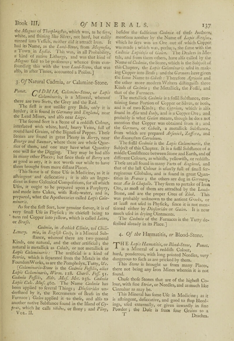 the Magnes of Theophrajius, which was, as he fays, white, and Alining like Silver, not hard, hut eafily turned into Veffels, neither did it attraCt Iron. It had its Name, as the Load-Stone, from Magnejia, a Town in Lydia. This was, in all Probability, a kind of native Litharge, and was that kind of Magnes faid to be poifonous ; whence from con¬ founding this with the true Load-Stone, that was alfo, in after Times, accounted a Poifon.] 3- 0/Natural Cadmia, or Calamine-Stone. Pomet. s~jA DM LA, Calamine- Stone, or Lapis Calamlnaris, is a Mineral, whereof there are two Sorts, the Grey and the Red. The firft is not unlike grey Bole, only it is harder; it is found in Germany and England, near the Lead Mines, and alfo near Liege. The fécond Sort is a Stone of a reddifh Colour, interlaced with white, hard, heavy Veins, full of round hard Grains, of the Bignefs of Pepper. Thefe Stones are found in great Plenty in Berry, near Bourge and Sauniur, where there are whole Quar¬ ries of them, and one may have what Quantity one will for the Digging. They may be had alfo in many other Places; but fince thofe of Berry are as good as any, it is not worth our while to have them brought from more diftant Places. This Stone is of fome Ufe in Medicine, as it is aftringent and deficcative ; it is alfo an Ingre¬ dient in fbme Galenical Compofitions, for all which Ufes, it ought to be prepared upon a Porphyry, and made into Cakes, with Rofe-water, and is, prepared, what the Apothecaries called Lapis Cala- minaris. As for the firft Sort, how genuine foever, it is of very fmall Ufe in Phyfick ; its chiefeft being to ’ turn red Copper into yellow, which is called Leton, or Brafs. Cadmia, in Arabick Clinia, vel Chili- Lemery. mia, in Englijb Cady, is a Mineral Sub¬ ftance, whereof there are two general Kinds, one natural, and the other artificial ; the natural is metallick as Cobalt, or not metallick as Lapis Calamlnaris: The artificial is a kind of Scoria, which is feparated from the Metals in the Founders Works, as are the Pompholyx,Tutty, (Ac. [ Cal am inaris-Stone is the Cadmia FoJJilis, alias Lapis Calamlnaris, Worm. 128. Char It. Fojf. 51. Cadmia FoJJilis, Aldr. Muf Met. 256. Cadmia Lapis Calc. Muf '. 460. The Name Cadmia has been applied to feveral Things ; Diofcorides un- derftood by it, the Recrements of Brafs in the Furnace'; Galen applied it to thefe, and alfo to another native Subftance found in the Bland oï Cy¬ prus, which he calls or Itony ; and Pliny, VoL. II. befides the factitious Cadmia of thefe Authors, mentions another by the Name of Lapis Ærofus, which he fays was an Ore out of which Copper was made ; which was, perhaps, the fame with the Cadmia Lapidofa of Galen. The Dealers in Me¬ tals, and from them others, have alfo called by the Name of Cadmia, the Stone, which is the Subject of this Chapter, the Lapis Calamlnaris ufed in mak¬ ing Copper into Brafs ; and the Germans have given the fame Name to Cobalt : Therefore Agricola and the other more modern Writers diftinguilh three Kinds of Cadmia ; the Metallick, the Foffil, and that of the Furnaces. The metallick Cadmia is a foffil Subftance, con¬ taining fome Portion of Copper or Silver, or both, and is of two Kinds ; the Cyprian, which is alfo found in Afa and Italy, and is a Copper Ore ; and probably is what Galen means, though he docs not mention that Copper was obtained from it ; and the German, or Cobalt, a metallick Subftance, from which are prepared Arfenick, Xaffera, and the Encaujlum Cœruleum. I he foffil Cadmia is the Lapis Calamlnaris, the SubjeCf of this Chapter. It is a foffil Subftance of a middle Confiftence between Stone and Earth, and of different Colours, as whitifh, yellowifh, or reddifh. Thefe are all found in many Parts of England, and that of the laft Colour is ufually full of fmall fer- rugineous Globules, and is found in great Quan¬ tities in France ; the others are dug in Germany, near Atx la Chapelle. Theyfeem to partake of Iron Ore, as moft of them are attracted by the Load- Stone, and are the proper Ores of Z ink. This was probably unknown to the antient Greeks, or at leaft not ufed in Phyfick, fince it is not men¬ tioned either by Diofcorides or Galen. It is now much ufed in drying Ointments. The Cadmia of the Furnaces is the Tutty de- feribed already in its Place.] 4. Of the Hæmatitis, or Blood-Stone. T H E Lapis Hæmatitis, or Blood-Stone, Pomet. is a Mineral of a reddifh Colour, hard, ponderous, with long pointed Needles, very ' dangerous to fuch as are pricked by them. i his Stone is brought us from many Places, there not being any Iron Mines wherein it is not found. Chufe thofe Stones that are of the higheft Co¬ lour, with fine Striæ, or Needles, and as much like Cinnabar as may be. Fids Mineral has fome Ufe in Medicine; as it is aftringent, deficcative, and good to flop Bleed¬ ings, ufed externally, or given inwardly in fine Powder ; the Dofe is from four Grains to a ^ Drachm.