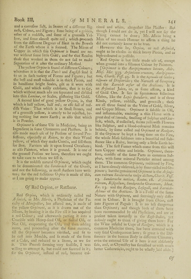 and a corrofive Salt, in Stones of a different Bio- 141 nefs, Colour, and Figure ; fome being of a golden, other of a reddifh, and fome of a greenifh Yel¬ low, and fome almoft quite red ; which proceeds from the different Degrees of Heat in the Bowels of the Earth where it is formed. The Mines of Copper in which this Orpiment is found are ne¬ ver without fome little Gold ; and for that Reafon thofe that worked in them do not fail to make Separation of it after the ordinary Method. The yellow Orpine is found of different Colours ; wherefore it is that the Dutch and Englift') fend it to us in fuch variety of Forms and Figures ; but the beft and mod valuable is in thick Pieces, and in handfome bright Scales, gilt as it were with Gold, and which eafily exfoliate, that is to fay, which without much ado are feparated and divided into thin Lamina, or Scales, glittering like Gold. A fécond kind of good yellow Orpine, is, that which is half yellow, half red ; or elfe full of red¬ difh Veins : That which is in fmall Stones, and of a greenifh yellow, is utterly to be rejected, be¬ ing nothing but mere Earth ; as alfo that which is in Powder. Orpiment is of fome Ufe in Medicine, being an Ingredient in fome Ointments and Plaifters. It is alfo made much ufe of by Perfons of feveral Pro- feffions, efpecially at Rouen, to dye their Wood yellow, of which they make Combs, and fell them for Box. Farriers ufe it upon feveral Occafions; as alfo Painters, when it is ground. It is one of the greateft Poifons we have, therefore we ought to take care to whom we fell it. It is the reddifh natural Orpiment, which ought to be denominated the 6'andarach of the Greeks, and not the following, as moll Authors have writ¬ ten ; for the red factitious 0>pine is made of this, as l am going to make appear. Of Red Orpine, or Ratfbane. Red Orpine, which is ordinarily called red A> fenick, as Mr. Morin, a Phyfician of the Fa¬ culty of Montpellier, has affured me, is made of the yellow Orpiment, as it is drawn out of the Mines, by heating it in the Fire till it has acquired a red Colour ; and afterwards putting it into a Crucible with Hemp-feed Oil, or Sallad Oil, or Nut Oil, evaporating the Oil ; and then adding more, and proceeding after the fame manner, till the Orpiment becomes vitrified, and fit to be caff into Moulds, and fo made of the form of a Cake, and reduced to a Stone, as we fee it. This Procefs feeming very feafible, I was willing to attempt it, but could not fucceed in it; for the Orpiment} inflead of red, became cal¬ cined and white, altogether like Plaifler : But though I could not do it, yet I will not fay the I hing cannot be done ; Mr. Alarm being a Man of too much Honour to affirm a thing he did not certainly know to be true. However this be, Orpine, or red Arfenick, ought to be chofen in thick heavy Pieces, and as high-coloured as poffible. Red Orpine is but little made ufe of, except when ground into a fillamot Colour by Painters. ['Orpiment is the Auripigmentum luteum, Aldr. Muf. Met. 333. Arfenicum croceum, Auripigmen- tum, Charlt. Eofj. It is the A^.t;hzo» of Galen ; of Diofcorides ; the Narueth of Senapion ; and the Zarnich asfar of the Arabians. It is an Arfenical Juice, or, as fome affirm, a kind of Gold Ore. It lies in fquammous foliacious Glebes, like the Lapis fpecularis, and is of three Kinds, yellow, reddifh, and greenifh ; thefe are all three found in the Veins of Gold, Silver, and Copper Mines. Orpiment is foluble in Oil, and inflammable, emitting a. thin Flame with a great deal of Smoak, fmelling of Sulphur and Gar- lick, which, if collected, forms yellowifh Flowers like hulphur, and a blood-coloured Mafs remains behind, by fome called red Orpiment or Realgar. If the Orpiment be kept a long time on the P?irev the whole Mafs fublimes into a beautiful red Sub- ftance like a Ruby, leaving only a little Earth be¬ hind. Fhe firft P umes which come from this will turn Copper white and brittle. Orpiment, there¬ fore, confifts of the fame Parts as common Sul¬ phur, with fome mineral Particles mixed among them. The common Orpiment, reddened by Fire, as I have already obferved, is by fome called red Or¬ piment ; but the genuine red Orpiment is the Arfeni¬ cum rubrum Sandaracha vulgo did urn, Charlt.' FoJ}\ 13. Sandaracha nativa, Kentm. 18. Arfenicum rubrum, Rifgallum, Sandaracha Gracorum, Mont. Ex. 13. and the Realgar, Lefegall, and Zarnich- Achmer of the Arabians. It is a Foffil of the fame Nature with Orpiment, and feemingly only diffe¬ rent in Colour. It is brought from China, caff into Figures of Pagods : It is no lefs dangerous than Orpiment-, and though both of them have been recommended by old Phyficians, and are at prefent taken inwardly in the EaJi-lndies, yet nobody ought to think of giving them here : Por the Wine infufed in Cups of Realgar, which is a common Medicine there, has been attended with very fatal Confequences here ; fo great is the Dif¬ ference in the human Body in different Climates ; even the external Ufe of it here is not abfolutely fafe, and, as Chymiftry has furnifhed us with much better Cathereticks,.ought to be wholly laid afide.J Of