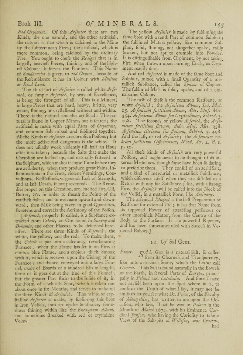 Red Orpiment. Of this Arfenick there are two Kinds, the one natural, and the other artificial ; the natural is that which is calcined in the Mine by the fubterranean Fires; the artificial, which is mçre common, being calcined by the ordinary Fire. You ought to chufe the Realgal that is in largeft, heavieft Pieces, fnining, and of the high- eft Colour : It ferves die Painters. This Name of Sandaracha is given to red Orpine, becaufe of the Refemblance it has in Colour with Minium or Read Lead. The third fort of Arfenick is called white Arfe- nick, or fimple Arfenick, by way of Excellence, as being the ftrongeft of all. This is a Mineral in large Pieces that are hard, heavy, brittle, very white, fhining, or cryftallized without and within. There is the natural and the artificial : The na¬ tural is found in Copper Mines, but is fcarce ; the artificial is made with equal Parts of Orpiment, and common Salt mixed and fublimed together. All the Kinds of Arfenick arecorrofivePoifons; but the moft aftive and dangerous is the white. It does not ufually work violently till half an Hour after it is taken ; becaufe the Salts that make the Corrofion are locked up, and naturally fettered in the Sulphurs, which makes it fomeTime before they are at Liberty, when they produce great Pains, In¬ flammations in the Guts, violent Vomitings, Con- vulfions, Reftleflhefs,*a general Lofs of Strength, and at laft Death, if not prevented. The Reme¬ dies proper on this Occafion, are, melted Fat, Oil, Butter, (Ac. in order to fheath the Points of the cauftick Salts ; and to evacuate upward and down¬ ward ; then Milk being taken in good Quantities, fweetens and corredts the Acrimony of the Poifon. \_Arfenick, properly fo called, is a Subftance ex¬ tracted from Cobalt, an Ore found in Saxony and Bohemia, and other Places ; to be defcribed here¬ after. There are three Kinds of Arfenick ; the white, the yellow, and the red : To make them, the Cobalt is put into a calcining, reverberating Furnace; when the Flame has fet it on Fire, it emits a blue Flame, and a copious thick Smoak with it, which is received upon the Cieling of the Furnace ; and thence conveyed into a large Fun¬ nel, made of Boards of a hundred Ells in length ; fome of it goes out at the End of this Funnel ; but the greater Part flicks to the Infide of it, in the Form of a whitifh Soot, which is taken out about once in fix Months, and ferves to make all the three Kinds of Arfenick. The white or cry- ftalline Arfenick is made, by fubiiming this Soot in Iron Veffels, into an opake Subftance, fome- times fnining within like the Ercaujium Album, and fometimes ftreaked with red or cryftalline Veins. The yellow Arfenick is made by fubiiming the fame Soot w-ith a tenth Part of common Sulphur ; the fublimed Mafs is yellow, like common Sul¬ phur, folid, fhining, not altogether opake, eafily broken, but not apt to crumble into Powder. It is diftinguifhable from Orpiment, by not taking I ire when thrown upon burning Coals, as Orpi¬ ment readily does. And red Arfenick is made of the fame Soot and Sulphur, mixed with a fmall Quantity of a me- tallick Subftance, called the Spuma of Copper. The fublimed Mafs is folid, opake, and of a cin- nabarine Colour. The firft of thefe is the common Ratfbane, or white Arfenick ; the Arfenicum Album, I>id. Med. 15. Arfenicum fadiitium Album, Aldr. Muf Met, 354- Arfenicum Album feu Cryjlallinum, Schrod. 3. 498. The fécond, or yellow Arfenick, the Arfe¬ nicum fadiitium fiavwn, Aldr. Muf Met. 358. Arfenicum citrinum feu flavmn, Schrod. 3. 498. And the laft, or red Arfenick ; the Arfenicum ru- brum fadiitium OJficinarum, Wood. Ait. 2. P. 1. P-50. All thefe kinds of Arfenick are very powerful Poifons, and ought never to be thought of as in¬ ternal Medicines, though fome have been fo daring to preferibe them. They confift of an acrid Salt, and a kind of mercurial or metallick Subftance, which difeovers itfelf when they are diftilled in a Retort with any fat Subftance ; for, with a ftrong Fire, the Arfenick will be raifed into the Neck of the Veflel, in a metallick Form like Antimony. The arfenical Magnet is the beft Preparation of Ratfbane for external Ufe ; it has that Name from its fuppofed Pow-er of attradling poifonous or other morbifick Matter, from the Centre of the Body to the Surface. It is a powerful Ripener,. and has been fometimes ufed with Succefs in Ve¬ nereal Buboes.] 12. 0/Sal Gem. Pomet. QAL Gem is a natural Salt, fo called ^ from its Clearnefs and Transparency, like unto a precious Stone, which the Latins call Gemma. This Salt is found naturally in the Bow-els of the Earth, in feveral Parts of Europe, princi¬ pally in Poland and Catalonia. And fince I have not myfelf been upon the Spot where it is, to confirm the Truth of what I fay, it may not be amifs to let you fee w-hat Dr. Pérou, of the Faculty of Montpellier, has written to me upon the Oc¬ cafion, who fays, That he was in Poland in the Month of March 1674, with his Eminence Car¬ dinal Janfon, who having the Curiofity to take a View of the Salt-pits of Willifca, near Cracovj, had