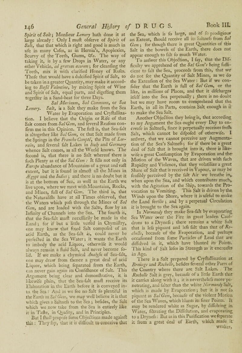 Spirit of Salt ; Moniteur Lemery hath done it at large already : Only I muft obferve of Spirit of Salty that that which is right and good is much in ufe in many Cafes, as in Hernia’s, Apoplexies, Scurvy of the Teeth, Gums, &c. The way of taking it, is by a few Drops in Water, or any other Vehicle, ad gratum acorem ; for cleanfing the Teeth, mix it with clarified Honey of Rofes. Thofe that would have a dulcified Spirit of Salt, to be taken in a greater Quantity, may make it accord¬ ing to Bafil Valentiney by mixing Spirit of Wine and Spirit of Salt, equal parts, and digefting them together in a Sand-heat for three Days. Sal Marinumy Sal Commune y or Sea Lemery. Salt, is a Salt they make from the Sea Water by Evaporation and Cryftalliza- tion. I believe that the Origin or Rife of that Sak comes from Sal Gem, and feveral Reafons con¬ firm me in this Opinion. The firft is, that Sea-falt is altogether like Sal Gem, or that Salt made from the Springs in the Franche Compté, the Pits of Lor¬ rain, and feveral fait Lakes in Italy and Germany whence Salt comes, as all the World knows. The fécond is, that there is no Salt whereof there is fuch Plenty as of the Sal Gem : It fills not only in Europe abundance of Mountains of a great and vaft extent, but it is found in almoft all the Mines in /Egypt and the Indies ; and there is no doubt but it is at the bottom of Sea, as well as the Earth we live upon, where we meet with Mountains, Rocks, and Mines, full of Sal Gem. The third is, that the Naturalifts have at all Times obfervcd, that the Waters which pafs through the Mines of Sal Gem, and are loaded with the Salts, flow by an Infinity of Channels into the Sea. The fourth is, that the Sea-falt muft neceftarily be made in the Land ; for if but a little verfed in Chymiftry, one may know that fixed Salt compofed of an acid Earth, as the Sea-falt is, could never be perfe&ed in the Sea Water; it wants the Earth to imbody the acid Liquor, otherwife it would always remain a fluid Salt, and never become fo¬ lk!. If we make a chymical Analyfis of Sea-falt, one may draw from thence a great deal of acid Liquor, which being feparated from the Earth, can never gain again its Conllftence of Salt. This Argument being clear and demonftrative, it is likewife plain, that the Sea-falt muft receive its Elaboration in the Earth before it is conveyed in¬ to the Sea : And as we fee no Salt fo plentiful in the Earth as Sal Gem, we may well believe it is that which gives a Saltnefs to the Sea ; befides, the Salt which we now take from the Sea is entirely like it in Tafte, in Quality, and in Principles. But I (hall propofe fome Objections made againft tliis : They fay, that it is difficult to conceive that the Sea, which is fo large, and of fo prodigious an Extent, fhould receive all its Saltnefs from Sal Gem ; for though there is great Quantities of this Salt in the bowels of the Earth, there does not appear enough to fait fo much Water. To anfwer this Objection, I fay, that the Dif¬ ficulty we apprehend of the Sal Gem's being fuffi- cient to fait the Sea, proceeds from this, that we‘ do not fee the Quantity of Salt Mines, as we do the Extenfion of the Sea Water : But if we con- fider that the Earth is full of Sal Gem, or the like, in millions of Places, and that it difcharges itfelf into the Sea perpetually ; there is no doubt but we may have room to comprehend that the. Earth, in all its Parts, contains Salt enough in it to make the Sea Salt. Another Objection they bring is, that according to my Argument the Sea ought every Day to en- creafe in Saltnefs, fince it perpetually receives frefti Salt, which cannot be difpofed of otherwife. I anfwer, that we cannot perceive any Augmenta¬ tion of the Sea’s Saltnefs ; for if there be a great deal of Salt that is brought into it, there is like¬ wife a great Confumption by Evaporation and the- Motion of the Waves, that are driven with fuch Rapidity and Violence, that they volatilize a great Share of Salt that is received in Vapour, as may be fenfibly perceived by the fait Air we breathe in,, when upon the Sea, and which contributes much, with the Agitation of the Ship, towards the Pro¬ vocation to Vomiting. This Salt is driven by the Winds upon the Shore, where it isufeful to make the Land fertile ; and by a perpetual Circulation it is brought to the Sea again. In Normandy they make Sea-falt by evaporating Sea Water over the Fire in great leaden Caul¬ drons to a Drynefs ; there remains a white Salt that is lefs piquant and lefs fait than that of Ro¬ chelle, becaufe of the Evaporation, and perhaps occafioned from fome Particles of Lead that are diflolved in it, which have blunted its Points. This kind of Salt lofes its Strength as it encreafes in Age. There is a Salt prepared by Cryftallization at Broiiage and Rochelle, befides feveral other Parts of the Country where there are Salt Lakes. The Rochelle Salt is grey, becaufe of a little Earth that it carries along with it ; it is neverthelefs more pe¬ netrating, and falter than the white Normandy Salt, which is made by Evaporation ; but it is not fo piquant as Sal Gan, becaufe of the violent Motion of the Sea Waves, which blunts its finer Points. It may be rendered white as Sugar, by diflolving in Water, filtrating the Diffolution, and evaporating to a Drynefs : But as in this Purification wefeparate it from a great deal of Earth, which made it weaker,