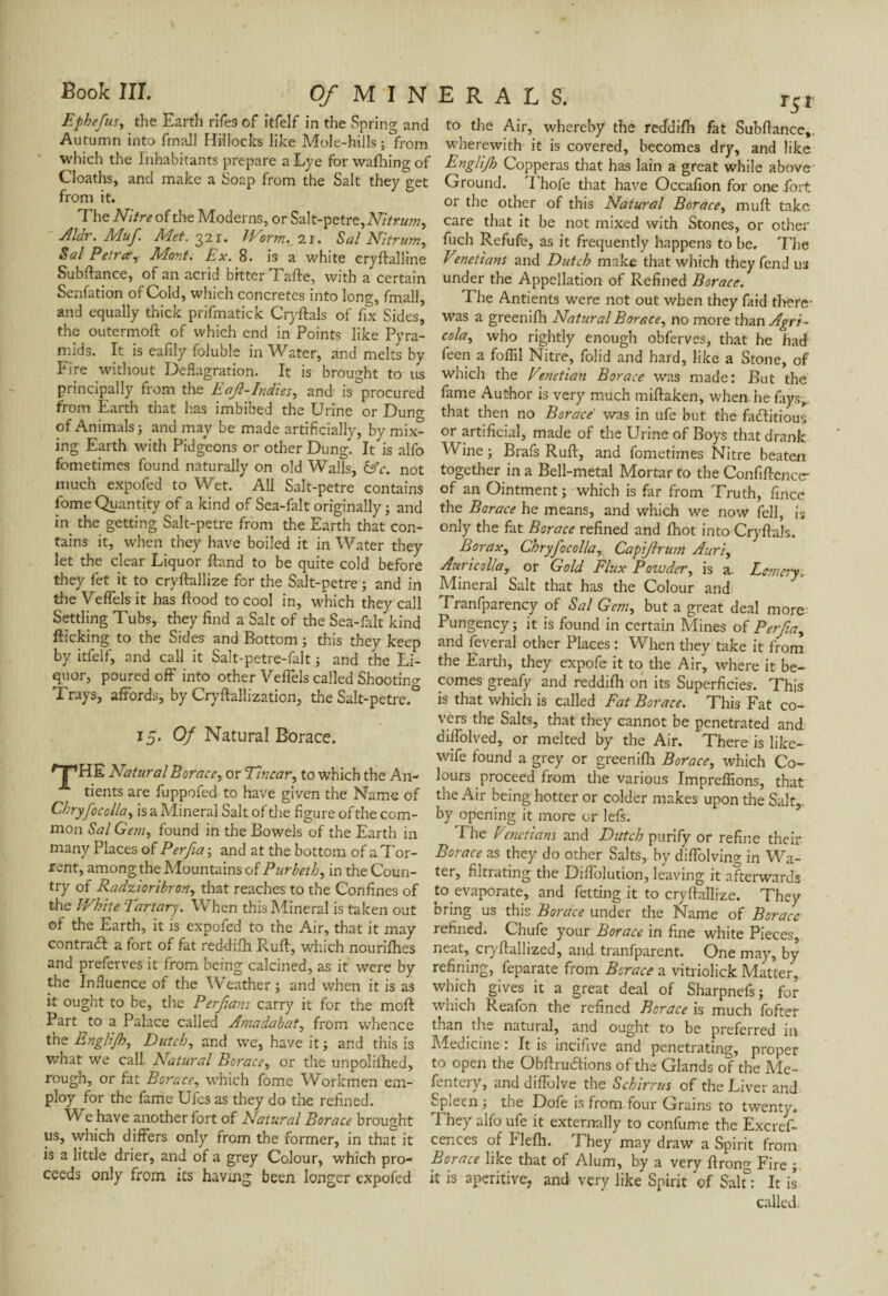 Ephefus, the Earth rifes of itfelf in the Spring and Autumn into final! Hillocks like Mole-hills ; from which the Inhabitants prepare a Lye for wafting of Cloaths, and make a Soap from the Salt they get from it. The Nitre of the Moderns, or Salt-petre,M/ww, Aldr. Muf Met. 22i. Worms'll. Sal Nitrum, Sal Petra, Mont. Ex. 8. is a white cryflalline Subfiance, of an acrid bitter Tafte, with a certain Senfation of Cold, which concretes into long, fmall, and equally thick prifmatick Cryftals of fix Sides, the outermofl of which end in Points like Pyra¬ mids. It is eafily foluble in Water, and melts by Fire without Deflagration. It is brought to us principally from the Eajl-Indies, and is procured from Earth that has imbibed the Urine or Dung of Animals; and may be made artificially, by mix¬ ing Earth with Pidgeons or other Dung. It is alfo fometimes found naturally on old Walls, &c. not much expofed to Wet. All Salt-petre contains fome Quantity of a kind of Sea-falt originally ; and in the getting Salt-petre from the Earth that con¬ tains it, when they have boiled it in Water they let the clear Liquor fland to be quite cold before they let it to cryflallize for the Salt-petre ; and in the Veflels it has flood to cool in, which they call Settling Tubs, they find a Salt of the Sea-falt kind flicking to the Sides and Bottom ; this they keep by itfelf, and call it Salt-petre-fait ; and the Li¬ quor, poured off into other Veflels called Shooting Trays, affords, by Cryflallization, the Salt-petre.° 15- Of Natural Borace. /T1HE Natural Borace, or Titicar, to which the An- tients are fuppofed to have given the Name of Cbryfocolla, is a Mineral Salt of the figure of the com¬ mon Sal Gem, found in the Bowels of the Earth in many Places of Perfia ; and at the bottom of a Tor¬ rent, among the Mountains of Purbeth, in the Coun¬ try of Radzioribron, that reaches to the Confines of the White Tartary. When this Mineral is taken out of the Earth, it is expofed to the Air, that it may contradl a fort of fat reddifh Rufl, which nourifhes and preferves it from being calcined, as it were by the Influence of the Weather ; and when it is as it ought to be, the Perfians carry it for the mofl Part to a Palace called Amadabat, from whence the Englijh, Dutch, and we, have it; and this is what we call Natural Borace, or the unpolifted, rougn, or fat Borace, which fome Workmen em¬ ploy for the fame Ufes as they do the refined. We have another fort of Natural Borace brought us, which differs only from the former, in that it is a little drier, and of a grey Colour, which pro¬ ceeds only from its having been longer expofed to the Air, whereby the reddifh fat Subftance,. wherewith it is covered, becomes dry, and like EngliJ}} Copperas that has lain a great while above Ground. Thofe that have Occafion for one fort or the other of this Natural Borace, mud take care that it be not mixed with Stones, or other fuch Refufe, as it frequently happens to be. The Vmetians and Dutch make that which they fend us under the Appellation of Refined Borace. The Antients were not out when they faid there- was a greenift Natural Borace, no more than Agri- cola, who rightly enough obferves, that he had feen a foflil Nitre, folid and hard, like a Stone, of which the Venetian Borace was made; But the fame Author is very much miftaken, when, he fays,, that then no Borace was in ufe but the factitious or artificial, made of the Urine of Boys that drank Wine ; Brafs Rufl, and fometimes Nitre beaten together in a Bell-metal Mortar to the Confiflenccr of an Ointment; which is far from Truth, fince the Borace he means, and which we now fell, is only the fat Borace refined and fhot into CryflaJs. Borax, Cbryfocollar Capijlrum Auri, Auric alia, or Gold Flux Powder, is a, Lemcry; Mineral Salt that has the Colour and Tranfparency of Sal Gem, but a great deal more Pungency; it is found in certain Mines of Perfia, and feveral other Places : When they take it from the Earth, they expofe it to the Air, where it be¬ comes greafy and reddifh on its Superficies. This is that which is called Fat Borace. This Fat co¬ vers the Salts, that they cannot be penetrated and diffolved, or melted by the Air. There is like- wife found a grey or greenifh Borace, which Co¬ lours proceed from the various Impreflions, that the Air being hotter or colder makes upon the Salt,, by opening it more or lefs. The Venetians and Dutch purify or refine their Borace as they do other Salts, by diffolving in Wa¬ ter, filtrating the Diffolution, leaving it afterwards to evaporate, and fetting it to cryflallize. They bring us this Borace under the Name of Borace refined. Chule your Borace in fine white Pieces, neat, cryftallized, and tranfparent. One may, by refining, feparate from Borace a vitriolick Matter, which gives it a great deal of Sharpnefs; for which Reafon the refined Borace is much fofter than the natural, and ought to be preferred in Medicine : It is incifive and penetrating, proper to open the Obflrucflions of the Glands of the Me- fentery, and diffolve the Schirrus of the Liver and •-pieen ; the Dole is from four Grains to twenty. They alfo ufe it externally to confume the Excref- cences of Flefh. They may draw a Spirit from Borace like that of Alum, by a very ftrong Fire it is aperitive, and very like Spirit of Saif: It is called