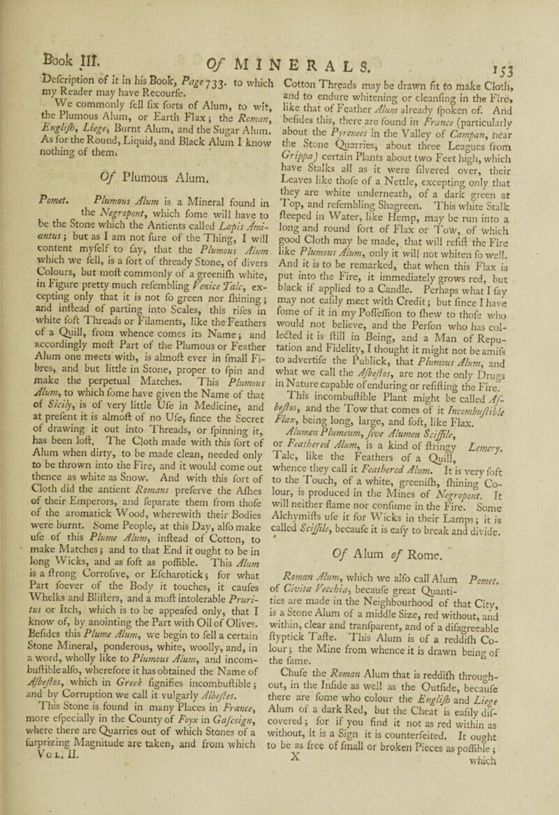 Defcription of it in his Book-, Page y 23. to which my Reader may have Recourfe. We commonly fell fix forts of Alum, to wit, the Plumous Alum, or Earth Flax ; the Reman, *53 Cotton Threads may be drawn fit to mate Cloth, and to endure whitening or cleanfing in the Fire, like that of Feather Alum already fpoken of. And befides tnis, there are found in France (particularly r- 1/7 t ■ *. , . ' . ’ “'•uuw uiu, uiuciireiuuna in rrance particularly ,Burrnt A.lum’ aDd th« Sugar Alum, about the Pyrenees in the Valley of Campan, near As for the Round, Eiquid, and BlacK Alum I know the Stone Quarries, about three Leagues from mg of them» Grippa) certain Plants about two Feet high, which Of Plumous Alum. Pomet. Plumous Alum is a Mineral found in the Negropont, which fome will have to be the Stone which the Antients called Lapis Ami- antus ; but as I am not fure of the Thing, I will content myfelf to fay, that the Plu?nous Alu?n which we fell, is a fort of thready Stone, of divers Colours, but molt commonly of a greenifh white, in Figure pretty much refembling Venice Talc, ex¬ cepting only that it is not fo green nor fnining ; and inftead of parting into Scales, this rifes in white foft Threads or Filaments, like the Feathers of a Quill, from whence comes its Name ; and accordingly molt Part of the Plumous or Feather Alum one meets with, is almoft ever in fmall Fi¬ bres, and but little in Stone, proper to fpin and make the perpetual Matches. This Plumous Alum, to which fome have given the Name of that of Sicily, is of very little Ufe in Medicine, and at prefent it is almoft of no Ufe, fince the Secret of drawing it out into Threads, or fpinning it, has been loft. 1 he Cloth made with this fort of Alum when dirty, to be made clean, needed only to be thrown into the Fire, and it would come out thence as white as Snow. And with this fort of Cloth did the antient Romans preferve the Allies of their Emperors, and feparate them from thofe of the aromatick Wood, wherewith their Bodies were burnt. Some People, at this Day, alfomake ufe of this Plume Alum, inftead of Cotton, to make Matches ; and to that End it ought to be in long Wicks, and as foft as poflible. This Alum is a ftrong Corrofive, or Efcharotick ; for what Part foever of the Body it touches, it caufes Whelks and Blifters, and a moft intolerable Pruri¬ tus or Itch, which is to be appeafed only, that I have Stalks all as it were filvered over, their Leaves like thofe of a Nettle, excepting only that they are white underneath, of a dark green at 1 op, and refembling Shagreen. This white Stalk fteeped in Water, like Hemp, may be run into a long and round fort of Flax or Tow, of which good Cloth may be made, that will refill the Fire like Plumous Alum, only it will not whiten fo well. And it is to be remarked, that when this Flax is put into the Fire, it immediately grows red, but black if applied to a Candle. Perhaps what I fay may not eafily meet with Credit; but fince I have fome of it in my Pofleflion to Ihew to thofe who would not believe, and the Perfon who has col- lefted it is ftill in Being, and a Man of Repu¬ tation and Fidelity, I thought it might not beamifs to advertife the Publick, that Plumous Alum, and what we call the Afbejlos, are not the only Drugs in Nature capable of enduring or refilling the Fire? This incombuftible Plant might be called Af- bejlos, and the Tow that comes of it Incombujlible Flax, being long, large, and foft, like Flax. A lumen Plumeum, five A lumen S cl file, or Feathered Alum, is a kind of ftringy Lemery. Talc, like the Feathers of a Quill, whence they call it Feathered Alum. It is very foft to the Touch, of a white, greenilh, Ihining Co¬ lour, is produced in the Mines of Negropont. It wall neither flame nor confume in the Fire. Some Alchymifts ufe it for Wicks in their Lamps; it is called hclfftle, becaufe it is eafy to break and divide. Of Alum of Rome. Pomet. Roman Alum, which we alfo call Alum of Civita V°.cchia, becaufe great Quanti¬ ties are made in the Neighbourhood of that City, is a Stone Alum of a middle Size, red without, and î r 1 • • < rr . . *2/'-N*. a ****uuic oiZiÇy rea witnout* mid know of, by anointing the Part with Oil of Olives, within, clear and tranfparent, and of a difaureeable Befides this Plume Alum, we begin to fell a certain ftyptick Tafte. This Alum is of a reddlfh Co- Stone Mineral, ponderous, white, woolly, and, in a word, wholly like to Plumous Alum, and incom¬ buftible alfo, wherefore it has obtained the Name of AJbeJlos, which in Greek fignifies incombuftible; and by Corruption we call it vulgarly Albejles. This Stone is found in many Places in France, more efpecially in the County of Foyx in Gafcoign, where there are Quarries out of which Stones of a furprizing Magnitude are taken, and from which Vo L. II. lour ; the Mine from whence it is drawn beino- of the fame. Chufe the Roman Alum that is reddilh through¬ out, in the Infide as well as the Outfide, becaufe there are fome who colour the Englijh and Liege Alum of a dark Red, but the Cheat is eafily dis¬ covered; for if you find it not as red within as without, it is a Sign it is counterfeited. It ought to be as free of fmall or broken Pieces as poflible ; ^ which