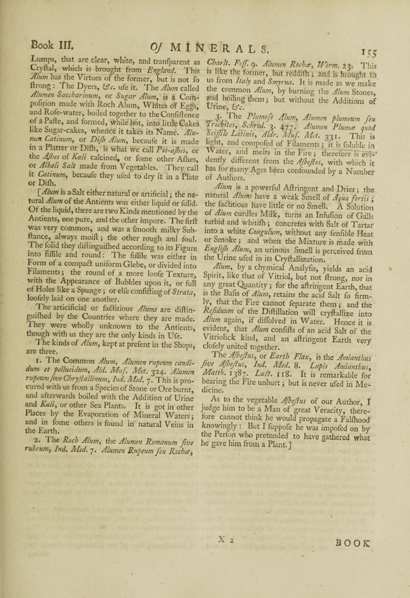 Lumps, that are clear, white, and tranfparent as Cry dal, which is brought from England. This Æu?n has the Virtues of the former, but is not fo ftrong . The Dyers, (Ac. ufe it. The Alum called Alumen Saccharinum, or Sugar Alum, is a Conl- pofition made with Roch Alum, Whites of Eggs, and Rofe-water, boiled together to the Confidence of a Pafte, and formed, while hot, into little Cakes like Sugar-cakes, whence it takes its Name. Alu¬ men Catinum, or Dijh Alum, becaufe it is made in a Platter or Difh, is what we call Pot-ajhes, or the AjheS' of Kali calcined, or fome other Afhes, or Alkali Salt made from Vegetables. They call it Catinum, becaufe they ufed to dry it in a Plate or Difli. {Alum is a Salt either natural or artificial ; the na¬ tural Alum of the Antients was either liquid or folid. Of the liquid, there are two Kinds mentioned by the Antients, one pure, and the other impure. The firft was very common, and was a fmooth milky Sub- ftance, always moût ; the other rough and fouL The folid they diftinguifhed according to its Figure into fiffile and round : T he fiffile was either in Form of a compact uniform Glebe, or divided into Filaments; the round of a more loole Texture, with the Appearance of Bubbles upon it, or full of Holes like a Spunge ; or elfe confifting of Strata, loofely laid on one another. The articificial or faftitious Alums are diftin- guifiled by the Countries where they are made. Ihey were wholly unknown to the Antients, though with us they are the only kinds in Ufe. The kinds of Alum, kept at prefent in the Shops, are three. 1. The Common Alum, Alumen rupeum candi- dum et pellucidum, Aid. Muf Met. 324. Alumen rupeum five Chryftallinum, Ind. Med. 7. This is pro¬ cured with us from a Species of Stone or Ore burnt, and afterwards boiled with the Addition of Urine and Kali, or other Sea Plants. It is got in other Places by the Evaporation of Mineral Waters; and in fome others is found in natural Veins in the Earth. 2. The Roch Alum, the Alumen Romanum five ruhrum, Ind. Med. 7. Alumen Rupeum feu Rocha, *55 Charlt. Foff. 9. Alumen Rocha, ll'orm. ly. Tins is like the former, but reddifh ; and is brought to us from Italy and Smyrna. It is made as we make the common Alum, by burning the Alum Stones, and boiling them; but without the Additions of Urine, (Ac. 3‘ Che Plumofe Alum, Alumen plumetim feu Truhiies, Schrod. 3. 477. Alumen Pluma quod Scijfile Latinis, Aldr. Muf. Met. 331. This is light, and compofed of Filaments it is foluble in Water, and melts in the Fire ; therefore is evi*' dently different from the Afbefos, with which it has formany Ages been confounded by a Number of Authors. Alum is a powerful Aftringent and Drier ; the natural Alums have a weak Smell of Aqua forth ; the factitious have little or no Smell. A Solution of Alum curdles Milk, turns an Infufion of Galls turbid and whitifh ; concretes with Salt of Tartar into a white Coagulum, without any fenfible Heat or Smoke ; and when the Mixture is made with Englif Alum, an urinous Smell is perceived from the Urine ufed in its Cryftallization. Alum, by a chymical Analyfis, yields an acid Spirit, like that of Vitriol, but not ftrong, nor in any great Quantity ; for the aftringent Earth, that is the Bafis of Alum, retains the acid Salt fo firm¬ ly, that the Fire cannot feparate them ; and the Refiduum of the Diftillation will cryftallize into Alum again, if diffolved in Water. Hence it is evident, that Alum confifts of an acid Salt of the Vitriolick kind, and an aftringent Earth very clofely united together. 1 The Afoefus, or Earth Flax, is the Amianthus five AJleJlus, Ind. Med. 8. Lapis Amianthus, Matth. 1387. Latt. 118. It is remarkable for bearing the Fire unhurt ; but is never ufed in Me¬ dicine. As to the vegetable Afhefus of our Author, 1 judge him to be a Man of great Veracity, there¬ fore cannot think he would propagate a Falfhood knowingly : But I fuppofe he was impofed on by the Perfon who pretended to have gathered what he gave him from a Plant.] X 2 BOOK