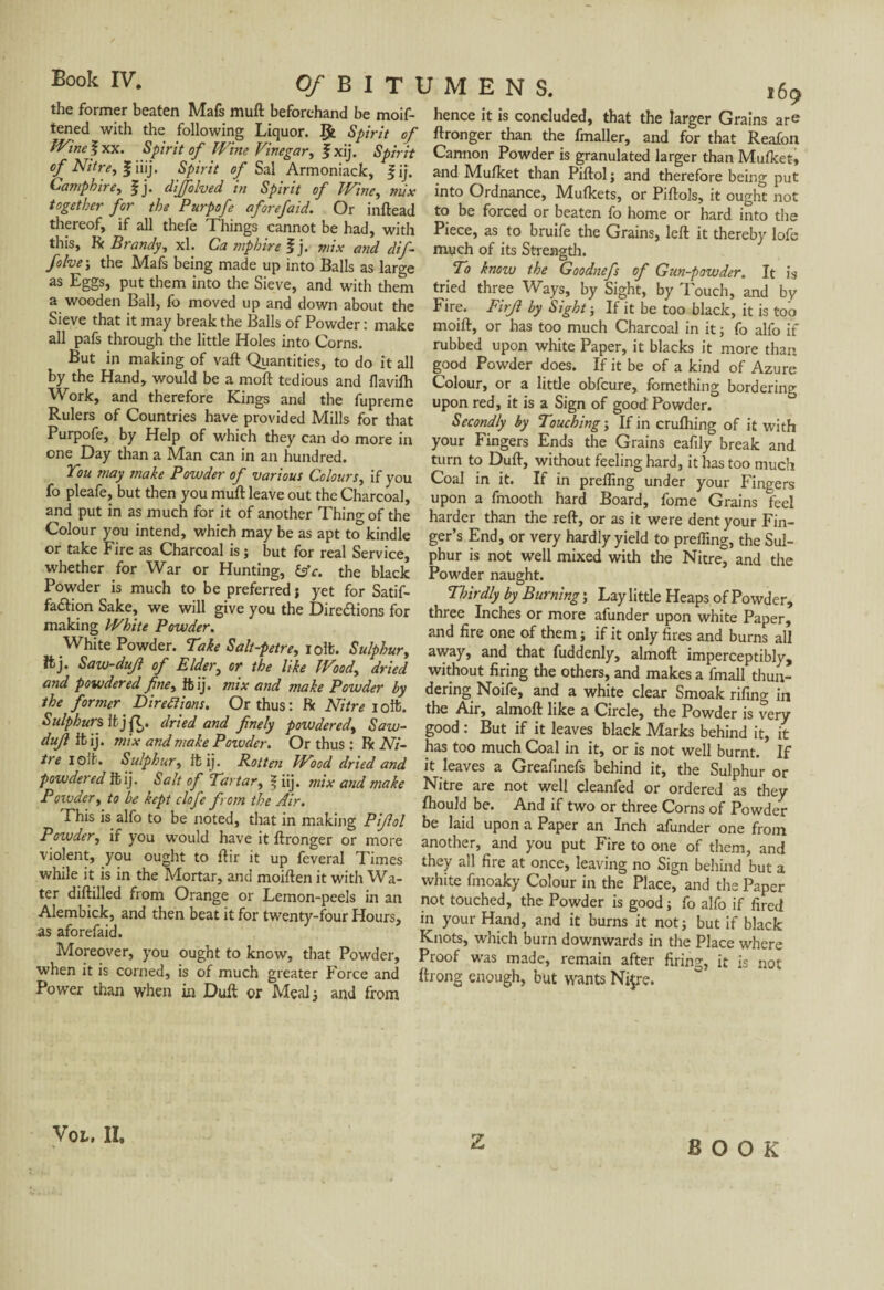 the former beaten Mafs muft beforehand be moif- hence it is concluded, that the larger Grains are tened with the following Liquor. Çt Spirit of Wine ? xx. Spirit of Wine Vinegar, Jxij. Spirit of Nitre, Jiiij. Spirit of Sal Armoniack, fij. Camphire, f j. diffolved in Spirit of Wine, mix together for the Purpofe aforefaid. Or inftead thereof, if all thefe Things cannot be had, with this, ft Brandy, xl. Camphire fj. mix and dif~ much of its Strength. folve-, the Mafs being made up into Balls as large ~ * ‘ as Eggs, put them into the Sieve, and with them a wooden Ball, fo moved up and down about the Sieve that it may break the Balls of Powder : make all pafs through the little Holes into Corns. But in making of vaft Quantities, to do it all by the Hand, would be a moft tedious and flavifh Work, and therefore Lings and the fupreme Rulers of Countries have provided Mills for that Purpofe, by Help of which they can do more in one Day than a Man can in an hundred. You may tnake Powder of various Colours, if you fo pleafe, but then you muft leave out the Charcoal, and put in as much for it of another Thing of the Colour you intend, which may be as apt to kindle or take Fire as Charcoal is ; but for real Service, whether for War or Hunting, &c. the black Powder is much to be preferred j yet for Satif- faeftion Sake, we will give you the Directions for making White Powder. White Powder. Take Salt-petre, iolfc. Sulphur, ftj. Saw-dujl of Elder, or the like Wood, dried and powdered fine, ftij. mix and make Powder by the former Directions. Or thus: ft Nitre ioft. Sulphurs It jQ. dried and finely powdered, Saw- dujl ifcij. mix and make Powder. Or thus : Ik Ni¬ tre iolfc. Sulphur, itij. Rotten Wood dried and powdered it ij. Salt of Tartar, | iij. mix and make Powder, to be kept clofe from the Air. This is alfo to be noted, that in making Pijlol Poivder, if you would have it ftronger or more violent, you ought to ftir it up feveral Times while it is in the Mortar, and moiften it with Wa¬ ter diftilled from Orange or Lemon-peels in an Alembick, and then beat it for twenty-four Hours, as aforefaid. ftronger than the fmaller, and for that Reafon Cannon Powder is granulated larger than Mufket, and Mulket than Piftol; and therefore being put into Ordnance, Mutkets, or Piftols, it ought not to be forced or beaten fo home or hard into the Piece, as to bruife the Grains, left it thereby lofe To know the Goodnefs of Gun-powder. It is tried three Ways, by Sight, by Touch, and by Fire. Firjl by Sight-, If it be too black, it is too moift, or has too much Charcoal in it ; fo alfo if rubbed upon white Paper, it blacks it more than good Powder does. If it be of a kind of Azure Colour, or a little obfeure, fomething bordering upon red, it is a Sign of good Powder. Secondly by Touching ; If in crufhing of it with your Fingers Ends the Grains eafily break and turn to Duft, without feeling hard, it has too much Coal in it. If in prelfing under your Fingers upon a frnooth hard Board, fome Grains feel harder than the Feft, or as it were dent your Fin¬ ger’s End, or very hardly yield to preffing, the Sul¬ phur is not well mixed with the Nitre, and the Powder naught. Thirdly by Burning ; Lay little Heaps of Powder, three Inches or more afunder upon white Paper, and fire one of them ; if it only fires and burns all away, and that fuddenly, almoft imperceptibly, without firing the others, and makes a fmall thun¬ dering Noife, and a white clear Smoak rifing in the Air, almoft like a Circle, the Powder is very good : But if it leaves black Marks behind it, it has too much Coal in it, or is not well burnt. If it leaves a Greafinefs behind it, the Sulphur or Nitre are not well cleanfed or ordered as they fhould be. And if two or three Corns of Powder be laid upon a Paper an Inch afunder one from another, and you put Fire to one of them, and they all fire at once, leaving no Sign behind but a white fmoaky Colour in the Place, and the Paper not touched, the Powder is good ; fo alfo if fired in your Hand, and it burns it not; but if black Knots, which burn downwards in the Place where Proof was made, remain after firins, it is not Moreover, you ought to know, that Powder, _ _ when it is corned, is of much greater Force and ftrong enoughrbut wantsNkre Power than when in Duft or Meal ; and from VOL, II. BOOK