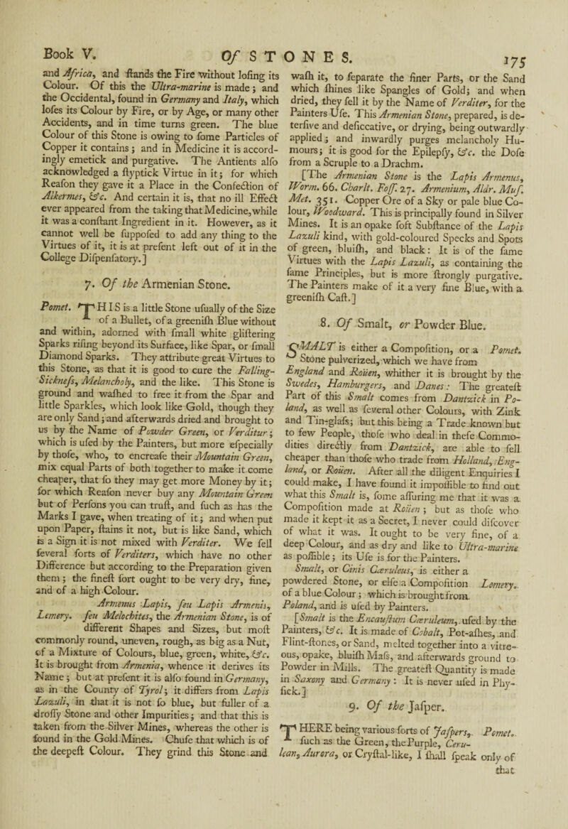and Africa, and Hands the Fire without lofing its Colour. Of this the Ultra-marine is made ; and the Occidental, found in Germany and Italy, which lofes its Colour by Fire, or by Age, or many other Accidents, and in time turns green. The blue Colour of this Stone is owing to fome Particles of Copper it contains ; and in Medicine it is accord¬ ingly emetick and purgative. The Antients alfo acknowledged a ftyptick Virtue in it; for which Reafon they gave it a Place in the Confection of Alkermes, 6fc. And certain it is, that no ill Effect ever appeared from the taking that Medicine,while it was a confiant Ingredient in it. However, as it cannot well be fuppofed to add any thing to the Virtues of it, it is at prefent left out of it in the College Difpenfatory.J 7. Of the Armenian Stone. P omet. ' i ' HIS is a little Stone ufually of the Size * of a Bullet, of a greenilh Blue without and within, adorned with fmall white glillering Sparks rifing beyond its Surface, like Spar, or fmall Diamond Sparks. They attribute great Virtues to this Stone, as that it is good to cure the Falling- Sicknefs, Melancholy, and the like. This Stone is ground and wafhed to free it from the Spar and little Sparkles, which look like Gold, though they are only Sand ; and afterwards dried and brought to us by the Name of Powder Green, or Verditur ; which is ufed by the Painters, but more efpecially by thofe, who, to encreafe their Mountain Green, mix equal Parts of both together to make it come cheaper, that fo they may get more Money by it ; for which Reafon never buy any Mountain Green but of Perfons you can trull, and fuch as has the Marks I gave, when treating of it ; and when put upon Paper, llains it not, but is like Sand, which is a Sign it is not mixed with Verditer. We fell feveral forts of Verditers, which have no other Difference but according to the Preparation given them ; the finell fort ought to be very dry, line, and of a high Colour. Armenus Lapis, feu Lapis Armenia, Lemery. feu Melochites, the Armenian Stone, is of different Shapes and Sizes, but moll commonly round, uneven, rough, as big as a Nut, cl a Mixture of Colours, blue, green, white, Cfc. It is brought from Armenia, whence it derives its Name ; but at prefent it is alfo found in Germany, as in the County of Tyrol ; it differs from Lapis Lazuli, in that it is not fo blue, but fuller of a drofiy Stone and other Impurities ; and that this is taken from the Silver Mines, whereas the other is found in the Gold Mines. Chufe that which is of the deepeft Colour. They grind this Stone and walh it, to feparate the finer Parts, or the Sand which Ihines like Spangles of Gold; and when dried, they fell it by the Name of Verditer, for the Painters Ufe. This Armenian Stone, prepared, is de- terfiye and deficcative, or drying, being outwardly applied ; and inwardly purges melancholy Hu¬ mours; it is good for the Epilepfy, Cfc. the Dofe from a Scruple to a Drachm. [ The Armenian Stone is the Lapis Ar menus, IVorm. 66. Charlt. Foff. 27. Armenium, Aldr. Muf Met. 351. Copper Ore of a Sky or pale blue Co¬ lour, IVoodward. This is principally found in Silver Mines. It is an opake foft Subllance of the Lapis Lazuli kind, with gold-coloured Specks and Spots of green, bluilh, and black: It is of the fame Virtues with the Lapis Lazuli, as containing the fame Principles, but is more ftrongly purgative. The Painters make of it a very fine Blue, with a greenifh Caff.] 8. Of Smalt, or Powder Blue. QMALT is either a Compofition, or a Psmet. Stone pulverized, which we have from England and Rouen, whither it is brought by the Swedes, Hamburgers, and Danes : The greatefl Part of this Smalt comes from Dantzick in Po¬ land, as well as feveral other Colours, with Zink and Tin-glafs; but this being a Trade known but to few People, thofe who deal in thefe Commo¬ dities direCtly from Dantzick, are able to fell cheaper than thofe who trade from Holland, Eng¬ land, or Rouen. After all the diligent Enquiries I could make, I have found it impoilible to find out what this Smalt is, fome alluring me that it was a. Compofition made at Rouen ; but as thofe who made it kept it as a Secret, I never could difcover of what it was. It ought to be very fine, of a deep Colour, and as dry and like to Ultra-marine as poffibie ; its Ufe is for the Painters. Smalt, or Cinis Cœruleus, is either a powdered Stone, or elfe a .Compofition Lemery.. of a blue Colour ; which is brought from. Poland, and is ufed by Painters. > [! Smalt is the Encauftum Cmruleum,. ufed by the Painters, fsc. It is made of Cobalt, Pot-allies, and Flint-Hones, or Sand, melted together into a vitre¬ ous, opake, bluilh Mafs, and afterwards ground to Powder in Mills. The greatell Quantity is made in Saxony and Germany : It is never ufed in Phy- fick. j J 9. Of the Jafper. np HERE being various forts of Jafpers, Pomet. fuch as the Green, the Purple, Ceru- Ican, Aurora, or Cryilal-like, I lhall fpeak only of that