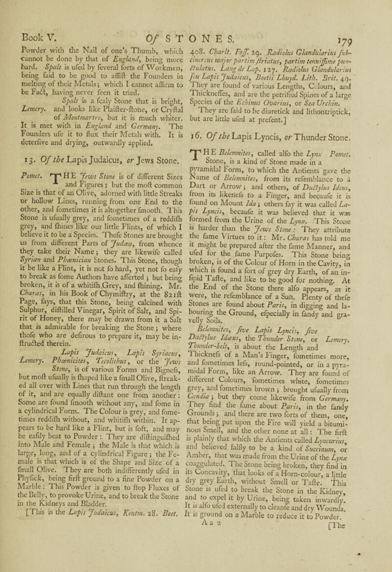 Powder with the Nail of one’s Thumb, which cannot be done by that of England, being more hard. Spalt is ufed by feveral forts of Workmen, being Paid to be good to affift the Founders in melting of their Metals ; which I cannot affirm to be Fadl, having never fecn it tried. Spalt is a fcaly Stone that is bright, Lemery. and looks like Plaifter-ftone, or Cryftal of Montmartre, but it is much whiter. It is met with in England and Germany. The Founders ufe it to flux their Metals with. It is deterflve and drying, outwardly applied. 13. Of the Lapis Judaicus, or Jews Stone. Pomet. rT' H E yews Stone is of different Sizes and Figures ; but the mod common Size is that of an Olive, adorned with little Streaks or hollow Lines, running from one End to the other, and fometimes it is altogether fmooth. This Stone is ufually grey, and fometimes of a reddifh grey, and ftiines like our little Flints, of which I believe it to be a Species. Thefe Stones are brought us from different Parts of Judœa, from whence they take their Name; they are likewife called Syrian and Phoenician Stones. This Stone, though it be like a Flint, it is not fo hard, yet not fo eafy to break as fome Authors have afferted ; but being broken, it is of a whitifh Grey, and fhining. Mr. Char as y in his Book of Chymiftry, at the 821ft Page, fays, that this Stone, being calcined with Sulphur, diftilled Vinegar, Spirit of Salt, and Spi¬ rit of Honey, there may be drawn from it a Salt that is admirable for breaking the Stone ; where thofe who are defirous to prepare it, may be in- ftrudted therein. Lapis Judaicus y Lapis Syriacus, Lemery. Phcenicitcs, Tecolithus, or the Jews Stone, is of various Forms and Bignefs, but moft ufually is fhaped like a fmall Olive, ftreak- ed all over with Lines that run through the length of it, and are equally diftant one from another : Some are found fmooth without any, and fome in a cylindrical Form. The Colour is grey, and fome¬ times reddifh without, and whitifh within. It ap¬ pears to be hard like a Flint, but is foft, and may be eafily beat to Powder : They are diftinguifhed into Male and Female ; the Male is that which is large, long, and of a cylindrical Figure ; the Fe¬ male is that which is of the Shape and Size of a fmall Olive. They are both indifferently ufed in Phyfick, being firft ground to a fine Powder on a Marble : This Powder is given to ftop Fluxes of the Belly, to provoke Urine, and to break the Stone in the Kidneys and Bladder. [This is the Lapis Judaicus, Eetitm. 28. Bo et. 408. Charlt. Fojf. 29. Radiolus Glandularius fub- cinereus major portion Jlriatusy partim tenuijfune pun- ftulatus. Lang de Lap. 127. Radiolus Glandularius feu Lapis judaicus, Boetii Lhuyd. Lith. Brit. 4g. I hey are found of various Lengths, Colours, and Thicknefles, and are the petrified Spines of a large Species of the Echinus Ovarius, or Sea Urchin. I hey ate faid to be diuretick and lithontriptick, but are little ufed at prefent.] 16. Of the Lapis L.yncis, or Thunder Stone. rT'HE BelemniteSy called alfo the Lynx Pomet. Stone, is a kind of Stone made in a pyramidal Form, to which the Antients gave the Name of Belemnites, from its refemblance to à Dart or Arrow ; and others, of Duftylus ldeusy from its likertefs to a Finger, and becaufe it is found on Mount Ida ; others fay it was called La- pls Lyncis, becaufe it was believed that it was foimed from the Urine of the Lynx. This Stone is harder than the Jews Stone : They attribute the fame Virtues to it : Mr. Charas has told me it might be prepared after the fame Manner, and ufed for the fame Purpofes. This Stone being broken, is of the Colour of Horn in die Cavity, in which is found a fort of grey dry Earth, of an in- fipid Tafte, and like to be good for nothing. At the End of the Stone there alfo appears, as it were, the refemblance of a Sun. Plenty of thefe Stones are found about Paris, in digging and la¬ bouring the Ground, efpecially in fandy and gra¬ velly Soils. Belemnitesy five Lapis Lyncis, five Daft) lus IdcEUSy the Thunder Stoney or Lemery. Thunder-bolt y is about the Length and Fhicknefs of a Man’s linger, fometimes more, and fometimes lefs, round-pointed, or in a pyra¬ midal borm, like an Arrow. They are found of different Colours, fometimes white, fometimes grey, and fometimes brown ; brought ufually from Candia ; but they come likewife from Germany. I hey find the fame about Paris, in the fandy Grounds ; and there are two forts of them, one, that being put upon the Fire will yield a bitumi¬ nous Smell, and the other none at all : The firft is plainly that which die Antients called Lyncurius and believed falfly to be a kind of Succinunty or Amber, that was made from the Urine of the Lynx coaggulated. The Stone being broken, they find in its Concavity, that looks of a Horn-colour, a little dry grey Earth, without Smell or Tafte. This Stone is ufed to break the Stone in the Kidney, and to expel it by Urine, being taken inwardly. It is alfo ufed externally to cleanfe and dry Wounds It is ground on a Marble to reduce it to Powder. ’