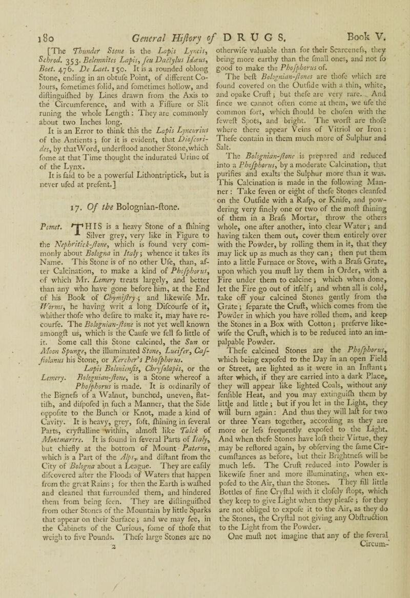 [The Thunder Stone is the Lapis Lyncis, Schrod. 353. Belc7nr.1tcs Lapis, feu Da flylus Idœus, Beet. 476. De Laet. 150. It is a rounded oblong Stone, ending in an obtufe Point, of different Co¬ lours, fometimes folid, and fometimes hollow, and diftinguifhed by Lines drawn from the Axis to the Circumference, and with a Fiffure or Slit runing the whole Length : They are commonly about two Inches long. It is an Error to think this the Lapis Lyncurius of the Antients ; for it is evident, that Diofcori- dcs, by thatWord, underftood another Stone,which fome at that Time thought the indurated Urine of of the Lynx. It is faid to be a powerful Lithontriptick, but is never ufed at prefent.] 17. Of the Bolognian-ftone. Pcmct. /T1 HIS is a heavy Stone of a fhining Silver grey, very like in Figure to the Nephritick-Jione, which is found very com¬ monly about Bologna in Italy ; whence it takes its Name. This Stone is of no other Ufe, than, af¬ ter Calcination, to make a kind of Phofphorus, of which Mr. Lemery treats largely, and better than any who have gone before him, at the End of his Book of Chymijlry ; and likewife Mr. Worms, he having writ a long Difcourfe of it, whither thofe who defire to make it, may have re- courfe. The Bolognian-Jlone is not yet well known amongft us, which is the Caufe we fell fo little of it. Some call this Stone calcined, the Sun or Moon Spunge, the illuminated Stone, Lucifer, Caf- folanus his Stone, or Kercherh Phofphorus. Lapis Bolonienfis, Chryfolapis, or the Lemery. Bolognian-Jlone, is a Stone whereof a Phofphorus is made. It is ordinarily of the Bignefs of a Walnut, bunched, uneven, flat- tilh, and difpofed in fuch a Manner, that the Side oppofite to the Bunch or Knot, made a kind of Cavity. It is heavy, grey, foft, fliining in feveral Parts, cryftalline within, almoft like Takk of Montmartre. It is found in feveral Parts of Italy, but chiefly at the bottom of Mount Paterno, which is a Part of the Alpsy and diftant from the City of Bologna about a League. They are eafily difeovered after the Floods of Waters that happen from the great Rains ; for then the Earth is wafhed and cleaned that furrounded them, and hindered them from being feen. They are diftinguifhed from other Stones of the Mountain by little Sparks that appear on their Surface ; and we may fee, in the Cabinets of the Curious, fome of thofe that weigh to five Pounds. Thefe large Stones arc no 2 otherwife valuable than for their Scarcenefs, they being more earthy than the fmall ones, and not fo good to make the Phofphorus of. The beft Bolognian-Jloncs are thofe which are found covered on the Outfide with a thin, white, and opake Cruft ; but thefe are very rare. And fince we cannot often come at them, we ufe the common fort, which fhould be chofen with the feweft Spots, and bright. The worft are thofe where there appear Veins of Vitriol or Iron : Thefe contain in them much more of Sulphur and Salt. The Bolognian-Jlone is prepared and reduced into a Phofphorus, by a moderate Calcination, that purifies and exalts the Sulphur more than it was. This Calcination is made in the following Man¬ ner : Take feven or eight of thefe Stones cleanfed on the Outfide with a Rafp, or Knife, and pow¬ dering very finely one or two of the moll fliining of them in a Brafs Mortar, throw the others whole, one after another, into clear Water ; and having taken them out, cover them entirely over with the Powder, by rolling them in it, that they may lick up as much as they can ; then put them into a little Furnace or Stove, with a Brafs Grate, upon which you mull lay them in Order, with a Fire under them to calcine ; which when done, let the Fire go out of itfelf ; and when all is cold* take off your calcined Stones gently from the Grate ; feparate the Cruft, which comes from the Powder in which you have rolled them, and keep the Stones in a Box with Cotton ; preferve like¬ wife the Cruft, which is to be reduced into an im¬ palpable Powder. Thefe calcined Stones are the Phofphorus, which being expofed to the Day in an open Field or Street, are lighted as it were in an Inftant;. after which, if they are carried into a dark Place, they will appear like lighted Coals, without any fenfible Heat, and you may extinguilh them by little and little ; but if you let in the Light, they will burn again : And thus they will laft for two or three Years together, according as they are more or lefs frequently expofed to the Light. And when thefe Stones have loft their Virtue, they may be reftored again, by obferving the fame Cir- cumftances as before, but their Brightnefs will be much lefs. The Cruft reduced into Powder is likewife finer and more illuminating, when ex¬ pofed to the Air, than the Stones- They fill little Bottles of fine Cryftal with it clofely ftopt, which they keep to give Light when they pleafe ; for they are not obliged to expofe it to the Air, as they do the Stones, the Cryftal not giving any Obftrudtion to the Light from the Powder. One muft not imagine that any of the feveral Circum-