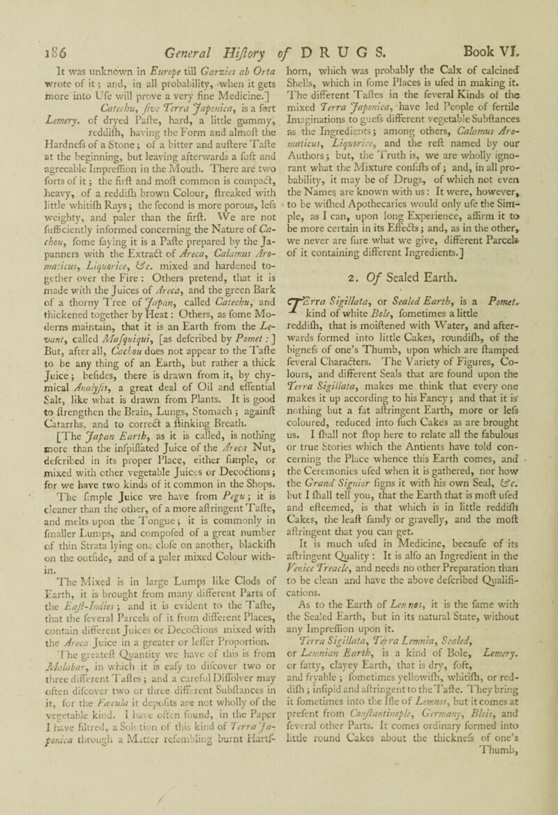 It was unknown in Europe till Garzies ab Orta wrote of it ; and, in all probability, when it gets more into Ufe will prove a very fine Medicine.] Catechu, five Terra Japonica, is a fort Lemery. of dryed Parte, hard, a little gummy, reddifh, having the Form and almoft the Hardnefs of a Stone ; of a bitter and auftere Tarte at the beginning, but leaving afterwards a foft and agreeable Impreffion in the Mouth. There are two forts of it ; the firft and mort common is compact, heavy, of a reddifli brown Colour, ftreaked with little whitirti Rays ; the fécond is more porous, lefs weighty, and paler than the firft. VVe are not fufficiently informed concerning the Nature of Ca¬ chou, fome faying it is a Parte prepared by the Ja- panners with the Extraft of Areca, Calamus Aro- maiicus, Liquorice, &c. mixed and hardened to¬ gether over the Fire : Others pretend, that it is made with the Juices of Areca, and the green Bark of a thorny Tree of Japan, called Catechu, and thickened together by Heat : Others, as fome Mo¬ derns maintain, that it is an Earth from the Le¬ vant, called Mafquiqui, [as deferibed by Pomet : ] But, after all, Cad ou does not appear to the Tarte to be any thing of an Earth, but rather a thick Juice ; befides, there is drawn from it, by chy- mical Anatyfis, a great deal of Oil and eflential Salt, like what is drawn from Plants. It is good to rtrengthen the Brain, Lungs, Stomach ; againft Catarrhs, and to correct a {linking Breath. [The Japan Earth, as it is called, is nothing more than the infpiffated Juice of the Areca Nut, deferibed in its proper Place, either fimple, or mixed with ether vegetable Juices or Décodions; for we have two kinds of it common in the Shops. The fimple Juice we have from Pegu ; it is cleaner than the other, of a more aftringent Tarte, and melts upon the Tongue; it is commonly in finaller Lumps, and compofed of a great number of thin Strata lying one clofe on another, blackifh on the outfide, and of a paler mixed Colour with¬ in. The Mixed is in large Lumps like Clods of Earth, it is brought from many different Parts of the Eaf-Indies-, and it is evident to the Tarte, that the feveral Parcels of it from different Places, contain different Juices or Décodions mixed with the Areca Juice in a greater or Idler Proportion. The greateft Quantity we have of this is from Malabar, in which it is eafy to difeover two or three different Tartes ; and a careful Diflblver may often difeover two or three different Subftances in it, for the Facula it depofits are not wholly of the vegetable kind. I have often found, in the Pappr I have filtred, a Soh tion of this kind of Terra Ja- ponica through a Matter rdembling burnt Hartf- horn, which was probably the Calx of calcined Shells, which in fome Places is ufed in making it. The different Tartes in the feveral Kinds of the mixed Terra Japonica, 'have led People of fertile Imaginations to guefs different vegetable Subftances as the Ingredients ; among others, Calamus Aro- maticus. Liquorice, and the reft named by our Authors ; but, the Truth is, we are wholly igno¬ rant what the Mixture confifts of ; and, in all pro¬ bability, it may be of Drugs, of which not even the Names are known with us : It were, however,, to be wiflred Apothecaries would only ufe the Sim¬ ple, as I can, upon long Experience, affirm it to be more certain in its Effeds ; and, as in the other, we never are fure what we give, different Parcels- of it containing different Ingredients.] 2. Of Sealed Earth. CT^Zrra Sigi/lata, or Sealed Earth, is a Pomet* kind of white Bole, fometimes a little reddifh, that is moiftened with Water, and after¬ wards formed into little Cakes, roundifh, of the bignefs of one’s Thumb, upon which are ftamped feveral Charaders. The Variety of Figures, Co¬ lours, and different Seals that are found upon the Terra Sigi/lata, makes me think that every one makes it up according to his Fancy; and that it is nothing but a fat aftringent Earth, more or lels coloured, reduced into fuch Cakes as are brought us. I fhall not flop here to relate all the fabulous or true Stories which the Antients have told con¬ cerning the Place whence this Earth comes, and the Ceremonies ufed when it is gathered, nor how the Grand Siguier figns it with his own Seal, Lfc. but I {hall tell you, that the Earth that is mort ufed and efteemed, is that which is in little reddifli Cakes, the leaft fandy or gravelly, and the mort aftringent that you can get. It is much ufed in Medicine, becaufe of its aftringent Quality : It is alfo an Ingredient in the Venice Treacle, and needs no other Preparation than to be clean and have the above deferibed Qualifi¬ cations. As to the Earth of Len nos, it is the fame with the Sealed Earth, but in its natural State, without any Impreffion upon it. Terra Sigi/lata, Terra Lemnia, Scaled, or Lemnian Earth, is a kind of Bole, Lemery. or fatty, clayey Earth, that is dry, foft, and fryahle ; fometimes yellowifh, whitifh, or red¬ difli; infipid and aftringent to the Tarte. They bring it fometimes into the I fie of Lemnos, but it comes at prefent from Confantinople, Germany, Bids, and feveral other Parts. It comes ordinary formed into little round Cakes about the thicknefs of one’s Thumb,