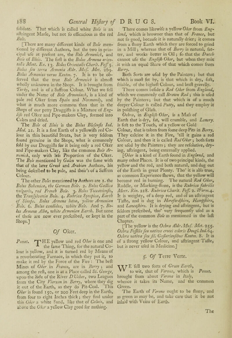 folidate. That which is called white Bole is an aftringent Marie, but not fo efficacious as the red Bole. [There are many different kinds of Bole men¬ tioned by different Authors, but the two in prin¬ cipal ufe at prefent are, the Bole Armenick, and Bole of Blois. The firft is the Bolus Armena orien¬ tal's Mont. Ex. 13. Bolus Or tent alls Char It. Foff $. Bolus feu terra Armenia Aldr. Mitf. Met. 269. Bolus Armenius verus Kentm. 7. It is to be ob- ferved that the true Bole Artnenick is almoft wholly unknown in the Shops. It is brought from Turky, and is of a Saffron Colour. What we fell under the Name of Bole Armoniack, is a kind of pale red Oker from Spain and Normandy, and what is much more common than that in the Shops of our petty Druggifts is a Mixture of Eng- lijb red Oker and Pipe-makers Clay, formed into Cakes and dried. The Bole of Blois is the Bolus Blefenfs Ind. Med. 21. It is a fine Earth of a yellowifh red Co¬ lour in thin beautiful Strata, but is very feldom found genuine in the Shops, what is commonly fold by our Drugçfifts for it being only a red Oker and Pipe-makers Clay, like the common Bole Ar- menick, only with lefs Proportion of the Oker. The Bole mentioned by Galen was the fame with that of the later Greek and Arabian Authors, his being defcribed to be pale, and their’s of a Saffron Colour. The other Boles mentioned by Authors are 1. the Bolus Bohcmica, the German Bole. 2. Bolus Gallica vulgaris, red French Bole. 3. Bolus Toccavicnfs, the Tranfylvania Bole. 4. Rubrica Synopica. Earth of Sinope. Bolus Armena lutca, yellow Armenian Bole. 6. Bolus Candidas, white Bole. And 7. Bo¬ lus Armena Alba, white Armenian Earth. But none of thefe are now ever prefcribed, or kept in the Shops.] Of Oker. F omet. OP H E yellow and red Oker is one and the fame Thing, for the natural Co¬ lour is yellow, and it is turned red by Means of a reverberating Furnace, in which they put it, to make it red by the Force of the Fire : The belt Mines of Oker in France, are in Berry ; and among the reft, one is at a Place called St. George, upoiv the Side of the River D Ucher, two Leagues from the City Vierzon in Berry, where they dig it out of the Earth, as they do Pit-Coal. This Oker is found 150, or 200 Feet deep in the Earth, from four to eight Inches thick ; they find under this Oker a white Sand, like that of Calais, and above the OLr a yellow Clay good for nothing. There comes likewife a yellow Oker from Eng¬ land, which is browner than that of France, but not fo good, becaufe it is naturally drier; it comes from a ftony Earth which they are forced to grind in a Mill ; whereas that of Berry is natural, fat¬ ter, and works better in Oil ; fo that the Dutch cannot ufe the Englijh Oker, but when they mix it with an equal Share of that which comes from Berry. Both Sorts are ufed by the Painters ; but that which is mod fet by, is that which is dry, foft, friable, of the higheft Colour, and leaft gravelly. There comes befide a Red Oker from England, which we commonly call Brown Red ; this is ufed by the Painters ; but that which is of a much deeper Colour is called Putty, and they employ it in polifhing of Glafs. Ochra, in Englif) Oker, is a Mafs of Earth that is dry, fat, will crumble, and Lemery. is foft to the Touch, of a yellow or Gold Colour, that is taken from fome deep Pits in Berry. They calcine it in the Fire, ’till it gains a red Colour, and then it is called Red Oker ; both forts are ufed by the Painters ; they are refolutive, dry¬ ing, aftringent, being externally applied. \_Oker is a kind of Earth found in England, and many other Places. It is of two principal kinds, the yellow and the red, and both natural, and dug out of the Earth in great Plenty, Tho’ it is alfo true, as common Experience fhews, that the yellow will become red in burning. The natural Red Oker, Ruddle, or Marking-ftone, is the Rubrica fabri lis Merr. Rin. 218. Rubrica Charlt. Foff. 2. IVorm.4. It is weighty, of a deep red, and of an aftringent Tafte, and is dug in Herefordfnre, Hampjhire, and Bancajhire. It is drying and aftringent, but is feldom prefcribed, tho’ very frequently ufed as a part of the common Bole as mentioned in the laft Chapter. [The yellow is the Ochra Aldr.Muf. Met. 255. Ochra Foffilis feu nativa crocei coloris Dough Ind.64. Ochra nativa feu ftl. Gofarienfibus Kentm. 8. It is of a ftrong yellow Colour, and aftringent Tafte, but is never ufed in Medicine.] $. Of Terre Verte. E fell two forts of Green Earth, to wit, that of Verona, which is Pomet. brought from about Verona in Italy, whence it takes its Name, and the common Green. The Earth of Verona ought to be ftony, and as green as may be, and take care that it be not inlaid with Veins of Earth.