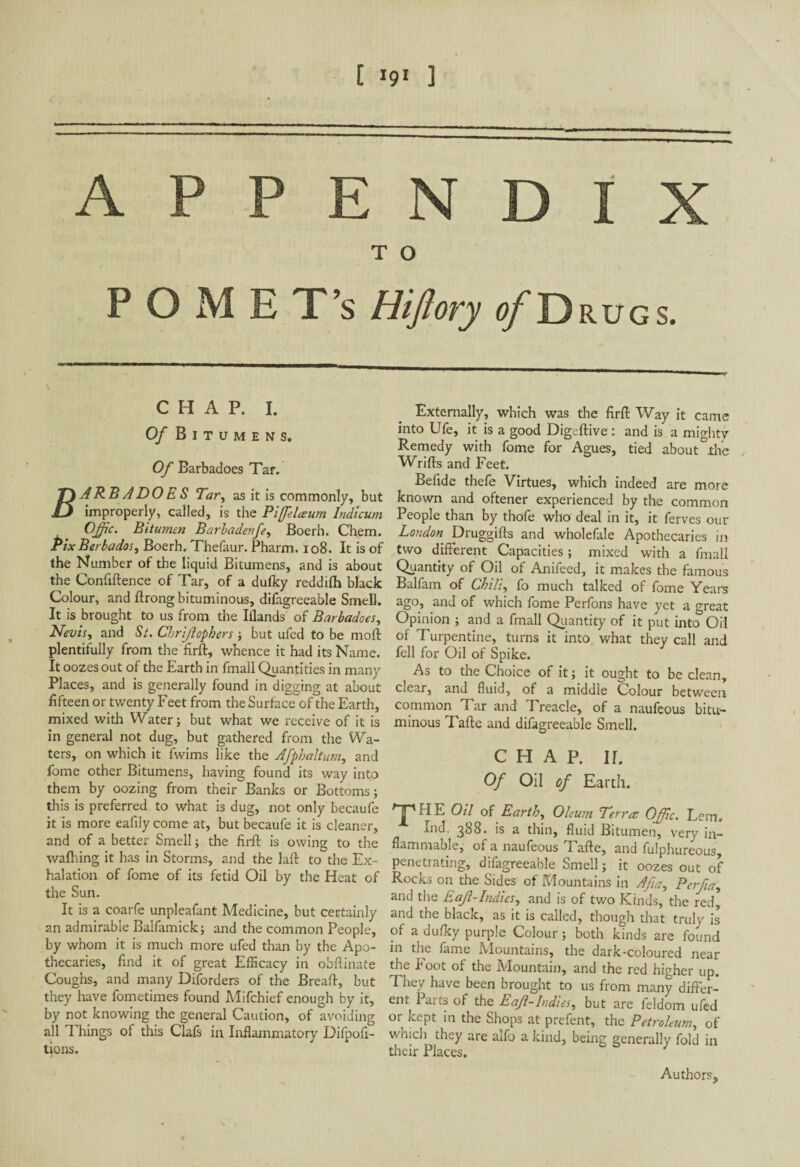 [ '9l ] - APPENDIX T O POME T’s Hiftory of D RUGS. CHAP. I. Of B I T U M E N S. Of Barbadoes Tar. T\ARB A DO E S Tar, as it is commonly, but JLJ improperly, called, is the Pifelaum lndicum Ojfic. Bitumen Barbadenfe, Boerh. Chem. Pix Berbados, Boerh. Thefaur. Pharm. 108. It is of the Number of the liquid Bitumens, and is about the Confiftence of Tar, of a dufky reddifh black Colour, and Prong bituminous, difagreeable Smell. It is brought to us from the Iflands of Barbadoes, Nevis, and St. Chrijlophers ; but ufed to be moll plentifully from the firft, whence it had its Name. It oozes out of the Earth in fmall Quantities in many Places, and is generally found in digging at about fifteen or twenty Feet from the Surface of the Earth, mixed with Water; but what we receive of it is in general not dug, but gathered from the Wa¬ ters, on which it fwims like the Afphaltum, and fome other Bitumens, having found its way into them by oozing from their Banks or Bottoms; this is preferred to what is dug, not only becaufe it is more eafily come at, but becaufe it is cleaner, and of a better Smell ; the firft is owing to the walhing it has in Storms, and the laft to the Ex¬ halation of fome of its fetid Oil by the Heat of the Sun. It is a coarfe unpleafant Medicine, but certainly an admirable Balfamick; and the common People, by whom it is much more ufed than by the Apo¬ thecaries, find it of great Efficacy in obftinate Coughs, and many Diforders of the Breaft, but they have fometimes found Mifchief enough by it, by not knowing the general Caution, of avoiding all Things of this Clafs in Inflammatory Difpofi- tions. Externally, which was the firft Way it came into Ufe, it is a good Digeftive : and is a mighty Remedy with fome for Agues, tied about the Wrifts and Feet. Belide thefe Virtues, which indeed are more known and oftener experienced by the common People than by thofe who deal in it, it ferves our London Druggifts and wholefale Apothecaries in two different Capacities ; mixed with a fmall Quantity of Oil of Anifeed, it makes the famous Balfam of Chili, fo much talked of fome Years ago, and of which fome Perfons have yet a great Opinion ; and a fmall Quantity of it put into Oil of Turpentine, turns it into what they call and fell for Oil of Spike. As to the Choice of it ; it ought to be clean, clear, and fluid, of a middle Colour between common Tar and Treacle, of a naufeous bitu¬ minous Tafte and difagreeable Smell. CHAP. II. Of Oil of Earth. ^~'HE Oil of Earth, Oleum Terra; Ofpc. Lem. Ind. 388. is a thin, fluid Bitumen, very in¬ flammable, of a naufeous Tafte, and fulphureous, penetrating, difagreeable Smell; it oozes out of Rocks on the Sides of Mountains in Afia, Perfia, and the Eafl-Indies, and is of two Kinds, the red, and the black, as it is called, though that truly is of a dufky purple Colour ; both kinds are found in the fame Mountains, the dark-coloured near the b oot of the Mountain, and the red higher up. They have been brought to us from many differ¬ ent Parts of the Eajl-Indies, but are feldom ufed or kept in the Shops at prefent, the Petroleum, of which they are aifo a kind, being generally fold in their Places. Authors,