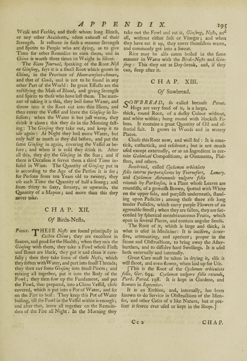 Weak and Feeble, and thofe whom long Illnefs, or any other Accidents, often exhauft of their Strength. It reftores in fuch a manner Strength and Spirits to People who are dying, as to give Time for other Remedies to cure them, and in China is worth three times its Weight in Silver. The Siam Journal, fpeaking of the Root Nift or Ginfeng, fays it is a fmall Root which grows in China, in the Province of Houn-amfout-chouan, and that of Couli, and is not to be found in any other Part of the World : Its great EfFeéls are the rectifying the Mafs of Blood, and giving Strength and Spirits to thofe who have loft them. The man¬ ner of taking it is this, they boil fome Water, and throw into it the Root cut into thin Slices, and then cover the Veflel and leave the Ginfeng in In- fufion; when the Water is but juft warm, they drink it alone ; this they do in the Morning fall¬ ing : The Ginfeng they take out, and keep it to ufe again : At Night they boil more Water, but only half as much as they did before, and put the fame Ginfeng in again, covering the Veflel as be¬ fore ; and when it is cold they drink it. After all this, they dry the Ginfeng in the Sun ; and if there is Occafion it ferves them a third Time in- fufed in Wine. The Quantity of Ginfeng put in is according to the Age of the Perfon it is for ; for Perfons from ten Years old to twenty, they ufe each Time the Quantity of half a Soang; and from thirty to fixty, feventy, or upwards, the Quantity of a Mayon ; and more than this they never take. CHAP. XII. Of Birds-Nefls. Pomet. Hp HESE Nejls are found principally in Cochin China ; they are excellent in Sauces, and good for the Health ; when they mix the Ginfeng with them, they take a Fowl whofe Flelh and Bones are black, they gut it and clean it care¬ fully ; then they take fome of thefe Nejls, which they foften withWater, and part into fmall Threads ; they then cut fome Ginfeng into fmall Pieces ; and mixing all together, put it into the Body of the Fowl ; they then fow up the Fundament, and put the Fowl, thus prepared, into a China Veflel, clofe covered, which is put into a Pot of Water, and fet on the Fire to boil : They keep this Pot of Water boiling, till the Fowl in the Veflel within is enough ; and after that, leave all together on the Remain¬ ders of the Fire all Night : In the Morning they N D I X. 19; take out the Fowl and eat it, Ginfeng, Nejls, an^ all, without either Salt or Vinegar; and when they have eat it up, they cover themfelves warm, and commonly get into a Sweat. Rice may be alfo eaten boiled in the fame manner in Water with the Birds-Nefls and Gin¬ feng : This they eat at Day-break, and, if they can, fleep after it. CHAP. XIII. Of Sowbread. QO IV B RE A D, fo called becaufe Pomet» ^ Hogs are very fond of it, is a large, thick, round Root, of a dulky Colour without, and white within ; hung round with blackifh Fi¬ bres. It contains a great Quantity of Oil and ef- fential Salt. It grows in Woods and in watery Places. Chufe this Root new, and well fed : It is erne- tick, cathartick, and refolvent ; but is not much ufed except externally, or as an Ingredient in cer¬ tain Galenical Compofitions, as Ointments, Plai- fters, and others. Sowbread, called Cyclamen orbiculato folio interne purpurafeente by To urne fort, Lemery. and Cyclamen Autumnale vulgare folio rotundo by Park inf on, is a Plant whofe Leaves are roundifti, of a greenifh Brown, fpotted with White on the upper fide, and purplifh underneath, Hand¬ ing upon Pedicles ; among thefe there rife long tender Pedicles, which carry purple Flowers of an agreeable Smell ; when they are fallen, they are fuc- ceeded by fpherical membranaceous Fruits, which open in feveral Places, and contain angular Seeds. The Root of it, which is large and thick, is what is ufed in Medicine : It is incifive, deter- five, attenuating, and aperient ; proper in the Stone and Obftru<ftions, to bring away the After¬ burthen, and to diflolve hard Swellings. It is ufed both externally and internally. Great Care mull be taken in drying it, elfe it will fhoot, and even flower, when laid up for Ufe. [This is the Root of the Cyclamen orbiculato folio, Ger. 694. Cyclamen vulgare folio rotunda. Park. Parad. 198. It is kept in Gardens, and flowers in September. It is an Errhine, and, internally, has been known to do Service in Obftru£tions of the Men- fes, and other Cafes of a like Nature, but at pre- fent is fcarce ever ufed or kept in the Shops.] C c 2 CHAP.