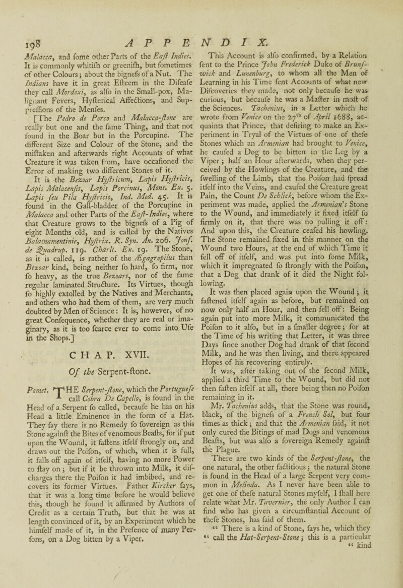 Malacca, and Tome other Parts of the Eaft Indies. It is commonly whitilh or greenifh, but fometimes of other Colours ; about the bignefs of a Nut. The Indians have it in great Efteem in the Difeafe they call Mordoxi, as alfo in the Small-pox, Ma¬ lignant Fevers, Hyfterical Affections, and Sup- preffions of the Menfes. [The Pedro de Porco and Malacca-Jlone are really but one and the fame Thing, and that not found in the Boar but in the Porcupine. T he different Size and Colour of the Stone, and the miftaken and afterwards right Accounts of what Creature it was taken from, have occafioned the Error of making two different Stones of it. It is the Bezoar Hyjhicum, Lapis Hyjiricis, Lapis Alalacenjis, Lapis Porc<nusy Mont. Ex. 5. Lapis feu Pila Hyjiricis, Ind. Med. 45. It is found in the Gall-bladder of the Porcupine in Malacca and other Parts of the Eajl-lndies, where that Creature grows to the bignefs of a Pig of eight Months old, and is called by the Natives Balatnamentinie, Hyjirix. R. Syn. An. 206. Jonf. de Uhiadrup. 119. Char It. Ex. 19. The Stone, as it is called, is rather of the Ægagropilus than Bezoar kind, being neither fo hard, fo firm, nor fo heavy, as the true Bezoars, nor of the fame regular laminated StruClure. Its Virtues, though fo highly extolled by the Natives and Merchants, and others who had them of them, are very much doubted by Men of Science : It is, however, of no great Confequence, whether they are real or ima¬ ginary, as it is too fcarce ever to come into Ufe in the Shops.] CHAP. XVII. Of the Serpent-ftone. Pcmct. 'TSHE Serpent-Jione, which the Portuguefe I call Cobra De Capello, is found in the Head of a Serpent fo called, becaufe he has on his Head a little Eminence in the form of a Hat. They fay there is no Remedy fo fovereign as this Stone againft the Bites of venomous Beafts, for if put upon the Wound, it fattens itfelf ftrongly on, and draws out the Poifon, of which, when it is full, it falls off again of itfelf, having no more Power to ftay on ; but if it be thrown into Milk, it dif- charges there the Poifon it had imbibed, and re¬ covers its former Virtues. Father Kircher fays, that it was a long time before he would believe this, though he found it affirmed by Authors of Credit as a certain Truth, but that he was at length convinced of it, by an Experiment which he himfelf made of it, in the Prefence of many Per- fons, on a Dog bitten by a Viper. This Account is alfo confirmed, by a Relation fent to the Prince John Frederick Duke of Brunf- wick and Lunenburg, to whom all the Men of Learning in his Time fent Accounts of what new Difcoveries they made, not only becaufe he was curious, but becaufe he was a Matter in moft of the Sciences. Tachenius, in a Letter which he wrote from Venice on the 27th of April 1688, ac¬ quaints that Prince, that defiring to make an Ex¬ periment in Tryal of the Virtues of one of thefe Stones which an Armenian had brought to Venice, he caufed a Dog to be bitten in the Leg by a Viper ; half an Hour afterwards, when they per¬ ceived by the Howlings of the Creature, and the fwelling of the Limb, that the Poifon had fpread itfelf into the Veins, and caufed the Creature great Pain, the Count De Sch/ick, before whom the Ex¬ periment was made, applied the Armenian's Stone to the Wound, and immediately it fixed itfelf fo firmly on it, that there was no pulling it off : And upon this, the Creature ceafed his howling. The Stone remained fixed in this manner on the Wound two Hours, at the end of which Time it fell off of itfelf, and was put into fome Milk, which it impregnated fo ftrongly with the Poifon, that a Dog that drank of it died the Night fol¬ lowing. It was then placed again upon the Wound ; it fattened itfelf again as before, but remained on now only half an Hour, and then fell off : Being again put into more Milk, it communicated the Poifon to it alfo, but in a fmaller degree ; for at the Time of his writing that Letter, it was three Days fince another Dog had drank of that fécond Milk, and he was then living, and there appeared Hopes of his recovering entirely. It was, after taking out of the fécond Milk, applied a third Time to the Wound, but did not then fatten itfelf at all, there being then no Poifon remaining in it. Mr. Tacbenius adds, that the Stone was round, black, of the bignefs of a French Sol, but four times as thick ; and that the Armenian faid, it not only cured the Bitings of mad Dogs and venomous Beafts, but was alfo a fovereign Remedy againft the Plague. There are two kinds of the Serpent-Jlone, the one natural, the other factitious ; the natural Stone is found in the Head of a large Serpent very com¬ mon in Melinda. As I never have been able to get one of thefe natural Stones myfelf, I {hall here relate what Mr. Tavernier, the only Author I can find who has given a circumftantial Account of thefe Stones, has faid of them. “ There is a kind of Stone, fays he, which they “ call the Hat-Serpent-Stone -, this is a particular « kind