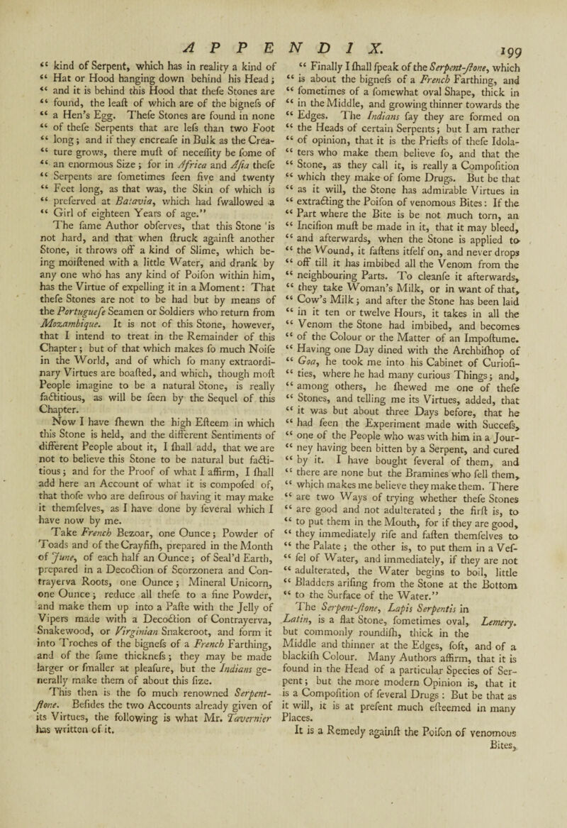 <c kind of Serpent, which has in reality a kind of “ Hat or Hood hanging down behind his Head; “ and it is behind this Hood that thefe Stones are “ found, the leaft of which are of the bignefs of “ a Hen’s Egg. Thefe Stones are found in none “ of thefe Serpents that are lefs than two Foot “ long ; and if they encreafe in Bulk as die Crea- “ ture grows, there muft of necellity be fome of “ an enormous Size ; for in Africa and Afia thefe “ Serpents are fometimes feen five and twenty “ Feet long, as that was, the Skin of which is “ preferved at Batavia, which had fwallowed .a “ Girl of eighteen Years of age.” The fame Author obferves, that this Stone 'is not hard, and that when ftruck againft another Stone, it throws off a kind of Slime, which be¬ ing moiftened with a little Water, and drank by any one who has any kind of Poifon within him, has the Virtue of expelling it in a Moment : That thefe Stones are not to be had but by means of the Portuguefe Seamen or Soldiers who return from Mozambique. It is not of this Stone, however, that I intend to treat in the Remainder of this Chapter ; but of that which makes fo much Noife in the World, and of which fo many extraordi¬ nary Virtues are boafted, and which, though mod People imagine to be a natural Stone, is really factitious, as will be feen by the Sequel of this Chapter. Now I have fhewn the high Efteem in which this Stone is held, and the different Sentiments of different People about it, I fhall add, that we are not to believe this Stone to be natural but facti¬ tious ; and for the Proof of what I affirm, I fhall add here an Account of what it is compofed of, that thofe who are defxrous of having it may make it themfelves, as I have done by feveral which I have now by me. Take French Bezoar, one Ounce; Powder of Toads and of theCrayfifh, prepared in the Month of June, of each half an Ounce ; of Seal’d Earth, prepared in a DecoClion of Scorzonera and Con- trayerva Roots, one Ounce ; Mineral Unicorn, one Ounce ; reduce all thefe to a fine Powder, and make them up into a Pafte with the Jelly of Vipers made with a Decoction of Contrayerva, Snakewood, or Virginian Snakeroot, and form it into Troches of the bignefs of a French Farthing, and of the fame thicknefs ; they may be made larger or fmaller at pleafure, but the Indians ge¬ nerally make them of about this fize. This then is the fo much renowned Serpent- Jtone. Befides the tv/o Accounts already given of its Virtues, the following is what Mr. Tavernier lias written of it. N D 1 X. 199 “ Finally I fhall fpeak of the Serpent-fione, which “ is about the bignefs of a French Farthing, and “ fometimes of a fomewhat oval Shape, thick in “ in the Middle, and growing thinner towards the cc Edges. The Indians fay they are formed on “ the Heads of certain Serpents; but I am rather “ of opinion, that it is the Priefts of thefe Idola- “ ters who make them believe fo, and that the “ Stone, as they call it, is really a Compofition “ which they make of fome Drugs. But be that “ as it will, the Stone has admirable Virtues in “ extracting the Poifon of venomous Bites : If the “ Part where the Bite is be not much torn, an “ Incifion muft be made in it, that it may bleed, “ and afterwards, when the Stone is applied to “ the Wound, it faftens itfelf on, and never drops “ off till it has imbibed all the Venom from the “ neighbouring Parts. To cleanfe it afterwards, “ £hey take Woman’s Milk, or in want of that, “ Cow’s Milk ; and after the Stone has been laid “ in it ten or twelve Hours, it takes in all the “ Venom the Stone had imbibed, and becomes “ of the Colour or the Matter of an Impoftume. “ Having one Day dined with the Archbifhop of “ GW, he took me into his Cabinet of Curiofi- “ ties, where he had many curious Things; and, “ among others, he Ihewed me one of thefe “ Stones, and telling me its Virtues, added, that “it was but about three Days before, that he “ had feen the Experiment made with Succefs, “ one of the People who was with him in a Jour- “ ney having been bitten by a Serpent, and cured “ by it. I have bought feveral of them, and “ there are none but the Bramines who fell them, “ which makes me believe they make them. There “ are two Ways of trying whether thefe Stones “ are good and not adulterated ; the firft is, to “ to put them in the Mouth, for if they are good, “ they immediately rife and fallen themfelves to “ the Palate ; the other is, to put them in a Vef- “ fel of Water, and immediately, if they are not “ adulterated, the Water begins to boil, little “ Bladders arifing from the Stone at the Bottom “ to the Surface of the Water.” f he Serpent-Jione^ Lapis Serpentis in Latin, is a flat Stone, fometimes oval, Lemery. but commonly roundifh, thick in the Middle and thinner at the Edges, foft, and of a blackilh Colour. Many Authors affirm, that it is found in the Head of a particular Species of Ser¬ pent ; but the more modern Opinion is, that it is a Compofition of feveral Drugs : But be that as it will, it is at prefent much efteemed in many Places. It is a Remedy againft the Poifon of venomous BiteSj