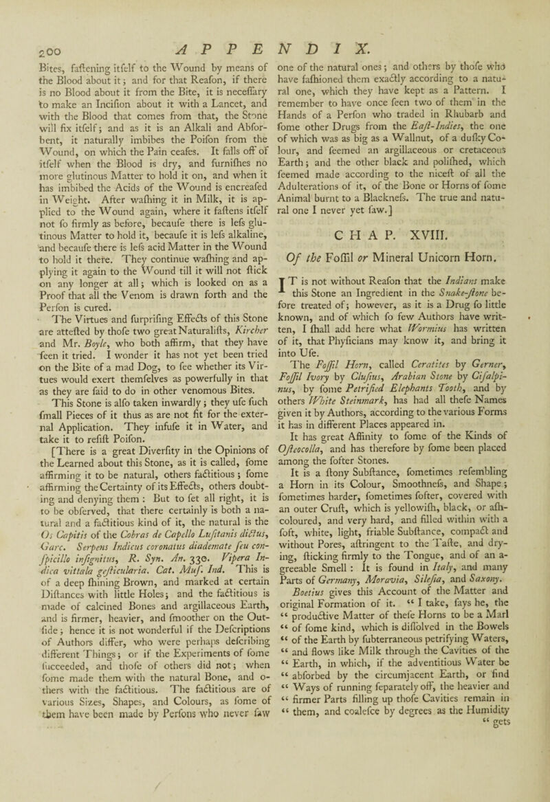 Bites, fattening itfelf to the Wound by means of the Blood about it ; and for that Reafon, if there is no Blood about it from the Bite, it is neceffary to make an Incifion about it with a Lancet, and with the Blood that comes from that, the Stone will fix itfelf ; and as it is an Alkali and Abfor- bent, it naturally imbibes the Poifon from the Wound, on which the Pain ceafes. It falls off of itfelf when the Blood is dry, and furnifhes no more glutinous Matter to hold it on, and when it has imbibed the Acids of the Wound is encreafed in Weight. After wattling it in Milk, it is ap¬ plied to the Wound again, where it fattens itfelf not fo firmly as before, becaufe there is lefs glu¬ tinous Matter to hold it, becaufe it is lefs alkaline, and becaufe there is lefs acid Matter in the Wound to hold it there. They continue wattling and ap¬ plying it again to the Wound till it will not ftick on any longer at all; which is looked on as a Proof that all the Venom is drawn forth and the Perfon is cured. The Virtues and furprifing Effefls of this Stone are attefted by thofe two great Naturalifts, Kircher and Mr. Boyle, who both affirm, that they have feen it tried. I wonder it has not yet been tried on the Bite of a mad Dog, to fee whether its Vir¬ tues would exert themfelves as powerfully in that as they are faid to do in other venomous Bites. This Stone is alfo taken inwardly ; they ufe fuch (mail Pieces of it thus as are not fit for the exter¬ nal Application. They infufe it in Water, and take it to refill Poifon. [There is a great Diverfity in the Opinions of the Learned about this Stone, as it is called, fome affirming it to be natural, others factitious ; fome affirming the Certainty of its Effects, others doubt¬ ing and denying them : But to fet all right, it is ro be obferved, that there certainly is both a na¬ tural and a factitious kind of it, the natural is the Os Capitis of the Cobras de Capello Lufitanis diffus^ Gare. Serpens Indiens coronatus diademate feu con- fpicillo infignitus, R. Syn. An. 330. Vipera In¬ dien vit tala gefiicularia. Cat. MuJ. Ind. This is of a deep fhining Brown, and marked at certain Diftances with little Holes; and the factitious is made of calcined Bones and argillaceous Earth, and is firmer, heavier, and fmoother on the Out- lide ; hence it is not wonderful if the Defcriptions of Authors differ, who were perhaps defcribing different Things ; or if the Experiments of fome (ucceeded, and thofe of others did not ; when fome made them with the natural Bone, and o- thers with the factitious. The factitious are of various Sizes, Shapes, and Colours, as fome of them have been made by Perfons who never law one of the natural ones ; and others by thofe who have fafhioned them exactly according to a natu¬ ral one, which they have kept as a Pattern. I remember to have once feen two of them in the Hands of a Perfon who traded in Rhubarb and fome other Drugs from the Eajl-lndies, the one of which was as big as a W allnut, of a dufky Co¬ lour, and feemed an argillaceous or cretaceous Earth; and the other black and polilhed, which feemed made according to the niceft of all the Adulterations of it, of the Bone or Horns of fome Animal burnt to a Blacknefs. The true and natu¬ ral one I never yet law.] CHAP. XVIII. Of the Follil or Mineral Unicorn Horn. T T is not without Reafon that the Indians make this Stone an Ingredient in the Snake-Jlone be¬ fore treated of ; however, as it is a Drug fo little known, and of which fo few Authors have writ¬ ten, I {hall add here what Wormius has written of it, that Phyficians may know it, and bring it into Ufe. The Fojfl Horn, called Ceratites by Gernery Fojfil Ivory by Clufius, Arabian Stone by Cifalpi- nus, by fome Petrified Elephants Tooth, and by others JVhite Steinmark, has had all thefe Names given it by Authors, according to the various Forms it has in different Places appeared in. It has great Affinity to fome of the Kinds of OJleocolla, and has therefore by fome been placed among the fofter Stones. It is a ftony Subftance, fometimes refembling a Horn in its Colour, Smoothnefs, and Shape ; fometimes harder, fometimes fofter, covered with an outer Cruft, which is yellowifh, black, or afh- coloured, and very hard, and filled within with a foft, white, light, friable Subftance, compact and without Pores, aflringent to the T afte, and dry¬ ing, flicking firmly to the Tongue, and of an a- greeable Smell : It is found in Italy, and many Parts of Germany, Moravia, Silefia, and Saxony. Boetius gives this Account of the Matter and original Formation of it. “ I take, fays he, the “ productive Matter of thefe Horns to be a Marl “ of fome kind, which is diffolved in the Bowels “ of the Earth by fubterraneous petrifying Waters, “ and flows like Milk through the Cavities of the “ Earth, in which, if the adventitious Water be “ abforbed by the circumjacent Earth, or find “ Ways of running feparately off, the heavier and “ firmer Parts filling up thofe Cavities remain in « them, and coalefce by degrees as the Humidity “ gets