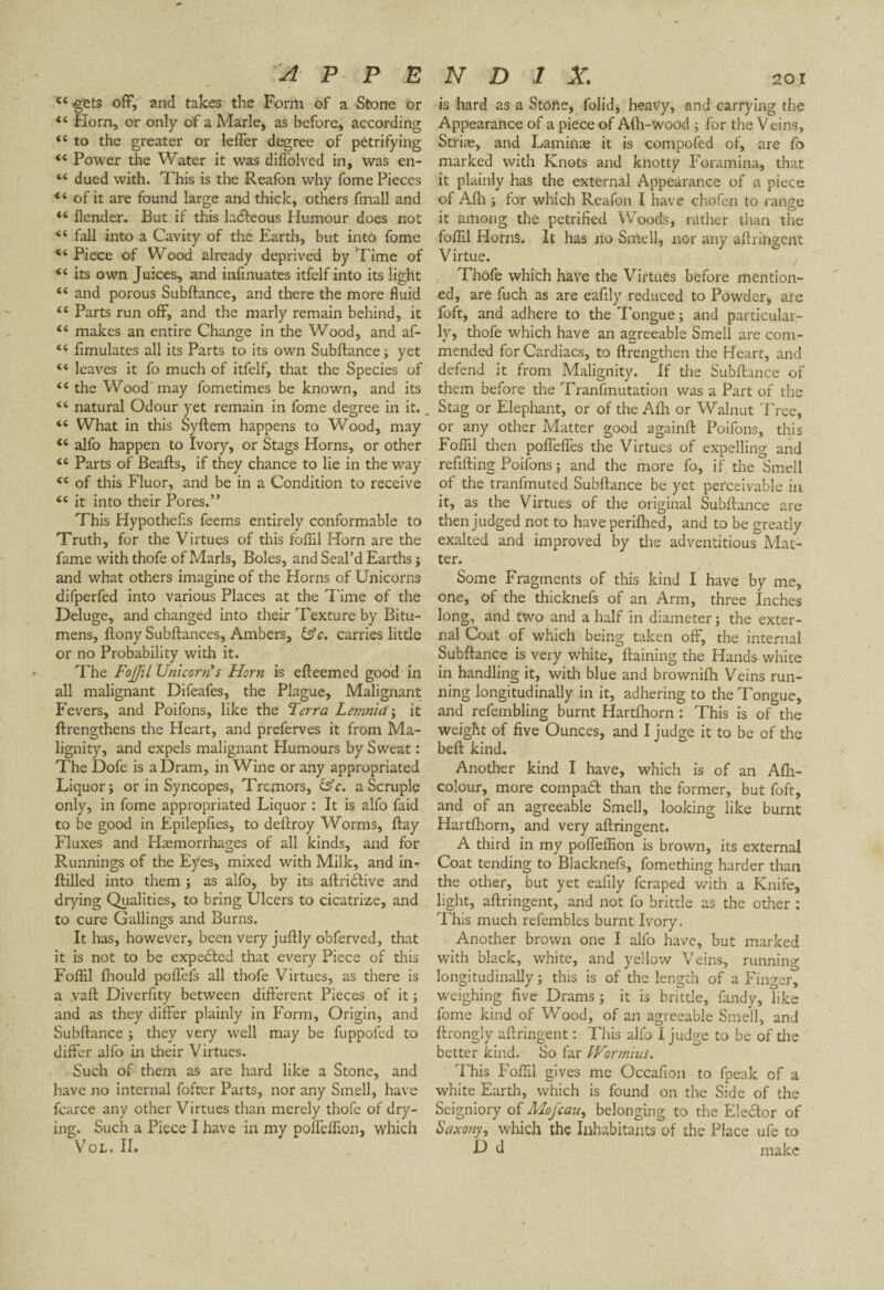 “.gets off, and takes the Form of a Stone or “ Horn, or only of a Marie, as before, according “ to the greater or leffer degree of petrifying “ Power the Water it was diffolvcd in, was en- “ dued with. This is the Reafon why fome Pieces “ of it are found large and thick, others fmall and “ llender. But if this ladteous Humour does not “ fall into a Cavity of the Earth, but into fome “ Piece of Wood already deprived by Time of “ its own Juices, and infinuates itfelf into its light “ and porous Subftance, and there the more fluid <£ Parts run off, and the marly remain behind, it “ makes an entire Change in the Wood, and af- “ flmulates all its Parts to its own Subftance; yet “ leaves it fo much of itfelf, that the Species of “ the Wood may fometimes be known, and its “ natural Odour yet remain in fome degree in it. “ What in this Syftem happens to Wood, may “ alfo happen to Ivory, or Stags Horns, or other <e Parts of Beafts, if they chance to lie in the way “ of this Fluor, and be in a Condition to receive “ it into their Pores.” This Hypothecs feems entirely conformable to Truth, for the Virtues of this foflil Horn are the fame with thofe of Marls, Boles, and Seal’d Earths ; and what others imagine of the Horns of Unicorns difperfed into various Places at the Time of the Deluge, and changed into their Texture by Bitu¬ mens, ftony Subftances, Ambers, &c. carries little or no Probability with it. The Fojjil Unicorn's Horn is efteemed good in all malignant Difeafes, the Plague, Malignant Fevers, and Poifons, like the Terra Lemnict; it ftrengthens the Heart, and preferves it from Ma¬ lignity, and expels malignant Humours by Sweat : The Dofe is a Dram, in Wine or any appropriated Liquor; or in Syncopes, Tremors, &c. a Scruple only, in fome appropriated Liquor : It is alfo faid to be good in Epilepfies, to deftroy Worms, ftay Fluxes and Haemorrhages of all kinds, and for Runnings of the Eyes, mixed with Milk, and in- ftilled into them ; as alfo, by its aftridlive and drying Qualities, to bring Ulcers to cicatrize, and to cure Callings and Burns. It has, however, been very juftly obferved, that it is not to be expected that every Piece of this Foflil fhould poffefs all thofe Virtues, as there is a .vaft Diverfity between different Pieces of it ; and as they differ plainly in Form, Origin, and Subftance ; they very well may be fuppofed to differ alfo in their Virtues. Such of them as are hard like a Stone, and have no internal foftcr Parts, nor any Smell, have fcarce any other Virtues than merely thofe of dry¬ ing. Such a Piece I have in my pofleflion, which Vol. II. is hard as a Stone, folid, heavy, and carrying the Appearance of a piece of Afh-wood ; for the Veins, Striæ, and Laminae it is compofed of, are fo marked with Knots and knotty Foramina, that it plainly has the external Appearance of a piece of Alh ; for which Reafon I have chofen to range it among the petrified Woods, rather than the foflil Horns. It has no Smell, nor any aftrihgent Virtue. Thofe which have the Virtues before mention¬ ed, are fuch as are eafily reduced to Powder, are foft, and adhere to the Tongue ; and particular¬ ly, thofe which have an agreeable Smell are com¬ mended for Cardiacs, to {Lengthen the Heart, and defend it from Malignity. If the Subftance of them before the Tranfmutation was a Part of the Stag or Elephant, or of the Alh or Walnut Tree, or any other Matter good againft Poifons, this Foflil then poffeffes the Virtues of expelling and refilling Poifons ; and the more fo, if the Smell of the tranfmuted Subftance be yet perceivable in it, as the Virtues of the original Subftance are then judged not to have perifhed, and to be greatly exalted and improved by the adventitious Mat¬ ter. Some Fragments of this kind I have by me, one, of the thicknefs of an Arm, three Inches long, and two and a half in diameter ; the exter¬ nal Coat of which being taken off, the internal Subftance is very white, ftaining the Hands white in handling it, with blue and brownifh Veins run¬ ning longitudinally in it, adhering to the Tongue, and refembling burnt Hartfhorn : This is of the weight of five Ounces, and I judge it to be of the beft kind. Another kind I have, which is of an Afh- colour, more compadt than the former, but foft, and of an agreeable Smell, looking like burnt Hartfhorn, and very aftringent. A third in my pofleflion is brown, its external Coat tending to Blacknefs, fomething harder than the other, but yet eafily feraped with a Knife, light, aftringent, and not fo brittle as the other ; This much refembles burnt Ivory. Another brown one I alfo have, but marked with black, white, and yellow Veins, running longitudinally ; this is of the length of a Finger, weighing five Drams; it is brittle, fandy, like fome kind of Wood, of an agreeable Smell, and ftrongly aftringent : This alfo I judge to be of the better kind. So far IVormius. This Foflil gives me Occafion to fpeak of a white Earth, which is found on the Side of the Seigniory of Mofcau, belonging to the Elector of Saxony, which the Inhabitants of the Place ufe to D d make