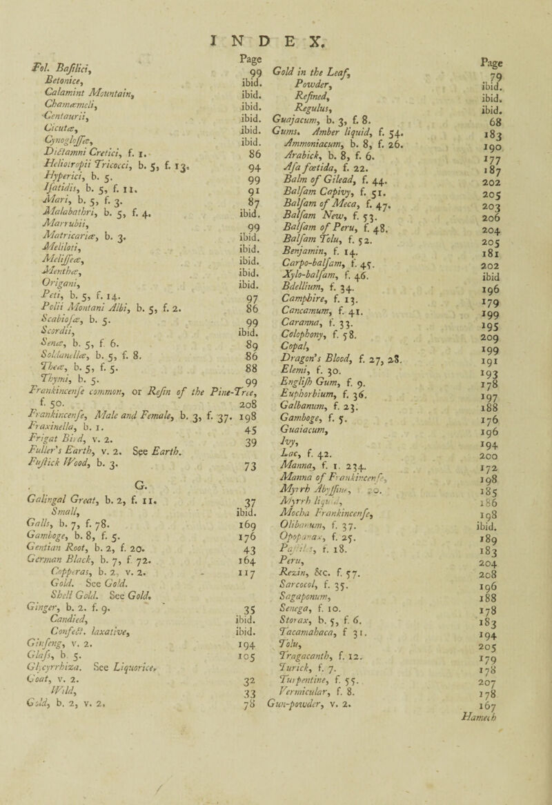 Fol. Bajilici, Betonice, Calamint Mountain, Chanucmcli, 'Ccntaurii, Ci cut a: y Cynoglojfcdy Didtamni Cretici, f. i. Helioiropii Tricocci, b. 5, £.13, Hyper ici y b. 5. lfatidisy b. 5, f. n. Mari, b. 5, f. 3. Malabathriy b. 5, f. 4. Marrubii, Matricaria y b. 3. Melilotiy Page . 99 ibid. ibid. ibid. ibid. ibid. ibid. 86 94 99 9i . 87 ibid. . 99 ibid. ibid. Xlclijfea, ibid. Mentha, ibid. Origani, ibid. Peu, b. 5, f. 14. 97 Polii Montant Aibi, b. 5, f. 2. 86 Scabioja, b. 5. 99 Scordii, ibid. Sena, b. 5, f. 6. 89 Soldantlla, b. 5, f. 8. 86 Thea, b. 5, f. 5. 88 Thy m i, b. 5. 99 Frankincenfe common, or Reftn of the Pine-Tree, re 1 5°- 208 Frankincenfe, Male and Female, b. 3, f. 37. 198 Fraxinella, b. 1. Frigat Biid, v. 2. » J 2Q Fuller's Earth, v. 2. See Earth. Fujlick Wood, b. 3. 73 G. Galingal Great, b. 2, f, 11. . 37 Small y ibid. Galls y b. 7, f. 78. 169 Gambogey b. 8, f. 5. 176 Gentian Root, b. 2, f. 20. 43 German Black, b. 7, f 72. 164 Copperas, b. 2, v. 2. 117 GW<7. See Gold. Shell Geld. See Gold. Ginger, b. 2. f. 9, . 35 Candied, ibid. Confedt. laxativet ibid. Ginfeng, v. 2. 194 G'/*/}, b. 5. 105 Glycyrrhiza. See Liquorice, Coat, v. 2. 32 Wild, 33 Gold, b. 2, v. 2, 78 Gold in the Leafy Powdery Refnedy Regulus, Guajacurriy b. 3, f. 8. Gums. Amber liquid, f. 54. Ammoniacumy b. 8, f. 26. Arabicky b. 8, f. 6. feetida, f. 22. Balm of G He ad y f. 44. Balfam Capivyy f. 51. Balfam of Meca, f. 47. Balfam New y f. 53. Balfam of Peru y f. 48. Balfam Tolu, f. 52. Benjamin, f. 14. Carpo-balfamy t'. 4^. Xylo-balfamy f. 46. Bdelliumy f. 54. Campbirey f. 13. Cancamumy f. 41. Car anna y f. Colophonyy f. 58. Copal y Dragon’s Bloody f. 27, 28. Elemiy f. 50. Englijh Gum y f. 9. Euphorbium, f. 36, Galbanuniy f. 23. Gamboge y f. 5. Guaiacum, Ivy, Lac, f. 42. Manna, f. 1. 234. Manna of Frankincenfe, Myrrh Abyjfine, . 0. Myrrh liqi< , Mocha Frankincenfe, Olibar um, f. 37. Opopanax, f. 25. PaJiil.Sy f. 18. Peru, Rezin, &c. f. 57. Sarcocol, f. 35. Sagaponum.y Senega, f. 10. Storax, b. 5, f. <>. Tacamahaca, f 31. Tolu, Tragacanth, f. 12. Furicky f. 7. Turpentine, f. 55. Vermicular, f. 8. Gun-powder, v. 2. Page ibid9 ibid. ibid. 68 *83 190 177 187 202 205 202 2o6 204 205 l8l 202 ibid 196 179 199 J95 209 199 191 *93 178 197 188 176 196 194 200 172 198 185 186 198 ibid. 189 183 204 208 196 188 178 183 194 205 *79 178 207 178 167 Flame th