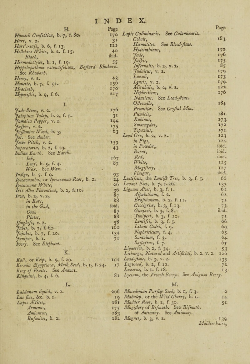 H. Page Hamech Confie Elion, b. 7, f. 80. 170 Hart, v. 2. 31 Hart’s-eafie, b. 6, f. 13. 121 Hellebore White, b. 2. f. 15* .40 Black, ibid. HermodaEtyles, b. I, f. 19* 55 Hippolapathum roiundifioliutn, Bajlard Rhubarb. See Rhubarb. Honey, v. 2. 43 Hoüette, b. J, f. 5 156 Hyacinth, 170- Hypocijlis, b. 9, f. 6. I. Jade-Stone, v. 2. 176 Jalapium Jalap, b. 2, f. 5« 31 Jamaica Pepper, V. 2. 194 Jafiper, v. 2. 175 fiaffamine Wood, b. 3. 63 Yi?/. See Amber. Jews Pitch, v. 2. 159 Imt>eratoria, b. 2, f. 19. 43 Indian Earth. See Earth. Ink, 167 Leaf, b. 5, f. 4. 87 Wax. See Wax. Indigo, b 5. f. 9. 93 Ipecacuanha, or Ipecacuana Root, b, 2. 24 Ipecacuana White, 26 Iris Alba Florentina, b. 2, f. IO. 36 Iron, b. 2, V. 2, «7 in Bars, 88 in the Gad, ibid. Ore, 87 Plates, 88 Ifinglafs, v. 2. 58 Jubés, b. 7> f. 6.0. 160 Jujubes, b. 7, f. 20. !34 Juniper, b. I. 71 Ivory. See Elephant• K. Kali, or Kelp, b. 5, f. 20. ic4 Kermia Ægyptiaca, Mufik Seed, b. I, f. 24. 17 King of Fruits. See Ananas. Kinquini,. b. 4, f. 6. 81 L.. Labdanum liquid, V. 2. 206 Lac fine, &c. b. I. !9 Lapis Mûtes, 181 Armenus, 175 Amiantus, 183 Bufonites, b. 2. 182 Page Lapis Caliminaris. See Calaminaris. Cobalt, 183. Hematites. See Blood-Jlone. Hyacinthinus, 17° Jade, 176 Jafpis, _ 175 Infenialis, b. 2, V. 2. 85 Judaic us, v. 2. 179 Lazuli, 173 Lyncis, v. 2. 179 Mirabilis, b. 2-, V. 2; 122- Nephriticus, 17b Nauticus. See Load-Jlone. Ofteocolla, 184 Prunella. See Cryjlal Min„ Pumicis, 181 Rubinus, 173. Smaragdus, 172 Topazius, 171 Lead Ore, b. 2, v. 2- 123 /« P/ff, 124 1» Powder, ibid. Burnt, ibid. Pft/, ibid.. White, 125 Magijlery, 127 Vinegar, ibid. Lentifcus, the Lenti/k Tree, b. 3, f. 5. 66 Levant Nut, b. 7, f. 26. 137 Lignum Aloes, b. 3, f. 1. 61 Afpalathum, f. 2. 62 Brafilianum, b. 2, f. II. 71 Coccigria, b. 3, f. 13. 73 Guajaci, b. 3, f. 8. ibid. Juniper's, b. 3, f. 10. 71 Lentifci, b. 3, f. 5. 66 Libani Cedri, f. g. 69 Nephriticum, f. 4. 65 Santalum, f. 3.. 64. Sajfafras, f. 7. 67 Liquorice, b. 2, f. 34. 53 Litharge, Natural and Artificial, b. 2. v. 2, 126 Load-Jlone, b. 3, v. 2. 135 Logwood, b. 2, f. 12. 72 Luzerne, b. 1. f. 18. 13 Lycium, the French Berry, See Avignon Berry. M. Macedonian Parfiey Seed, b. 1, f. 31 2 Mahalep, or the Wild Cherry, b. I. 14 Madder Root, b. 2, f. 30. 51. Magijlery of Bifmuth. See Bifninth, of Antimony. See Antimony. Magnes, b. 3, v. 2. 1 39/ Maiden-ha its