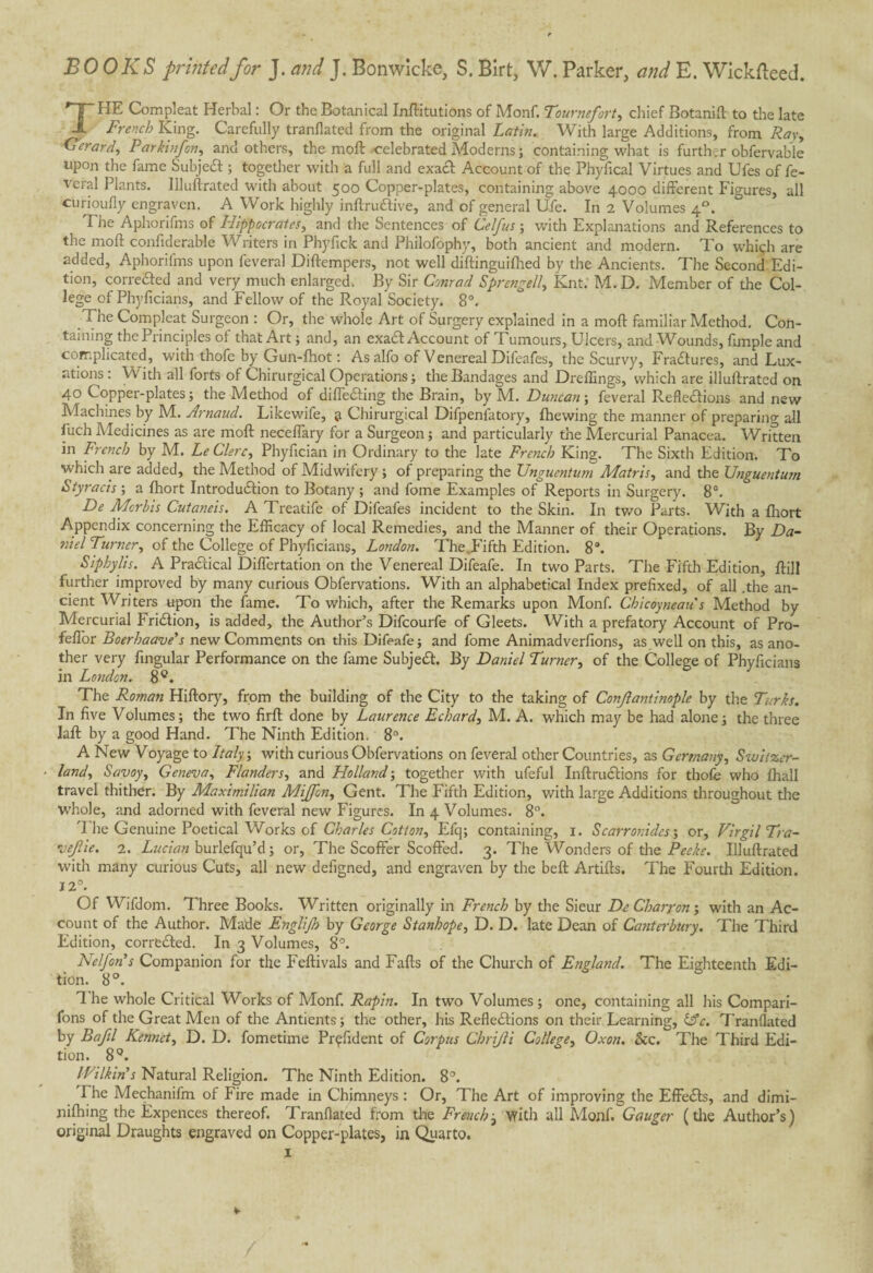 BOOKS printed for J. and J. Bonwicke, S. Birt, W. Parker, and E. Wickfteed. THE Com pi eat Herbal : Or the Botanical Initiations of Monf. Tournefort, chief Botanift to the late French King. Carefully tranflated from the original Latin. With large Additions, from Ray, Gerard, Parkinfon, and others, the moil -celebrated Moderns ; containing what is further obfervable upon the fame SubjeX ; together with a full and exact Account of the Phyfical Virtues and Ufes of fe¬ deral Plants. Illuftrated with about 500 Copper-plates, containing above 4000 different Figures, all curioufly engraven. A Work highly inftruXive, and of general Ufe. In 2 Volumes 40. The Aphorifms of Hippocrates, and the Sentences of Celfus ; with Explanations and References to the moll confiderable Writers in Phyfick and Philofophy, both ancient and modem. To whiçh are added, Aphorifms upon feveral Diftempers, not well diftinguilhed by the Ancients. The Second Edi¬ tion, correXed and very much enlarged. By Sir Conrad Sprengell, Knt. M.D. Member of the Col¬ lege of Phyficians, and Fellow of the Royal Society. 8°. a ne Compleat Surgeon : Or, the whole Art of Surgery explained in a mod familiar Method. Con¬ taining the Principles of that Art; and, an exaXAccount of Tumours, Ulcers, and Wounds, fimple and complicated, with thofe by Gun-fhot : As alfo of Venereal Difeafes, the Scurvy, Fractures, and Lux¬ ations : Vv ith all forts of Chirurgical Operations ; the Bandages and Dreffings, which are illuftrated on 40 Copper-plates; the Method of differing the Brain, by M. Duncan; feveral Reflexions and new Machines by M. Arnaud. Likewife, a Chirurgical Difpenfatory, {hewing the manner of preparing all flich Medicines as are moft neceffary for a Surgeon ; and particularly the Mercurial Panacea. Written in French by M. Le Clerc, Phyfician in Ordinary to the late French King. The Sixth Edition. To which are added, the Method of Midwifery ; of preparing the Unguentwn Matris, and the Unguentum Styracis ; a fhort Introduction to Botany ; and fome Examples of Reports in Surgery. 8°. De Mcrbis Cutaneis. A Treatife of Difeafes incident to the Skin. In two Parts. With a fhort Appendix concerning the Efficacy of local Remedies, and the Manner of their Operations. By Da¬ niel Turner, of the College of Phyficians, London. TheJFifth Edition. 8°. Siphylis. A PraXical Differtation on the Venereal Difeafe. In two Parts. The Fifth Edition, ftill further improved by many curious Obfervations. With an alphabetical Index prefixed, of all .the an¬ cient Writers upon the fame. To which, after the Remarks upon Monf. Chicoyneau s Method by Mercurial FriXion, is added, the Author’s Difcourfe of Gleets. With a prefatory Account of Pro- feffor Boerhaave's new Comments on this Difeafe; and fome Animadverfions, as well on this, as ano¬ ther very Angular Performance on the fame SubjeX. By Daniel Turner, of the College of Phyficians in London. 8C. The Roman Hiftory, from the building of the City to the taking of Conjlantinople by the Turks. In five Volumes; the two firft done by Laurence Echard, M. A. which may be had alone; the three laft by a good Hand. The Ninth Edition. 8°. A New Voyage to Italy ; with curious Obfervations on feveral other Countries, as Germany, Switzer¬ land, Savoy, Geneva, Flanders, and Holland-, together with ufeful InftruXions for thole who {hall travel thither. By Maximilian Mijfon, Gent. The Fifth Edition, with large Additions throughout the whole, and adorned with feveral new Figures. In 4 Volumes. 8°. '1 he Genuine Poetical Works of Charles Cotton, Efq; containing, 1. Scarronides ; or, Virgil Tra- vejlie. 2. Lucian burlefqu’d; or, The Scoffer Scoffed. 3. T'he Wonders of the Peeke. Illuftrated with many curious Cuts, all new defigned, and engraven by the beft Artifts. The Fourth Edition. 12°. Of Wifdom. Three Books. Written originally in French by the Sieur De Charron ; with an Ac¬ count of the Author. Made Englijh by George Stanhope, D. D. late Dean of Canterbury. The Third Edition, correXed. In 3 Volumes, 8°. Nelfon’s Companion for the Feftivals and Falls of the Church of England. The Eighteenth Edi¬ tion. 8°. B he whole Critical Works of Monf. Rapin. In two Volumes ; one, containing all his Compan¬ ions of the Great Men of the Antients ; the other, his RefleXions on their Learning, (Ac. Tranflated by Bafil Kennct, D. D. fometime Prçfident of Corpus Chrijli College, Oxon. See. The Third Edi¬ tion. 8Q. Wilkin's Natural Religion. The Ninth Edition. 8°. The Mechanifm of Fire made in Chimneys : Or, The Art of improving the EffeXs, and dimi- nifhing the Expences thereof. Tranflated from the French j with all Monf. Gauger (the Author’s) original Draughts engraved on Copper-plates, in Quarto. 1