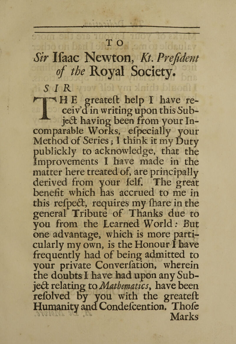 T O '■* * - - V- • t ' * Sir Ifaac Newton, Kt. Prejident of the Royal Society. SIR Mr^H E greateft help I have re- I ceiv’d in writing upon this Sub- je<5t having been from your In¬ comparable Works, efpecially your Method of Series; I think it my Duty publickly to acknowledge, that the Improvements I have made in the matter here treated of, are principally derived from your felf. The great benefit which has accrued to me in this refped:, requires my fhare in the general Tribute of Thanks due to you from the Learned World; But one advantage, which is more parti¬ cularly my own, is the Honour 1 have frequently had of being admitted to your private Converfation, wherein the doubts I have had upon any Sub¬ ject relating to Mathematics, have been refolved by you with the greateft Humanity and Condefcention. Thofe