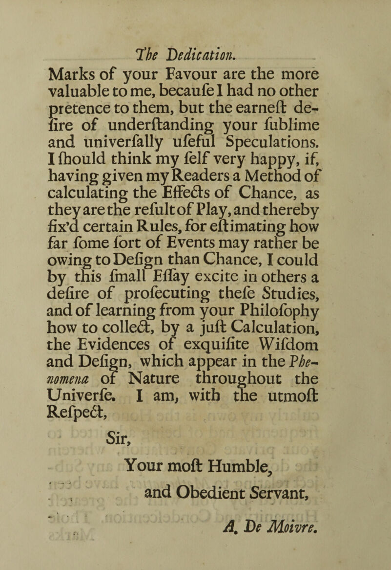 The Dedication. Marks of your Favour are the more valuable to me, becaufe I had no other pretence to them, but the earned: de¬ fire of underftanding your fublime and univerfally ufeful Speculations. I fhould think my felf very happy, if, having given my Readers a Method of calculating the Effeds of Chance, as they are the refult of Play, and thereby fix’d certain Rules, for eftimating how far fome fort of Events may rather be owing to Defign than Chance, I could by this fmall Eday excite in others a defire of profecuting thefe Studies, and of learning from your Philofbphy how to colled:, by a juft Calculation, the Evidences of exquifite Wifdom and Defign, which appear in the Phe¬ nomena of Nature throughout the Univerfe. I am, with the utmoft Refped, Sir, f * . C j. .»# & j ■ ' v—« / < •! * * Your moft Humble, * s and Obedient Servant, A. De Moivre.