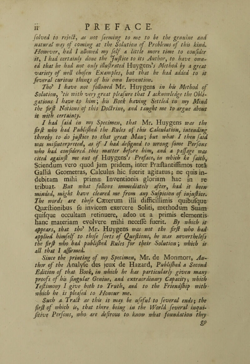 folved to reject, as not feeming to me to be the genuine and natural way of coming at the Solution of Problems of this kind. However, had 1 allowed my felf a little more time to confider it, I had certainly done the fufiice to its Author, to have own¬ ed that he had not only illufrated Huygens’/ Method by a great variety of well chofen Examples, but that he had added to it feveral curious things of his own Invention. Tho’ 1 have not followed Mr. Huygens in his Method of Solutiony ’tis with very great pie afare that I acknowledge the Obli¬ gations I have to him; his Book having Settled in my Mind the firft Notions of this Doctrine, and taught me to argue about it with certainty. I had faid in my Specimen, that Mr. Huygens was the fir[l who had Publifhed the Rules of this Calculation, intending thereby to do jufiice to that great Man; but what I then faid was mifinterprefect, as if I had defigned to wrong fome Perfons who had confidered this matter before him, and a paffage was cited again ft me out of Huygens’/ Preface, in which he faith, Sciendum veto quod jam pridem, inter Prxftantiflimos tota Gallia Geometras, Calculus hie fuerit agitatus; ne quis in- debitam mihi primas Inventionis gioriam hac in re tribuat. But what follows immediately after, had it been minded, might have cleared me from any Sufpicion of injuft ice. The words are thefe Cteterum illi difficillimis quibufque Quasftionibus fe invicem exercere Solid, methodum Suam quifque occultam retinuere, adeo ut a primis elementis hanc materiam evolvere mihi necefle fuerit. By which it appears, that tho’ Mr. Huygens was not the firfl who had applied himfelf to thofe forts of Queftions, he was neverthelefs the firft who had publifhed Rules for their Solution j which is all that I affirmed. Since the printing of my Specimen, Mr. de Monmort, Au¬ thor of the Analyfe des jeux de Hazard, Publifhed a Second Edition of that Book, in which he has particularly given many proofs of his fingular Genius, and extraordinary Capacity; which Teftimony I give both to Truth3 and to the Friendfhip with which he is pleafed to Honour me. Such a Traci as this is may be ufeful to fever al ends; the firfl of which is, that there being in the World jeveral incyui- fitive Perfons, who are defirous to know what foundation they &9