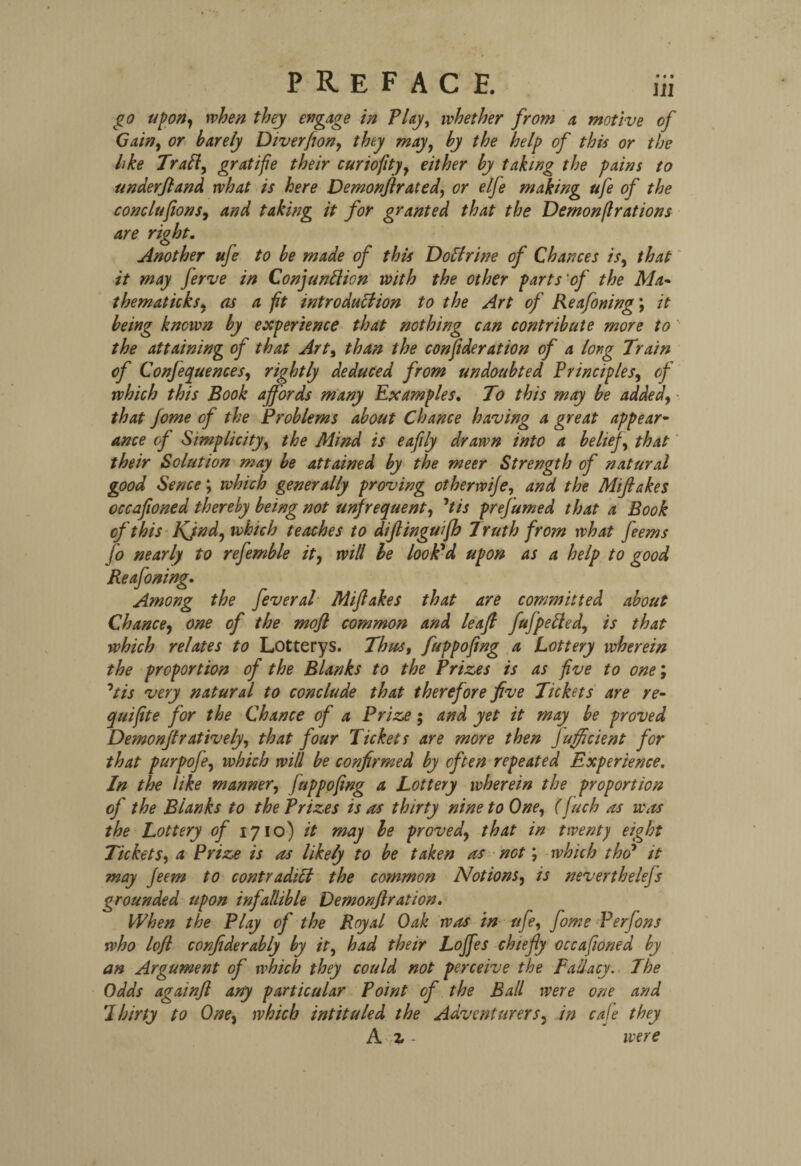 • • • go upon, when they engage in Play, whether from a motive of Gain, or barely Diverfion, they may, ^ the help of this or the like Trail, gratifie their curiofity, either by taking the pains to under ft and what is here Demonjlrated, or elje making ufe of the conclufions, and taking it for granted that the Demonflrations are right. Another ufe to be made of this Doffrine of Chances is, that it may ferve in Conjunction with the other parts'of the Ma- thematicks, as a fit introduction to the Art of Reafoning; it being known by experience that nothing can contribute more to the attaining of that Art, than the conftderation of a long Train of Conjequences, rightly deduced from undoubted Principles, of which this Book affords many Examples. To this may be added, that fome of the Problems about Chance having a great appear¬ ance of Simplicity, the Mind is eafily drawn into a belief, that their Solution may be attained by the meer Strength of natural good Sence; which generally proving other wife, and the Miftakes occafioned thereby being not unfrequent, 7tis prefumed that a Book of this Kind, which teaches to diflinguifh Truth from what feems jo nearly to refemble it, will le look'd upon as a help to good Reafoning. Among the feveral Miftakes that are committed about Chance, one of the mofl common and leaft fufpetted, is that which relates to Lotterys. Thus, fuppofing a Lottery wherein the proportion of the Blanks to the Prizes is as five to one; °tis very natural to conclude that therefore five Tickets are re- quifite for the Chance of a Prize; and yet it may be proved Demonftratively, that four Tickets are more then Jufficient for that purpofe, which will be confirmed by often repeated Experience. In the like manner, fuppofing a Lottery wherein the proportion of the Blanks to the Prizes is as thirty nine to One, (ftuch as was the Lottery of 1710) it may le proved, that in twenty eight Tickets, a Prize is as likely to be taken as not; which tho7 it may Jeem to contradict the common Notions, is neverthelefs grounded upon infallible Demonflration. When the Play of the Royal Oak was in ufe, fome Perfons who loft confiderably by it, had their Loffes chiefly occafioned by an Argument of which they could not perceive the Fallacy. The Odds againfl any particular Point of the Ball were one and Thirty to One, which intituled the Adventurers, in cafe they A z - were
