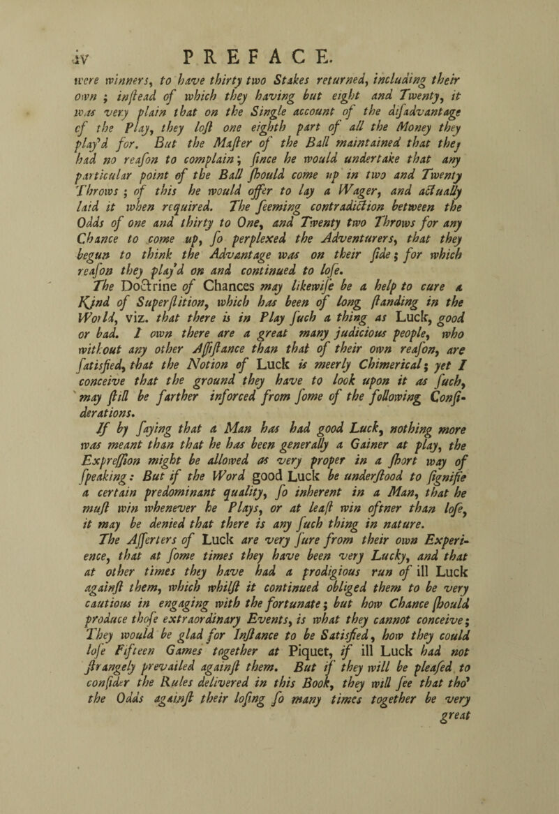 tv ere winners, to have thirty two St ikes returned, including their own ; in fie ad of which they having but eight and Twenty, it iv as very plain that on the Single account of the at]advantage cf the Play, they left one eighth part of all the Money they play’d for. But the Mafier of the Ball maintained that they had no reafon to complain; ft nee he would under t ake that any particular point of the Ball fhould come up in two and Twenty Throws ; of this he would offer to lay a Wager, and actually laid it when required. The feeming contradiction between the Odds of one and thirty to One, and Twenty two lhrows for any Chance to come up, fo perplexed the Adventurers, that they begun to think the Advantage was on their fide; for which reafon they playd on and continued to lofe, The Doclrine of Chances may likewife be a help to cure a KJnd of Super [lit ion, which has been of long [landing in the World, viz. that there is in Play fuch a thing as Luclf, good or bad. I own there are a great many judicious people, who without any other Afiifiance than that of their own reafon, are fatisfied, that the Notion of Luck is meerly Chimerical; yet I conceive that the ground they have to look upon it as fuch9 may [till be farther inforced from fome of the following Confix derations. If by faying that a Man has had good Luck, nothing more was meant than that he has been generally a Gainer at play, the Expreffion might be allowed as very proper in a fhort way of [peaking: But if the Word good Luck be underjlood to fignifie a certain predominant quality, fo inherent in a Man, that he mufl win whenever he Plays, or at leafi win oftner than lofe, it may be denied that there is any fuch thing in nature. The AJferters of Luck are very Jure from their own Experi¬ ence, that at fome times they have been very Lucky, and that at other times they have had a prodigious run of ill Luck again ft them, which whilfi it continued obliged them to be very cautious in engaging with the fortunate; but how Chance [bould produce thofe extraordinary Events, is what they cannot conceive; They would be glad for lnflance to be Satisfied, how they could lofe Fifteen Games together at Piquet, if ill Luck had not firangely prevailed againfi them. But if they will be pleafed to confidtr the Rules delivered in this Book, they will fee that tho’ the Odds aga 'mfi their lofing fo many times together be very great