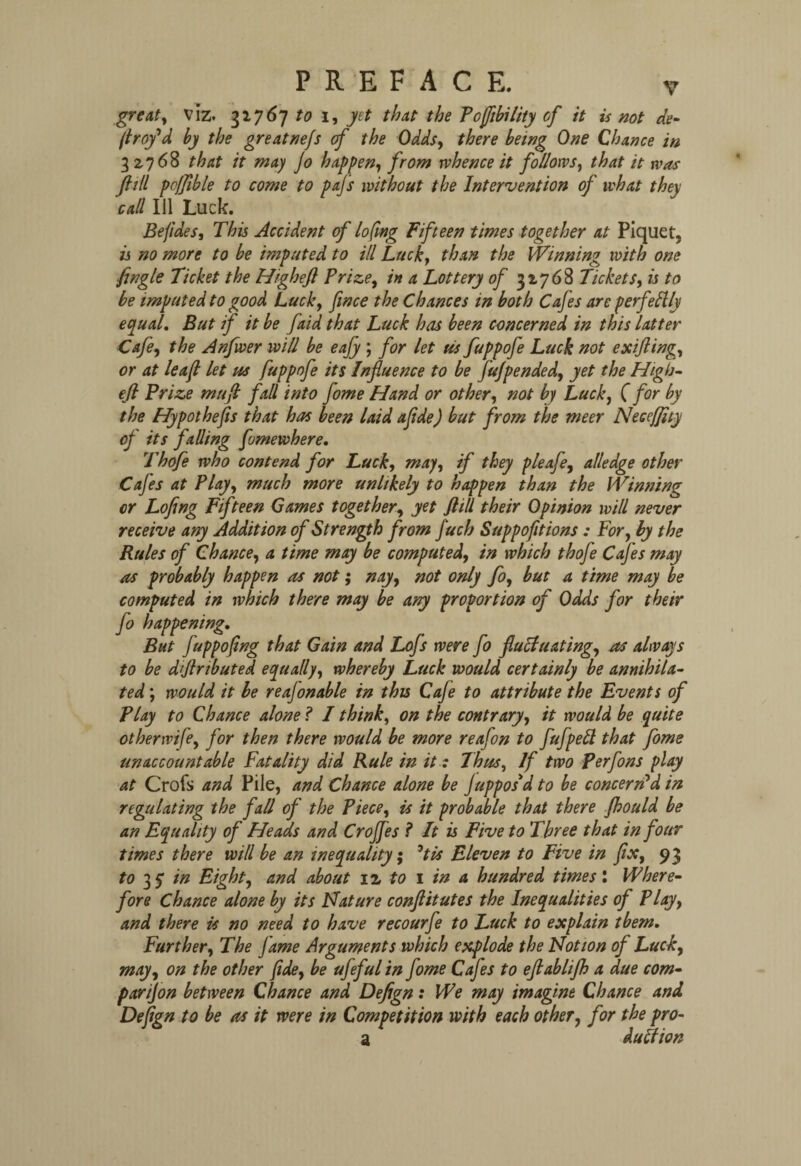 great, viz. 31767 to 1, yet that the Pojfibility of it is not de¬ ft rof d by the greatnejs of the Odds, there being One Chance in 32768 that it may jo happen, from rvhence it follows, that it was fill poffible to come to pajs without the Intervention of what they call Ill Luck. Befides, This Accident of lofmg Fifteen times together at Piquet, is no more to be imputed to ill Luck, than the Winning^ with one jingle Ticket the Highefl Prize, in a Lottery of 32768 Tickets, is to be imputed to good Luck, face the Chances in both Cafes are perfeftly equal. But if it be faid that Luck has been concerned in this latter Cafe, the Anfwer will be eafy ; for let Us fuppofe Luck not exifling, or at leaft let us fuppofe its Influence to be fujpended, yet the High¬ efl: Prize muft fall into jome Hand or other, not by Luck, ( for by the Hypothecs that has been laid ajide) but from the meer Necejflty of its falling fomewhere. Thofe who contend for Luck, may, if they pleafe, alledge other Cafes at Play, much more unlikely to happen than the Winning or Lofing Fifteen Games together, yet flill their Opinion will never receive any Addition of Strength from j'uch Suppofitions: For, by the Rules of Chance, a time may be computed, in which thofe Cafes may as probably happen as not; nay, not only fo, but a time may be computed in which there may be any proportion of Odds for their fo happening. But fuppofing that Gain and Lofs were fo fluctuating, as always to be dflrtbuted equally, whereby Luck would certainly be annihila¬ ted ; would it be reajonable in this Cafe to attribute the Events of Play to Chance alone ? I think, on the contrary, it would be quite otherwise, for then there would be more reafon to fufpett that fome unaccountable Fatality did Rule in it: Thus, If two perfons play at Crofs and Pile, and Chance alone be j appos'd to be concern'd in regulating the fall of the Piece, is it probable that there fhould be an Equality of Heads and CroJJes ? It is Five to Three that in four times there will be an inequality; *tis Eleven to Five in fix, 93 to 15 in Eight, and about 12 to 1 in a hundred times: Where¬ fore Chance alone by its Nature conflitutes the Inequalities of Play, and there is no need to have recourfe to Luck to explain tbem. Further, The jame Arguments which explode the Notion of Luck, may, on the other fide, be ufeful in fome Cafes to eftablifh a due corn- par ijon between Chance and Defign: We may imagine Chance and Defign to be as it were in Competition with each other, for the pro- a duftion