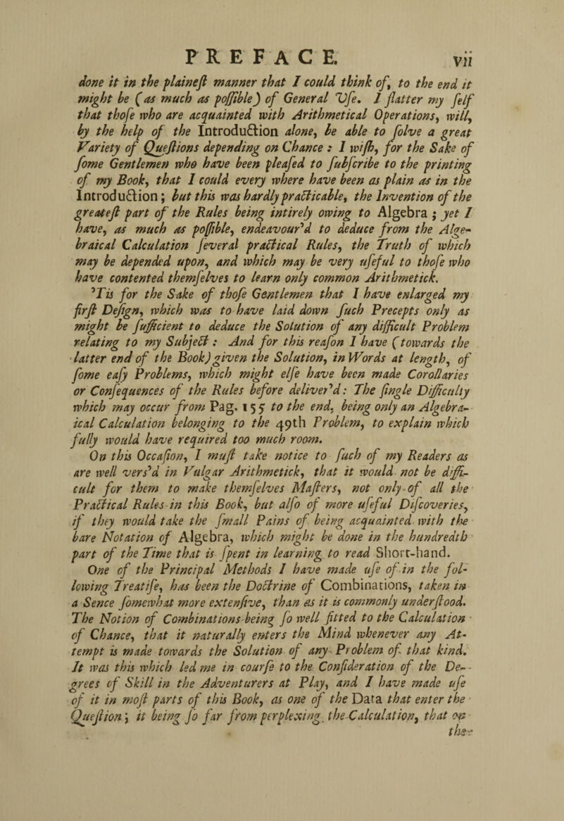 done it in the plain eft manner that I could think oft to the end it might be (as much as pofftble) of General Vfe. I fatter my fe/f that thofe who are acquainted with Arithmetical Operations, will, by the help of the Introduction alone, be able to folve a great Variety of Queflions depending on Chance : 1 wijh, for the Sake of fome Gentlemen who have been pleafed to fulfcribe to the printing of my Book, that 1 could every where have been as plain as in the Introduction; but this was hardly practicable, the Invention of the great eft part of the Rules being intirely owing to Algebra ; yet / have, as much as poffible, endeavour'd to deduce from the Alge¬ braical Calculation Jeveral practical Rules, the Truth of which may be depended upon, and which may be very ufeful to thofe who have contented themfelves to learn only common Arithmetick. 'Tis for the Sake of thofe Gentlemen that I have enlarged my firft Defign, which was to have laid down fuch Precepts only as might be fufficient to deduce the Solution of any difficult Problem relating to my SubjeCt: And for this reafon 1 have (towards the latter end of the Book)given the Solution, in Words at length, of fome eafy Problems, which might e/fe have been made Corollaries or Conferences of the Rules before deliver'd: The fingle Difficulty which may occur from Pag. 155 to the end, being only an Algebra¬ ical Calculation belonging to the 49th Problem, to explain which fully would have required too much room. On this Occafion, I muft take notice to fuch of my Readers as are well vers'd in Vulgar Arithmetick, that it would not be diffi¬ cult for them to make themfelves Mafters, not only-of all the Practical Rules in this Book, but alfo of more ufeful Dtfcoveries, if they would take the fmall Pains of being acquainted with the bare Notation of Algebra, which might be done in the hundredth part of the Time that is jpent in learning to read Short-hand. One of the Principal Methods I have made ufe of in the fol¬ lowing Treatife, has been the Doctrine of Combinations, taken in a Sence fomewhat more extenfive, than as it is commonly unaerftood. The Notion of Combinations being Jo well fitted to the Calculation • of Chance, that it naturally enters the Mind whenever any At¬ tempt is made towards the Solution of any Problem of that kind. It was this which led me in courfe to the Confideration of the De- - grees of Skill in the Adventurers at Play, and I have made ufe of it in moft parts of this Book, as one of the Data that enter the Queftionit being Jo far from perplexing, the Calculation, that on