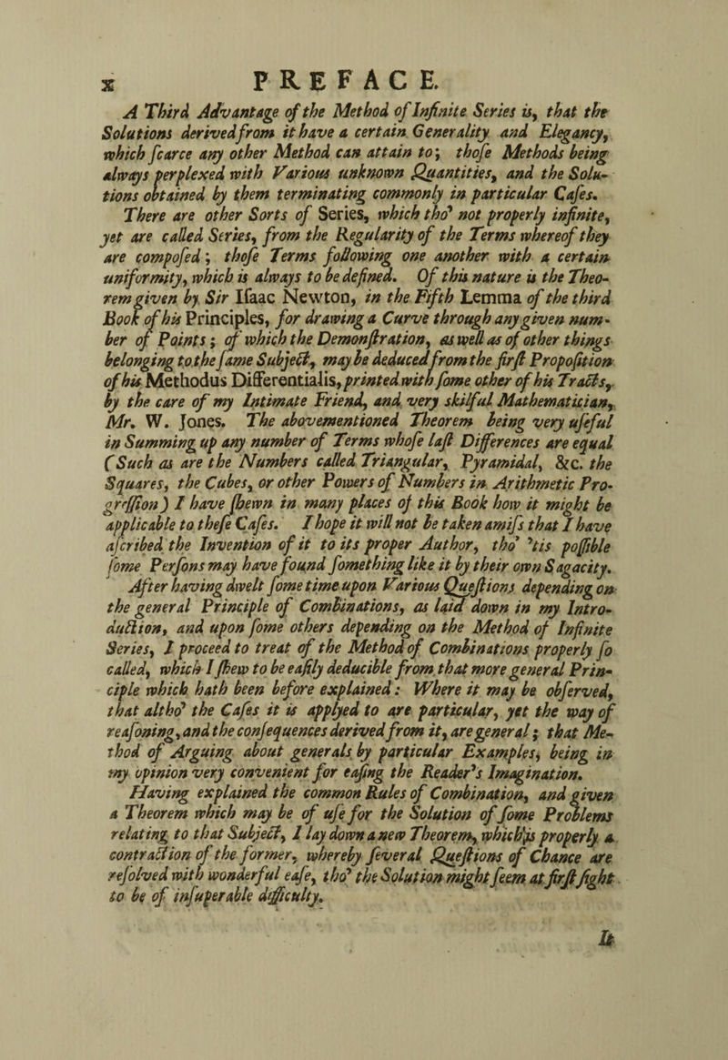 A Third Advantage cf the Method of Infinite Series u, that the Solutions derived from it have a certain Generality and Elegancy, which fcarce any other Method can attain to\ thofe Methods being always perplexed with Various unknown Quantities, and the Solu¬ tions obtained by them terminating commonly in particular Cafes. There are other Sorts of Series, which tho* not properly infinite, yet are called Series, from the Regularity of the Terms whereof they are compofed; thofe Terms following one another with a certain uniformity, which is always to be defined. Of this nature is the Theo¬ rem given by Sir Ifaac Newton, in the Fifth Lemma of the third hook of his Principles, for drawing a Curve through any given num¬ ber of Points; of which the Demonftration, as well as of other things belonging to the fame Subjell, maybe deducedfrom the fir ft Propofition of his Methodus Differentialis sprinted with fome other of his Tracisr by the care of my Intimate Friend, and very skilful Mathematician, Mr. W. Jones. The abovementioned Theorem being very ufeful in Summing up any number of Terms whofe laft Differences are equal CSuch as are the Numbers called Triangular, Pyramidal, Sic. the Squares, the Cubes, or other Powers of Numbers in Arithmetic Pro• grcffion) / have [hewn in many places of this Book how it might be applicable to thefe Cafes. I hope it will not be taken amifs that I have afcribed the Invention of it toils proper Author, tho yti$ poffible fome Perfons may have found fomething like it by their own Sagacity. After having dwelt fome time upon Various Qu eft ions depending on the general Principle of Combinations, as lata down in my Intro¬ duction, and upon fome others depending on the Method of Infinite Series, / proceed to treat of the Method of Combinations properly fo called, which I (hew to be eafily deducible from that more general Prin¬ ciple which hath been before explained: Where it may be obferved, that altht? the Cafes it is applyed to are particular, yet the way of reafoning, and the confequences derivedfrom it, are general; that Me¬ thod of Arguing about generals, by particular Examples, being in tny opinion very convenient for effing the Reader's Imagination. Having explained the common Rules of Combination, and given a Theorem which may be of ufe for the Solution of fome Problems relating to that Subjell, 1 lay down a new Theorem, which'js properly a contrail ion of the former, whereby fever al Queftions of Chance are nfotved with wonderful effe, tho’ the Solution might fern atfirftfight. to be of infuperable difficulty. u