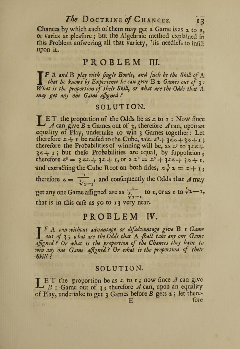 Chances by which each of them may get a Game is as % to i? or varies at .pieafure ; but the Algebraic method explained in this Problem anfwering all that variety, Ms needlefs to infiffc upon it. PROBLEM nr. IF A and B flay with Jingle Borils, and fuch be the Skill of A that he knows by Experience he can give B z Games out of 3 : What is the proportion of their Skilly or what are the Odds that A. may get any one Game aligned ? SOLUTION. T ET the proportion of the Odds be as z to 1 : Now fince A can give B 2 Games out of 3, therefore A can, upon an equality of Play, undertake to win 3 Games together: Let therefore be raifed to the Cube, viz,. z}-\- 3zz + 3^ + 1 ; therefore the Probabilities of winning will be, as zi to $zz+ 3^4- 1; but thefe Probabilities are equal, by fuppolition; therefore z) — 3 zz 4- 4-1, or 2 zA = z} 4- $zz 4- 3z 4-1. ■and extrafling the Cube Root on both fides, z^ z ~ z-\-1; therefore s = 3, , and confequently the Odds that A may V 2-—I I 3 get any one Game afligned are as ^ to i, or as 1 to V2.—1, that is in this cafe as yo to 13 very near. PROBLEM IV. IF A can without advantage or difadvantage give B 1 Game out of 3 ; what are the Odds that A jhall take any one Game afigned ? Or what is the proportion of the Chances they have to win any one Game afigned ? Or what is the proportion of their Skill ? SOLUTION. LE T the proportion be as s to 1; now fince A can give B 1 Game out of 3; therefore A can, upon an equality of Play, undertake to get 3 Games before B gets 2; let there- E foie