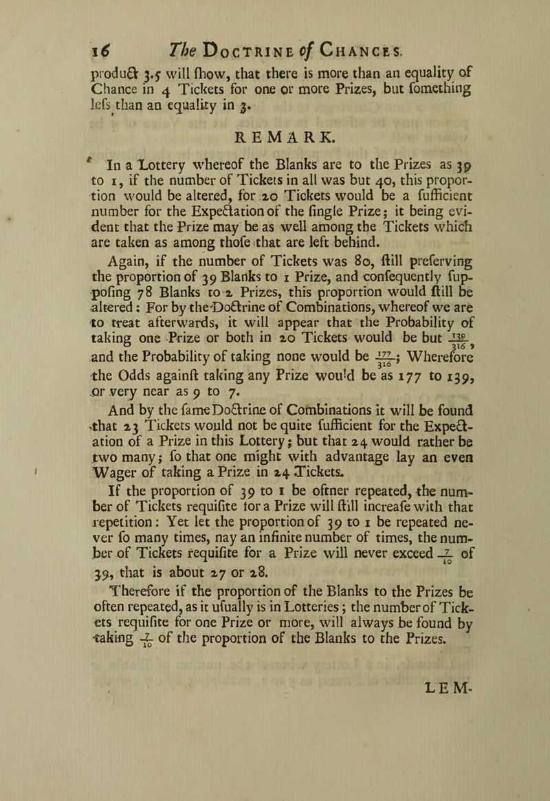 produQ: j.y will fhow, that there is more than an equality of Chance in 4 Tickets for one or more Prizes, but fomething lefs than an equality in 3. REMARK. * In a Lottery whereof the Blanks are to the Prizes as 39 to 1, if the number of Tickets in all was but 40, this propor¬ tion would be altered, for 20 Tickets would be a fufficient number for the Expectation of the fingle Prize; it being evi¬ dent that the Prize may he as well among the Tickets which are taken as among rhofe that are left behind. Again, if the number of Tickets was 80, ftill preferving the proportion of 39 Blanks to 1 Prize, and confequently fup- pofing 78 Blanks to 2 Prizes, this proportion would ftill be altered: For by theOo&rine of Combinations, whereof we are to treat afterwards, it will appear that the Probability of taking one Prize or both in 20 Tickets would be but and the Probability of taking none would be -ig_; Wherefore the Odds againft taking any Prize would be as 177 to 139, or very near as 9 to 7. And by the fame Do&rine of Combinations it will be found ^hat 23 Tickets would not be quite fufficient for the Expect¬ ation of a Prize in this Lottery; but that 24 would rather be two many; fo that one might with advantage lay an even Wager of taking a Prize in 24 Tickets. If the proportion of 39 to 1 be oftner repeated, the num¬ ber of Tickets requifite tor a Prize will ftill increafe with that repetition: Yet let the proportion of 39 to 1 be repeated ne¬ ver fo many times, nay an infinite number of times, the num¬ ber of Tickets requifite for a Prize will never exceed _l of 39, that is about 27 or 28. Therefore if the proportion of the Blanks to the Prizes be often repeated, as it ufually is in Lotteries; the number of Tick¬ ets requifite for one Prize or more, will always be found by ♦taking -fe of the proportion of the Blanks to the Prizes. LEM-