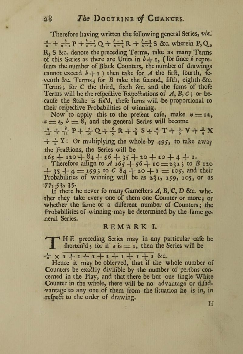 Therefore having written the following general Series, viz] ~r + P + rri Q.+ R + S &c. wherein P,Q, R, S &c. denote the preceding Terms, take as many Terms of this Series as there are Units in i, (for fince b repre- fents the number of Black Counters, the number of drawings cannot exceed b 4- i ) then take for A the firft, fourth, fe- venth &c. Terms.; for B take the fecond, fifth, eighth &c. Terms; for C the third, fixth &c. and the fums of thofe Terms will be the refpeQive Expe&ations of A, B, C; or be- caufe the Stake is fix’d, thefe fums will be proportional to their refpeftive Probabilities of winning. Now to apply this to the prefent cafe, make » = a = 4, b = 8, and the general Series will become ■S- + 4P+^a+fR + |S+AT + -}.V + fX 4* -- Y: Or multiplying the whole by 49 y, to take away the Fra&ions, the Series will be .165 -f- no + 84 4- 56 + + 2-0 + 10 4 4 + *• Therefore aflign to A i6y + y*>+ 10 = 231; to B no + 35 + 4 = 159 > to C 84 + ao + 1 = ioy, and their Probabilities of winning will be as 231, 159, 105, or as •77> 5b 35- If there be never fo many Gamefters A, B, C, D &c. whe¬ ther they take every one of them one Counter or more; or whether the fame or a different number of Counters; the Probabilities of winning may be determined by the fame ge¬ neral Series. REMARK I. TH E preceding Series may in any particular cafe be fliorten’d $ for if a is — 1, then the Series will be 7T X I + I+I + I + I + I+ I Hence it may be obferved, that if the whole number of Counters be exa£Uy divifible by the number of perfons con¬ cerned in the Play, and that there be but one fingle White Counter in the whole, there will be no advantage or difad- vantage to any one of them from the fituation he is in, in refpeft to the order of drawing. If