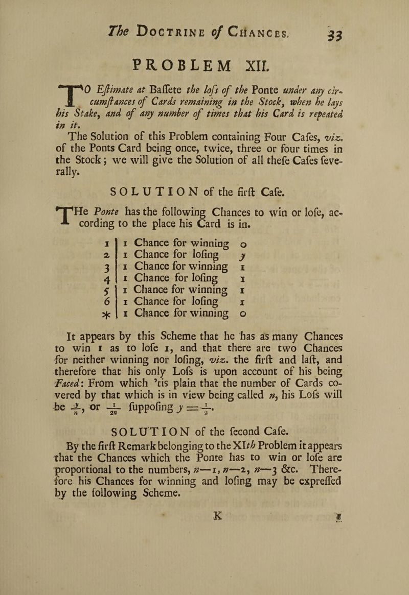 PROBLEM XIL 33 TO EJlimate at BafTete the lofs of the Ponte under any cir* cum fiances of Cards remaining in the Stock, when he lays his Stake, and of any number of times that his Card is repeated in it. The Solution of this Problem containing Four Cafes, viz. of the Ponts Card being once, twice, three or four times in the Stock; we will give the Solution of all thefe Cafes feve- rally. SOLUTION of the fir ft Cafe. THe Ponte has the following Chances to win or lofe, ac¬ cording to the place his Card is in. i 2, 3 4 5 6 * i Chance for winning o i Chance for lofing y i Chance for winning i i Chance for lofing i i Chance for winning i i Chance for lofing i i Chance for winning o It appears by this Scheme that he has as many Chances to win i as to lofe i, and that there are two Chances for neither winning nor lofing, viz. the firft and laft, and therefore that his only Lofs is upon account of his being Faced: From which ’tis plain that the number of Cards co¬ vered by that which is in view being called his Lofs will be -i’ or ~vT ftppofing y —4-. SOLUTION of the fecond Cafe. By the firft Remark belonging to the XIth Problem it appeal's that the Chances which the Ponte has to win or lofe are proportional to the numbers, n—i, n—2, n—3 &c. There¬ fore his Chances for winning and lofing may be expreffed by the following Scheme. 1 K