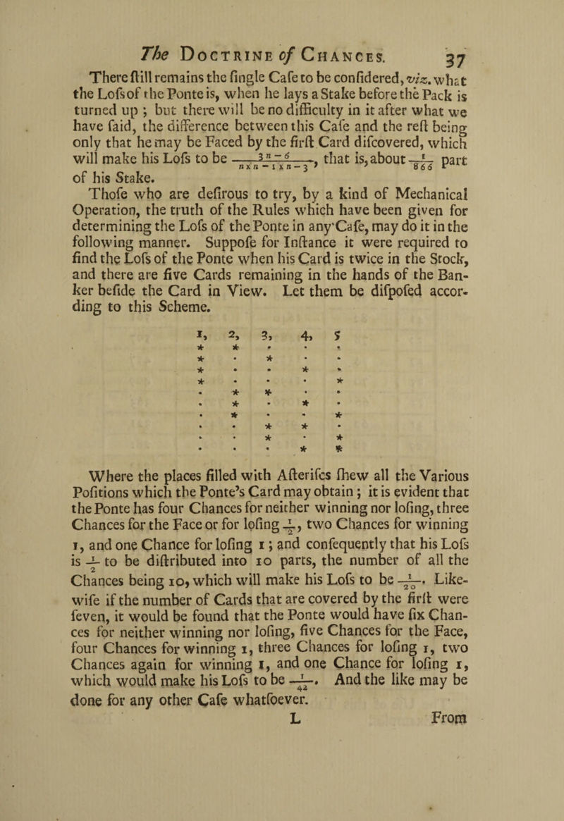 There (till remains the Tingle Cafe to be confidered, viz. what the Lofsof the Ponte is, when he lays aStake before the Pack is turned up ; but there will be no difficulty in it after what we have faid, the difference between this Cafe and the reft being only that he may be Faced by the firft Card difcovered, which will make his Lofs to be-. that is, aboutpart of his Stake. Thofe who are defirous to try, by a kind of Mechanical Operation, the truth of the Rules which have been given for determining the Lofs of the Ponte in any'Cafe, may do it in the following manner. Suppofe for Inftance it were required to find the Lofs of the Ponte when his Card is twice in the Stock, and there are five Cards remaining in the hands of the Ban¬ ker beftde the Card in View. Let them be difpofed accor¬ ding to this Scheme. * * * * 2, * * * * 3, * 4, * * * * * * * Where the places filled with Afterifcs fhew all the Various Pofitions which the Ponte’s Card may obtain; it is evident that the Ponte has four Chances for neither winning nor lofing, three Chances for the Face or for lofing _L, two Chances for winning i, and one Chance for lofing i; and confequently that his Lofs is -j- to be diftributed into io parts, the number of all the Chances being io, which will make his Lofs to be Like- 2 O wife if the number of Cards that are covered by the firft were feven, it would be found that the Ponte would have fix Chan¬ ces for neither winning nor lofing, five Chances for the Face, four Chances for winning i, three Chances for lofing i, two Chances again for winning I, and one Chance for lofing i, which would make his Lofs to be And the like may be done for any other Cafe whatfoever. From