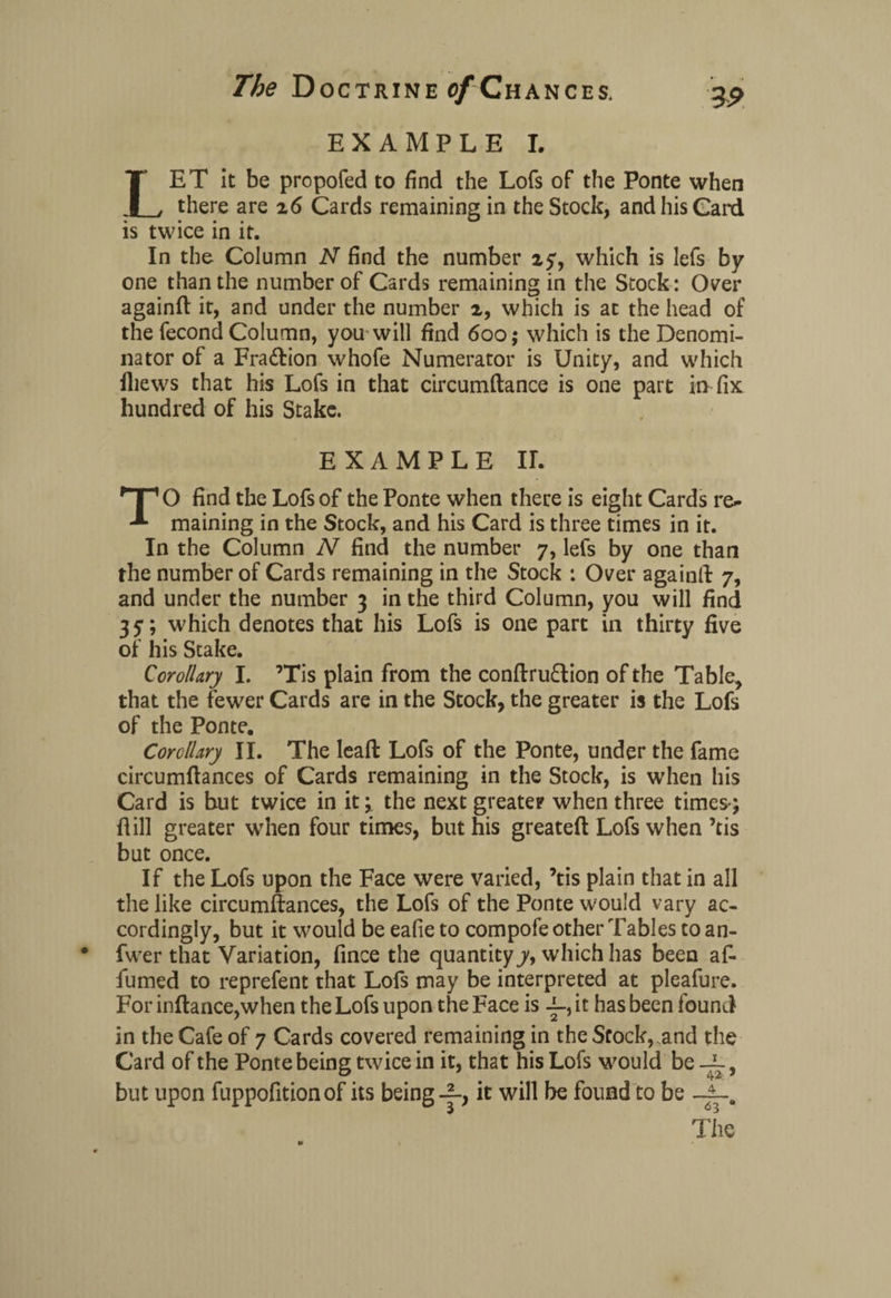 EXAMPLE I. LET it be propofed to find the Lofs of the Ponte when there are 26 Cards remaining in the Stock, and his Card is twice in it. In the Column N find the number 2y, which is lefs by one than the number of Cards remaining in the Stock: Over againft it, and under the number 2, which is at the head of the fecond Column, you will find 600; which is the Denomi¬ nator of a Fra&ion whofe Numerator is Unity, and which iliews that his Lofs in that circumftance is one part in fix hundred of his Stake. EXAMPLE II. TO find the Lofs of the Ponte when there is eight Cards re¬ maining in the Stock, and his Card is three times in it. In the Column N find the number 7, lefs by one than the number of Cards remaining in the Stock : Over againft 7, and under the number 3 in the third Column, you will find 35*; which denotes that his Lofs is one part in thirty five of his Stake. Corollary I. ’Tis plain from the conftru&ion of the Table, that the fewer Cards are in the Stock, the greater is the Lofs of the Ponte. Corollary II. The leaft Lofs of the Ponte, under the fame circumftances of Cards remaining in the Stock, is when his Card is hut twice in it; the next greater when three times; fiill greater when four times, but his greateft Lofs when ’tis but once. If the Lofs upon the Face were varied, ’tis plain that in all the like circumftances, the Lofs of the Ponte would vary ac¬ cordingly, but it would be eafie to compofe other Tables to an- fwer that Variation, fince the quantity y, which has been af- iumed to reprefent that Lofs may be interpreted at pleafure. For inftance,when the Lofs upon the Face is -i-, it has been found in the Cafe of 7 Cards covered remaining in the Stock, and the Card of the Ponte being twice in it, that his Lofs would be } but upon fuppofition of its being it will be found to be