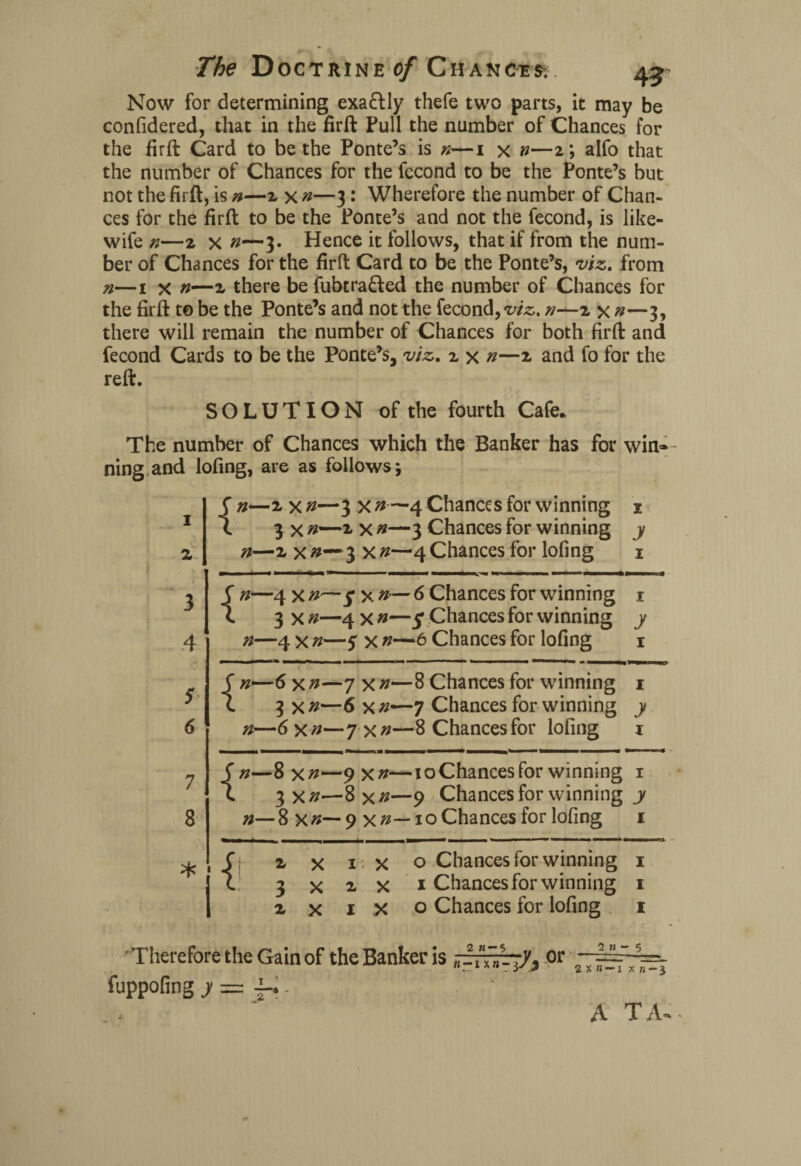 Now for determining exa&ly thefe two parts, it may be confidered, that in the firft Pull the number of Chances for the firft Card to be the Ponte’s is 1 x n—2 ; alfo that the number of Chances for the fecond to be the Ponte’s but not the firft, is n—2 x n—3: Wherefore the number of Chan¬ ces for the firft to be the Ponte’s and not the fecond, is like- wife n—2 x 0—3. Hence it follows, that if from the num¬ ber of Chances for the firft Card to be the Ponte’s, viz, from n—1 x n—2 there be fubtra&ed the number of Chances for the firft to be the Ponte’s and not the fecond, viz, n—2 x n—3, there will remain the number of Chances for both firft and fecond Cards to be the Ponte’s, viz, 2 x n—2 and fo for the reft. SOLUTION of the fourth Cafe. The number of Chances which the Banker has for win— ning and lofing, are as follows; 1 2 3 4 5 6 7 8 * ! { «-2x»—3 x # —4 Chances for winning 1 3 x 2 x n—3 Chances for winning y n—2 x#~3 xn—4 Chances for lofing 1 {w—4 x x n— 6 Chances for winning 1 3 x n—4 x n—5* Chances for winning y n—4 x n—y x 6 Chances for lofing 1 { «—6x»—7x»—8 Chances for winning 1 3 X n—6 x 7 Chances for winning y n—6 xn—7 xn—8 Chances for lofing 1 { n—8 xn—9 xn—10Chances for winning 1 3 xn—8 xn—9 Chances for winning y n—8 xn— 9 xn— xo Chances for lofing 1 2x1x0 Chances for winning 1 3x2x1 Chances for winning 1 2 x 1 X o Chances for lofing 1 Therefore the Gain of the Banker is ~~~y^ or • 1 * “ - y * 2 X » —I xn —3 fuppofing y = i-.. A TA-