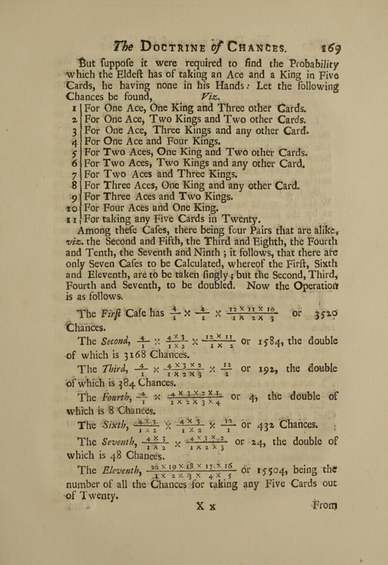 But fuppofe it were required to find the Probability which the Eldeft has of taking an Ace and a King in Five Cards, he having none in his Hands .* Let the following Chances be found, Viz. 1 For One Ace, One King and Three other Cards. 2 For One Ace, Two Kings and Two other Cards. 3 For One Ace, Three Kings and any other Card. 4 For One Ace and Four Kings. 5 For Two Aces, One King and Two other Cards. 6 For Two Aces, Two Kings and any other Card. 7 For Two Aces and Three Kings. 8 For Three Aces, One King and any other Card* 9 For Three Aces and Two Kings. 10 For Four Aces and One King. 11 For taking any Five Cards in Twenty. Among thefe Cafes, there being four Pairs that are alike, viz. the Second and Fifth, the Third and Eighth, the Fourth and Tenth, the Seventh and Ninth ; it follows, that there are only Seven Cafes to be Calculated, whereof the Firft, Sixth and Eleventh, are to be taken fingly; but the Second, Third, Fourth and Seventh, to be doubled. Now the Operation is as follows. The Firft Cafe has -f- x x ” *  * Chances. x 2 x 3 or 3510 The Second, x X y or 1584, the double of which is 3168 Chances. The Third, x ■* X -y or 191, the double of which is 384 Chances. The Fourth, >: -** •» or 4> the c,outlIe of which is 8 Chances. The Sixth, x ■ \ * ~ or 432 Chances. . The Seventh, -+■■■—*- * or 24, the double of which is 48 Chances. The Eleventh, ~aQ 17 *-y or 15504, being the , J X 2 a 3 X 4 ^ 5 number of all the Chances for taking any Five Cards out of Twenty. * X x From