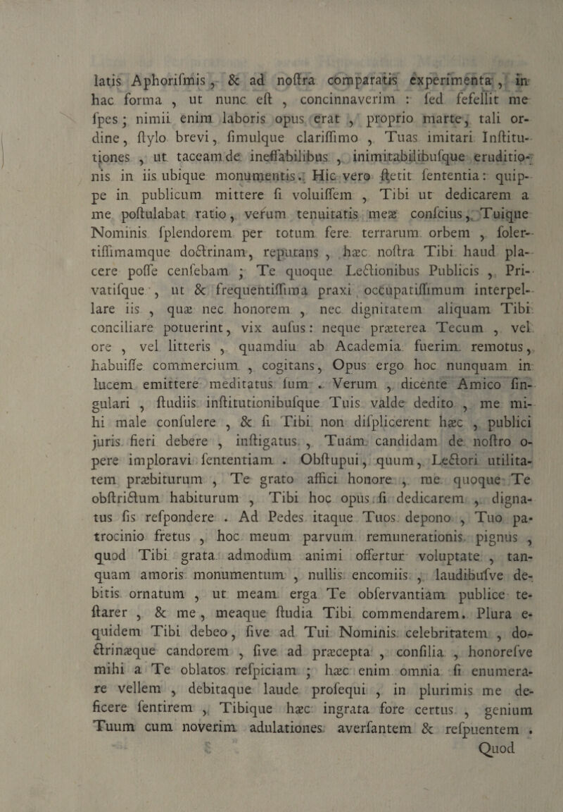 / latis Aphorifmis , & ad noftra comparatis experimenta , in hac forma , ut nunc, eft , concinnaverim : fed fefellit me fpes; nimii enim laboris opus erat , proprio marte, tali or¬ dine ? ftylo brevi, fimulque clariffimo , Tuas imitari Inftitu- tiones , ut taceam de. ineffabilibus , inimitabilibufque eruditio* nis in iis ubique monumentis.: Hic vero ftetit fententia: quip¬ pe in publicum mittere fi voluiffem , Tibi ut dedicarem a me poftulabat ratio, vefum tenuitatis meas confcius, Tuique Nominis fplendorem per totum fere terrarum orbem , foler- tiffimamque doftrinam, reputans , haec noftra Tibi haud pla¬ cere poffe cenfebam ; Te quoque Leftionibus Publicis , Pri- vatifque ‘, ut & frequentiffima praxi occupatiffimum interpel¬ lare iis , quas nec honorem , nec dignitatem aliquam Tibi- conciliare potuerint, vix aufus: neque praeterea Tecum , vel ore , vel litteris , quamdiu ab Academia fuerim, remotus, liabuifte commercium , cogitans, Opus ergo hoc nunquam in lucem emittere meditatus fum . Verum , dicente Amico fin- gulari , ftudiis inftitutionihulque Tuis valde dedito , me mi¬ hi male confulere , & fi Tibi, non difplicerent haec , publici juris fieri debere , inftigatus. , Tuam candidam de noftro o- pere imploravi fententiam . Obftupui, quum, Ledftori utilita¬ tem pnebiturum , Te grato affici honore , me quoque Te obftriftum habiturum , Tibi hoc opus.fi dedicarem , digna¬ tus fis refpondere . Ad Pedes itaque Tuos depono , Tuo pa¬ trocinio fretus , hoc meum parvum remunerationis pignus , quod Tibi grata admodum animi offertur voluptate , tan- quam amoris monumentum , nullis encomiis , laudibufve de¬ bitis ornatum , ut meam erga Te obfervantiam publice te- ftarer , & me , meaque ftudia Tibi commendarem. Plura e- quidem Tibi debeo, five ad Tui Nominis celebritatem , do- ftrinasque candorem , five ad prxeepta , confilia , honorefve mihi a Te oblatos refpiciam * haec enim omnia fi enumera¬ re vellem , debitaque laude profequi , in plurimis me de¬ ficere fentirem , Tibique haec ingrata fore certus , genium Tuum cum noverim adulationes, averfantem &. refpuentem . Quod