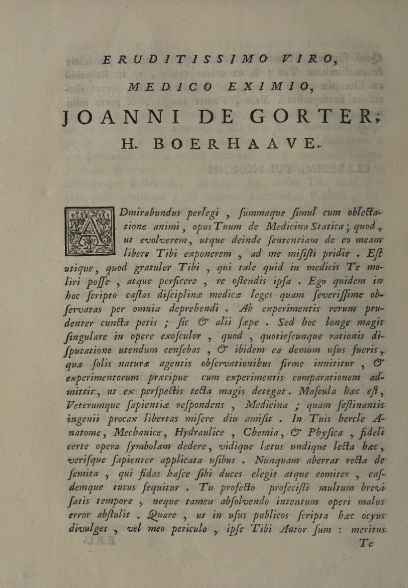 ERUDITISSIMO VIRO, MEDICO EXIMIO, JOANNI DE GORTER; H. B O E R H A A V E. Dmir abundus perlegi y fummaque fimul cum obi effa¬ tione animi y opus Tuum de Medicina Statica * quod y ut evolverem 5 ut que deinde fententiam de eo meam libere Tibi exponerem y ad me mififli pridie * Efl utique y quod gratuler Tibi y qui tale quid in medicis Te mo¬ liri pojfe y atque perficere y re oflendis ipfa . Ego quidem in' hoc fcripto caflas difciplinae medicae leges quam JeveriJJime ob- fervat as per omnia deprehendi . Ab experimentis rerum pru¬ denter cunffa petis ; fic & alii faepe . Sed hoc longe magis* Jingulare in opere exofculor y quod y quotiefcunque rationis di- fputatione utendum cenfebas y & ibidem ea demum ufus fueris y quae folis naturae agentis obfervationihus firme innititur y & experimentorum praecipue cum experimentis comparationem ad¬ mittit y ut ex perfpeffis teffa magis detegat. Mafcula haec efl y Veterumque fapientiae refpondens y Medicina ; quam feflinantis: ingenii procax libertas mi fer e diu anrifit . ln Tuis hercle A- natome y Mechanice y Hydraulice y Chemia y & Fhyfica y fideli certe opera fyynbolam dedere y vidique laetus undique leffa haec y verifque fapienter applicata ufibus . Nunquam-- aberrat reffa de Jemit a ? qui fidas hafce fibi duces elegit atque comites v eaf- demque tutus fequitur . Tu profeffo profecifli multum brevi fatis tempore y neque tamen abfolvendo intentum operi malus error abfluUt .. §hiare y ut in ufus publicos fcripta haec ocjyus divulges y vel meo periculo y ipfe Tibi Autor fum : meritus Te: