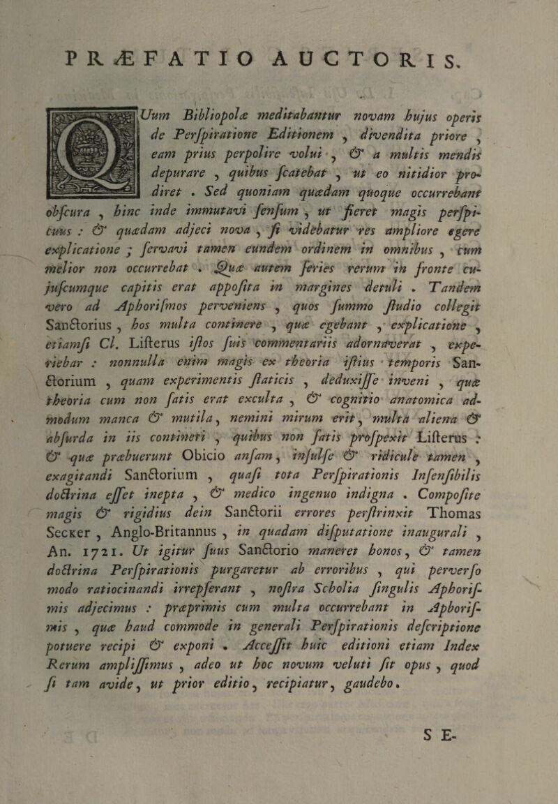 PR^F ATIO AUCTORIS. \Uum Bibliopola meditabantur novam hujus operis ' de Perfpiratione Editionem y divendita priore y eam prius perpolire volui ? & a multis mendis depurare y quibus fcatebat y ut eo nitidior pro- diret . Sed quoniam quaedam quoque occurrebant obfcura y hinc inde immutavi fenfum y ut fieret magis perfpi- cms : & quaedam adjeci nova y fi videbatur res ampliore egere explicatione j fervavi tamen eundem ordinem in omnibus y cum melior non occurrebat • Quce autem feries rerum in fronte cu- jufcumque capitis erat appofita in margines detuli * Tandem vero ad Aphorifmos perveniens y quos fummo fiudio collegit San&orius y hos multa conthiere , quae egebant , explicatione y etiamfi Cl. Lifterus ifios fuis commentariis adornaverat y expe¬ riebar : nonnulla enim magis ex theoria ifiius 4 temporis San- ftoriuni y quam experimentis fiaticis y deduxijfe inveni y quce theoria cum non fatis erat exculta y & cognitio anatomica ad¬ modum manca & mutila y nemini mirum erit y multa aliena & abfurda in iis contineri y q-uibus non fatis profpexit Lifterus .• & quce prcebuerunt Obicio anfam y injulfe & ridicule tamen y exagitandi Sanftorium y quafi tota Perfpirationis Infenfibilis dottrina ejfet inepta , & medico ingenuo indigna . Compofite magis & rigidius dein Sanftorii errores perfirinxit Thomas SecKer , Anglo-Britannus 5 in quadam difputatione inaugurali y An. 1721. Ut igitur fuus San&orio maneret honos y & tamen doffrina Perfpirationis purgaretur ab erroribus y qui perverfo modo ratiocinandi irrepferant y nofira Scholia fingulis Aphorif mis adjecimus : prceprimis cum multa occurrebant in ulpborif- mis 5 quce haud commode in generali Perfpirationis defcriptione potuere recipi & exponi • Accejfit huic editioni etiam Index Rerum amplijfimus y adeo ut hoc novum veluti fit opus y quod fi tam avide 5 ut prior editio y recipiatur 5 gaudebo • S E-