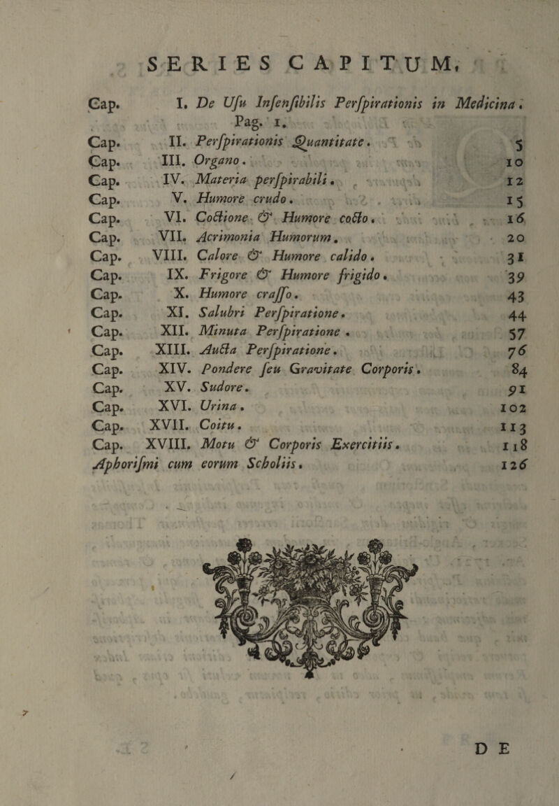 SERIES CAPITUM, Gap. I, De Ufu Infenftbilis Perfpirationis Medicina. i Pag. i. •.. Cap. II. Perfpirationis Quantitate. 5 Cap. III. Organo. IO Gap. IV. Materia perfpirabili • 12 Cap. V. Humore crudo. 1 s Cap. VI. Cottione & Humore co£lo. ' • '' *'• * ▼ ,• * * - \ ~ i<5 Cap. VII. Acrimonia Humorum. • 2 0 Cap. VIII. Calore & Humore calido. 31 Cap. IX. Frigore & Humore frigido • 3? Gap. X. Humore crajfo. 43 Cap. XI. Salubri Perfpiratione • 44 1 Cap. XII. Minuta Perfpiratione . 57 Cap. XIII. Autta Perfpiratione. 1. 7^ Cap. XIV. Pondere feu Gravitate Corporis. 84 Cap. XV. Sudore. pi Cap. XVI. 102 Cap. XVII. Co/Vw. 113 CaPv XVIII. Corporis Exercitiis. 118 Apborifmi cum eorum Scholiis. I2tf r ' DE /