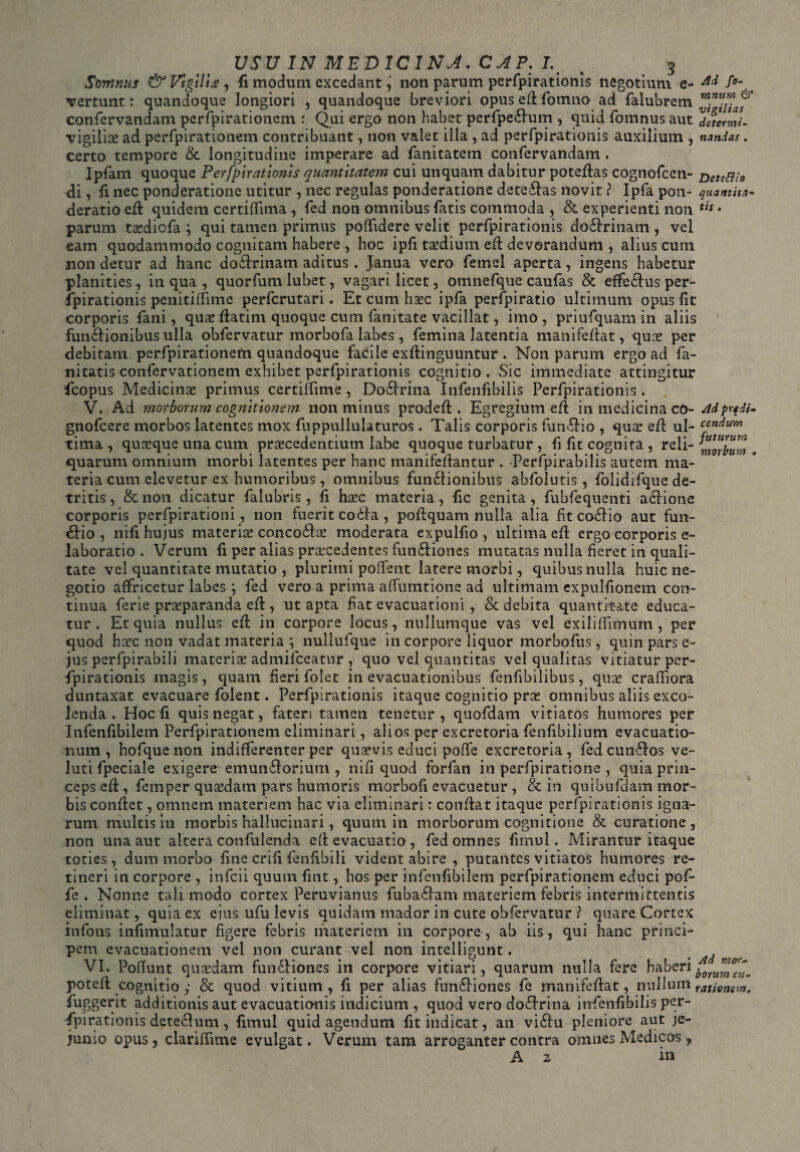 Svynnus & Vigilis , fi modum excedant, non parum perfpirationis negotium e- f°- vertunt: quandoque longiori , quandoque breviori opus ed fotnno ad falubrem confervandam perfpirationem : Qui ergo non habet perfpe£ium , quid fomnus aut determi- vigilias ad perfpirationem contribuant, non valet illa , ad perfpirationis auxilium , nandas. certo tempore & longitudine imperare ad fanitatem confervandam . Ipfam quoque Perfpirationis quantitatem cui unquam dabitur potedas cognofcen- Detett;o di, fi nec ponderatione utitur , nec regulas ponderatione deteflas novit ? Ipfa pon- quantita* deratio ed quidem certiffima, fed non omnibus fatis commoda , & experienti non tn • parum tasdiofa ; qui tamen primus poffidere velit perfpirationis dofirinam , vel eam quodammodo cognitam habere , hoc ipfi taedium ed devorandum , alius cum non detur ad hanc dofirinam aditus . Janua vero femel aperta, ingens habetur planities, in qua , quorfum lubet, vagari licet, omnefque caufas & effe£lus per¬ fpirationis penitiffime perfcrutari. Etcumhxc ipfa perfpiratio ultimum opus fit corporis fani, qua: datim quoque cum fanitate vacillat, imo, priufquam in aliis fun£Honibus ulla obfervatur morbofa labes, femina latentia manifedat, qua: per debitam perfpirationem quandoque facile exdinguuntur . Non parum ergo ad fa- nitatis confervationem exhibet perfpirationis cognitio . Sic immediate attingitur fcopus Medicina primus certilfime, Do£h*ina Infenfibilis Perfpirationis. V. Ad morborum cognitionem non minus proded . Egregium ed in medicina cO- Adpvfdi^ gnofeere morbos latentes mox fuppullulaturos. Talis corporis fun&io , qua: ed ul- cencium tima , quaeque una cum praecedentium labe quoque turbatur , fi fit cognita, reli- corium t quarum omnium morbi latentes per hanc manifedantur . Perfpirabilis autem ma¬ teria cum elevetur ex humoribus, omnibus fun£fionibus abfolutis, folidifque de¬ tritis , & non dicatur falubris, fi haec materia, fic genita, fubfequenti atlione corporis perfpirationi, non fuerit coifa , podquam nulla alia fit coffio aut fun- &io , nifi hujus materiae concoddae moderata expulfio, ultima ed ergo corporis e- laboratio . Verum fi per alias praecedentes fun&iones mutatas nulla fieret in quali¬ tate vel quantitate mutatio , plurimi poffent latere morbi, quibus nulla huic ne¬ gotio affricetur labes ; fed vero a prima affumtione ad ultimam expulfionem con¬ tinua ferie praeparanda ed , ut apta fiat evacuationi , & debita quantitate educa¬ tur . Et quia nullus ed in corpore locus, nullumque vas vel exililfimum , per quod heee non vadat materia ; nullufque in corpore liquor morbofus, quin pars e- jus perfpirabili materiae admifeeatur , quo vel quantitas vel qualitas vitiatur per¬ fpirationis magis, quam fieri folet in evacuationibus fenfibilibus, quae craffiora duntaxat evacuare folent. Perfpirationis itaque cognitio prae omnibus aliis exco¬ lenda . Hoc fi quis negat, fateri tamen tenetur, quofdam vitiatos humores per Infenfibilem Perfpirationem eliminari, alios per excretoria fenfibilium evacuatio¬ num , hofque non indifferenter per quaevis educi poffe excretoria, fed cun6J os ve- luti fpeciale exigere emun£!orium , nifi quod forfan in perfpiratione , quia prin¬ ceps ed , fernper quaedam pars humoris morbofi evacuetur , & in quibufdam mor¬ bis condet, omnem materiem hac via eliminari: condat itaque perfpirationis igna¬ rum multis in morbis hallucinari, quum in morborum cognitione & curatione, non una aut altera confulenda ed evacuatio , fed omnes fimul. Mirantur itaque toties, dum morbo fine crifi fenfibili vident abire , putantes vitiatos humores re¬ tineri in corpore , infeii quum fuit, hos per infenfibilem perfpirationem educi pof¬ fe . Nonne tali modo cortex Peruvianus fuba£lam materiem febris intermittentis eliminat, quia ex ejus ufu levis quidam mador in cute obfervatur ? quare Cortex infons infimulatur figere febris materiem in corpore, ab iis, qui hanc princi¬ pem evacuationem vel non curant vel non intelligunt. ^ VI. PofTunt quardam fun&iones in corpore vitiari, quarum nulla fere haberi£0nmcu- poted cognitio y & quod vitium , fi per alias funfKones fe manifedat, nullum ratione-.#. fuggerit additionis aut evacuationis indicium , quod vero do£frina infenfibilis per¬ fpirationis detechim, fimul quid agendum fit indicat, an viffu pleniore aut je¬ junio opus, clariffime evulgat. Verum tam arroganter contra omnes Medicos, A 2 in