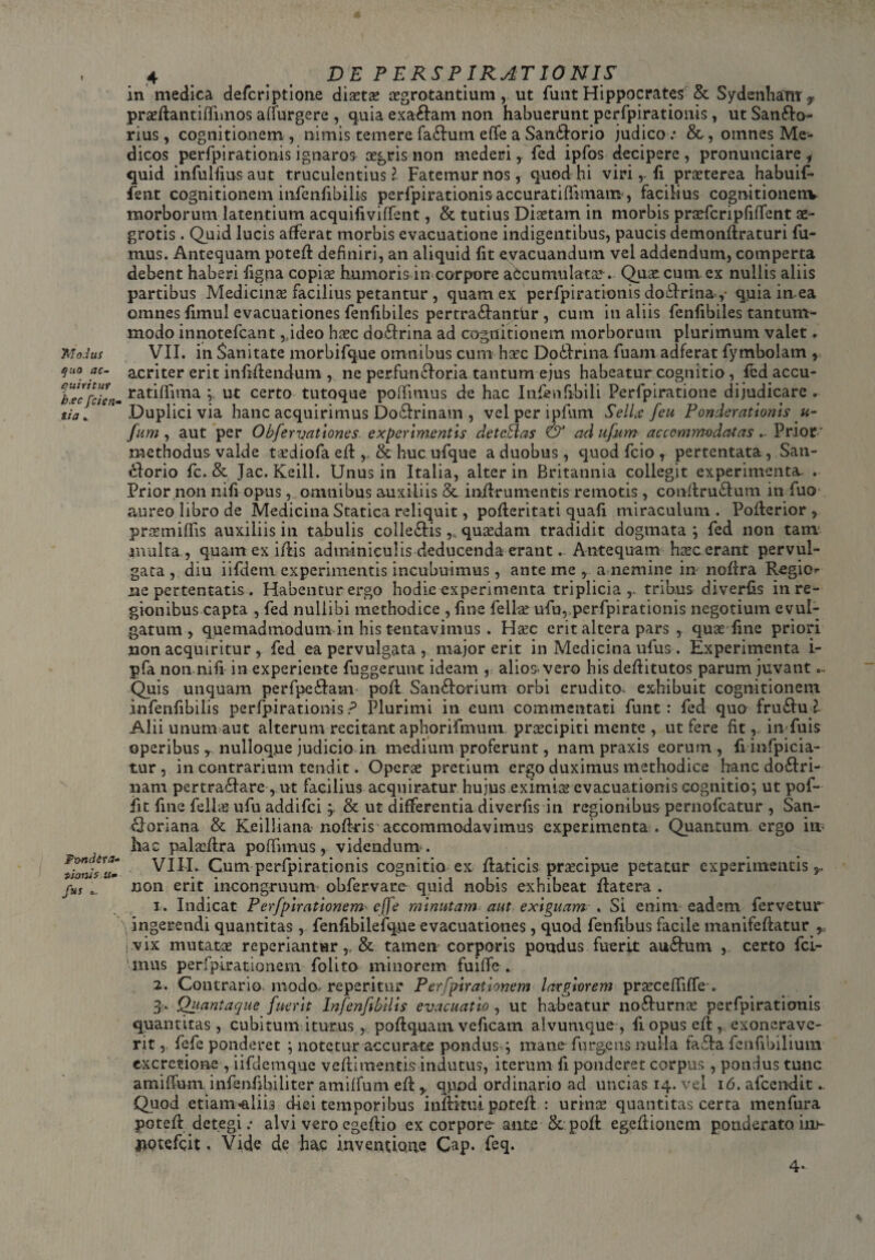 r Trio.Ius quo ac¬ quiritur b.ec [cien¬ tia .. Fwidera- t>iom$ a- fas 4 DE P E RS P IR AT 10 N IS in medica deferiptione distas aegrotantium, ut funt Hippocrates & Sydenham 7 prsftantifiimos alfurgere , quia exa&am non habuerunt perfpirationis, ut Sanflo- rius, cognitionem , nimis temerefa&um effe a San£lorio judico: omnes Me¬ dicos perfpirationis ignaros aegris non mederi r fcd ipfos decipere, pronuviciare f quid infulfius aut truculentius? Fatemur nos, quod hi viri,. fi praeterea habuif* fent cognitionem infenfibilis perfpirationis accurati (limam, facilius cognitionenv morborum latentium acquifiviffent, & tutius Diaetam in morbis prsfcripfiffent ae¬ grotis . Quid lucis afferat morbis evacuatione indigentibus, paucis demonftraturi fu¬ mus. Antequam potefl definiri, an aliquid fit evacuandum vel addendum, comperta debent haberi figna copis humoris in corpore aCcumulats. Quscum ex nullis aliis partibus Medicins facilius petantur , quam ex perfpirationis doflrina,* qpia in ea omnes fimul evacuationes fenfibiles pertra&antiir , cum in aliis fenfibiles tantum¬ modo innotefeant ,,ideo hsc do£frina ad cognitionem morborum plurimum valet. VII. in Sanitate morbifque omnibus cum hsc Dobfrina fuam adferat fymbolam , acriter erit infiftendum , ne perfuncloria tantum ejus habeatur cognitio, fed accu- ratiffima ; ut certo tutoque poffimus de hac Infenfibili Perfpiratione dijudicare . Duplici via hanc acquirimus Do£lrinam , velperipfum Sellx feu Ponderationis u- fttm , aut per Obfervationes experimentis deteSlas & ad ufum accommodatas.- Prior' methodus valde tsdiofa efl, & huc ufque a duobus, quod fcio , pertentata, San- cdorio fc. & Jac. Keill. Unus in Italia, alter in Britannia collegit experimenta. . Prior non nifi opus, omnibus auxiliis & in/lrumentis remotis , conftru&um in fuo aureo libro de Medicina Statica reliquit, pofteritati quafi miraculum . Pofterior , prsmiffis auxiliis in tabulis colle&is,, qusdam tradidit dogmata ; fed non tam multa , quamexiflis adminiculis deducenda erant. Antequam hsc erant pervul¬ gata , diu iifdem experimentis incubuimus, ante me , a nemine in noftra Regio¬ ne pertentatis . Habentur ergo hodie experimenta triplicia,, tribus diverfis in re¬ gionibus capta , fed nullibi methodice , fine felis ufu,;perfpirationis negotium evul¬ gatum , quemadmodum in his tentavimus. Hsc erit altera pars , quae fine priori non acquiritur , fed ea pervulgata , major erit in Medicina ufus . Experimenta i- pfa non nifi in experiente fuggerunt ideam , alios-vero his deftitutos parum juvant ... Quis unquam perfpe&am pofl San&orium orbi erudito, exhibuit cognitionem infenfibilis perfpirationis? Plurimi in eum commentati funt: fed quo fru£hi l Alii unum aut alterum recitant aphorifmum prscipiti mente , ut fere fit, in fuis operibus r nulloque judicio in medium proferunt, nam praxis eorum, fi infpicia- tur , in contrarium tendit. Opcrs pretium ergo duximus methodice hanc do£Iri- nam pertra£Iare , ut facilius acquiratur hujus eximis evacuationis cognitio; ut pof- fit fine felis ufu addifei& ut differentia diverfis in regionibus pernofeatur , San- ftoriana & Keilliana noftris accommodavimus experimenta . Quantum ergo in? hac palsfira po(funus, videndum*. VIII. Cum perfpirationis cognitio ex flaticis prscipue petatur experimentis,, non erit incongruum obfervare quid nobis exhibeat ilatera . 1. Indicat Perfpirationem effe minutam aut exiguam . Si enim eadem fervetur ingerendi quantitas , fenfibilefque evacuationes, quod fenfibus facile manifeftatur r vix mutats reperiantur& tamen corporis pondus fuerit auftum , certo fci- mus perfpirationem folito minorem fuiffe. 2. Contrario modo, reperitur Perfpirationem largiorem prsceffiffe-. 3> Quantaque fuerit Infenfibilis evacuatio , ut habeatur no&urns perfpiraticmis quantitas, cubitum iturus, poftquam veficam alvumque, fi opus eft, exonerave¬ rit , fefe ponderet ; notetur accurate pondus ; mane furgens nulla fafla fenfibilium excretione , iifdemque veflimentis indutus, iterum fi ponderet corpus , pondus tunc amifium infenfibiliter ami(fum efl y qpod ordinario ad uncias 14. vel 16. afeendit.. Quod etiam-aliis d-iei temporibus infiritiii potefi : urins quantitas certa menfura potefi detegi: alvi vero egefiio ex corpore ante &. poft egefiionem ponderato in>~ uotefeit. Vide de hac inventione Cap. feq. 4*