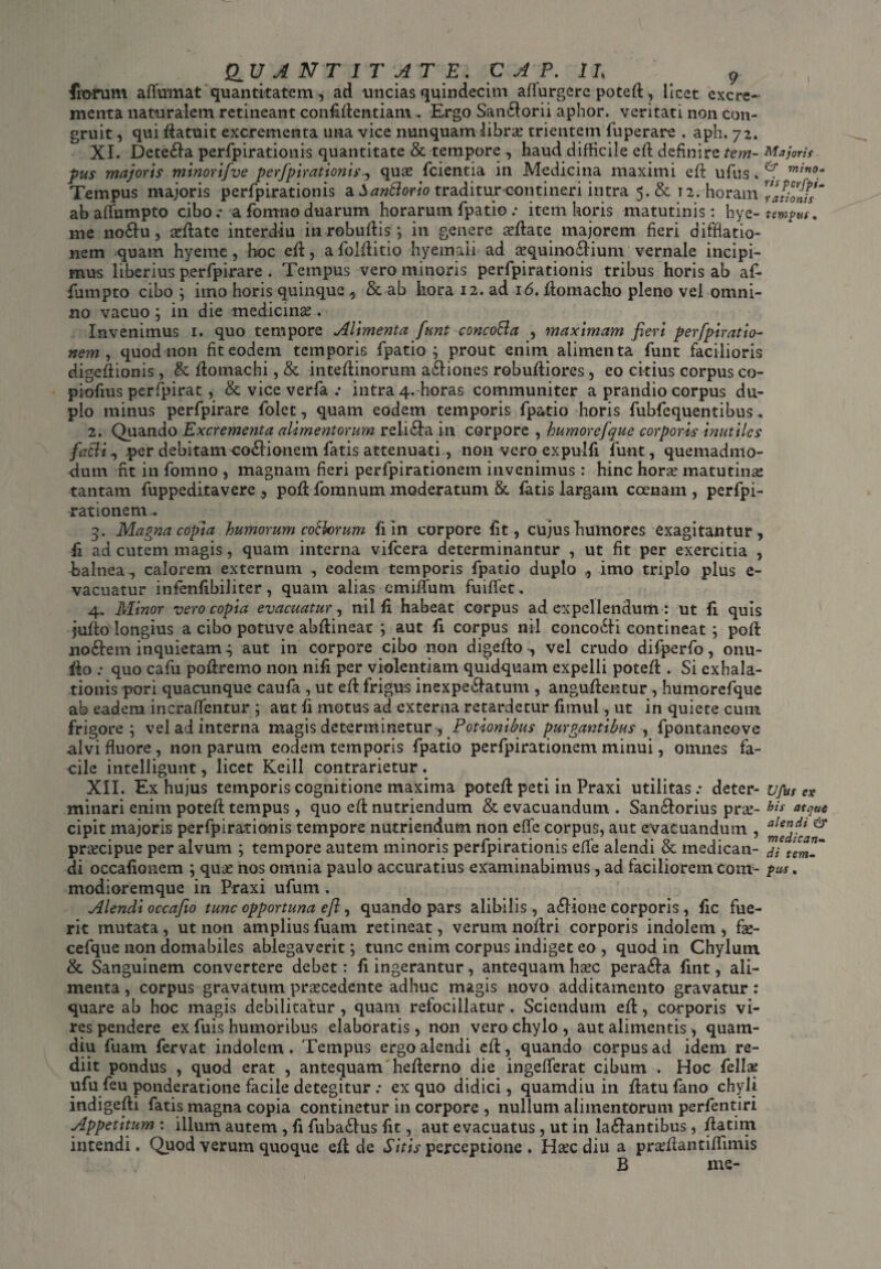 fiorum affumat quantitatem, ad uncias quindecim affurgere poted, licet excre¬ menta naturalem retineant confidentiam . Ergo Sanborii aphor. veritati non con¬ gruit , qui datuit excrementa una vice nunquam libra? trientem fuperare . aph. 72. XI. Deteba perfpirationis quantitate & tempore , haud difficile ed definire tem- Majoris pus majoris minorifve perfpirationis, quae fcientia in Medicina maximi ed ufus. mtn0- Tempus majoris perfpirationis a SariBorio traditur-contineri intra 5. & 12.'horam TatiolTs ab affnmpto cibo .• a fomno duarum horarum fpatio .• item horis matutinis: hye- tewpus. me nobu, sedate interdiu inrobudis; in genere sedate majorem fieri diffiatio- nem quam hyeme, hoc ed, a folditio hyemaii ad aequinobium vernale incipi¬ mus liberius perfpirare . Tempus vero minoris perfpirationis tribus horis ab af¬ fumpto cibo ; imo horis quinque , & ab liora 12. ad 16. domacho pleno vel omni¬ no vacuo; in die medicinas. Invenimus 1. quo tempore Alimenta funt concofta , maximam fieri perfpiratio- nem, quod non fit eodem temporis fpatio; prout enim alimenta funt facilioris digedionis , & domachi, & intedinorum abiones robudiores, eo citius corpus co- piofius perfpirat, & vice verfa intra 4. horas communiter a prandio corpus du¬ plo minus perfpirare folet, quam eodem temporis fpatio horis fubfequentibus. 2. Quando Excrementa alimentorum reliba in corpore , humore/que corporis inutiles facli, per debitam gobionem fatis attenuati, non vero expulfi funt, quemadmo¬ dum fit in fomno , magnam fieri perfpirationem invenimus : hinc hora? matutinae tantam fuppeditavere, pod fomnum moderatum & latis largam ccenam , perfpi¬ rationem.. 5. Magna copia humorum cobiorum fi in corpore fit, cujus humores exagitantur, fi ad cutem magis, quam interna vifcera determinantur , ut fit per exercitia , balnea., calorem externum , eodem temporis fpatio duplo ,, imo triplo plus e- vacuatur infenfibiliter, quam alias emiifum fuiffet. 4. Minor vero copia evacuatur, nil fi habeat corpus ad expellendum: ut fi quis judodongius a cibo potuve abdineat ; aut fi corpus nil concobi contineat ; pod nobem inquietam.; aut in corpore cibo non digedo , vel crudo difperfo, onu- &o ; quo cafu podremo non nifi per violentiam quidquam expelli poted . Si exhala¬ tionis pori quacunque caufa, ut ed frigus inexpebatum , angudentur , humorcfque ab eadem inccaffentur ; aut fi motus ad externa retardetur fimul, ut in quiete cum frigore; vel ad interna magis determinetur , Potionibus purgantibus , fpontaneove .alvi fluore , non parum eodem temporis fpatio perfpirationem minui, omnes fa¬ cile intelligunt, licet Keill contrarietur . XII. Ex hujus temporis cognitione maxima poted peti in Praxi utilitas.- deter- ufus ex minari enim poted tempus, quo ed nutriendum & evacuandum . Sanborius prse- his cipit majoris perfpirationis tempore nutriendum non eflfe corpus, aut evacuandum , praecipue per alvum ; tempore autem minoris perfpirationis effe alendi & medican- di terni di occafionem ; quas nos omnia paulo accuratius examinabimus, ad facilioremcom- pus. modioremque in Praxi ufum. Alendi occafio tunc opportuna efl, quando pars alibilis, abione corporis , fic fue¬ rit mutata, ut non amplius fuam retineat, verum nodri corporis indolem, fas- cefque non domabiles ablegaverit; tunc enim corpus indiget eo , quod in Chylum & Sanguinem convertere debet: fi ingerantur, antequam haec peraba fint, ali¬ menta , corpus gravatum praecedente adhuc magis novo additamento gravatur: quare ab hoc magis debilitatur , quam refocillatur. Sciendum ed, corporis vi¬ res pendere ex fuis humoribus elaboratis , non vero chylo , aut alimentis, quam- diu fuam fervat indolem. Tempus ergo alendi ed, quando corpus ad idem re¬ diit pondus , quod erat , antequam hederno die ingefferat cibum . Hoc fellse ufu feu ponderatione facile detegitur ex quo didici, quamdiu in datu fano chyli indigedi fatis magna copia continetur in corpore , nullum alimentorum perfentiri Appetitum : illum autem, fi fuba£Ius fit, aut evacuatus , ut in labantibus, datim intendi. Quod verum quoque ed de Sitis perceptione . Haec diu a pradlantiffimis B me-